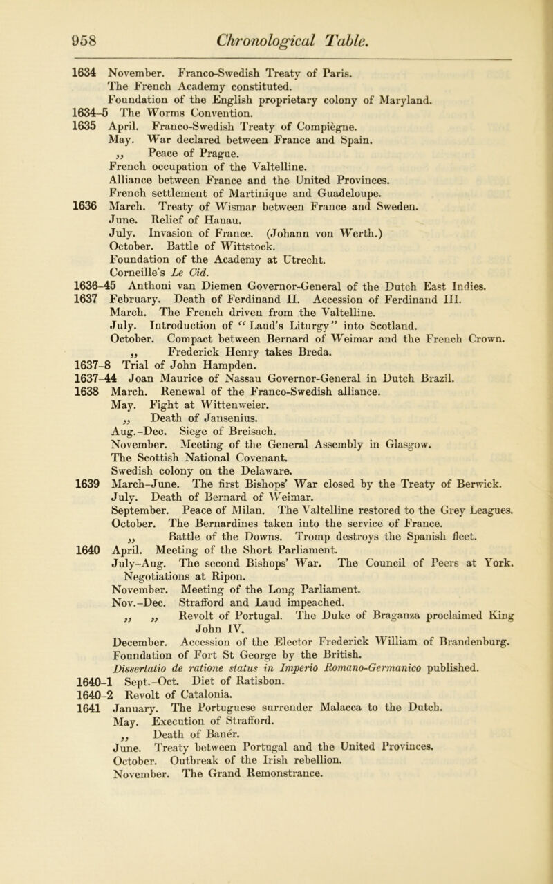 1634 November. Franco-Swedish Treaty of Paris. The French Academy constituted. Foundation of the English proprietary colony of Maryland. 1634-5 The Worms Convention. 1635 April. Franco-Swedish Treaty of Compiegne. May. Wrar declared between France and Spain. „ Peace of Prague. French occupation of the Valtelline. Alliance between France and the United Provinces. French settlement of Martinique and Guadeloupe. 1636 March. Treaty of Wismar between France and Sweden. June. Relief of Hanau. July. Invasion of France. (Johann von Werth.) October. Battle of Wittstock. Foundation of the Academy at Utrecht. Corneille’s Le Cid. 1636- 45 Anthoni van Diemen Governor-General of the Dutch East Indies. 1637 February. Death of Ferdinand II. Accession of Ferdinand III. March. The French driven from the Valtelline. July. Introduction of “ Laud’s Liturgy” into Scotland. October. Compact between Bernard of Weimar and the French Crown. „ Frederick Henry takes Breda. 1637- 8 Trial of John Hampden. 1637-44 Joan Maurice of Nassau Governor-General in Dutch Brazil. 1638 March. Renewal of the Franco-Swedish alliance. May. Fight at Wittenweier. ,, Death of Jansenius. Aug.-Dec. Siege of Breisach. November. Meeting of the General Assembly in Glasgow. The Scottish National Covenant. Swedish colony on the Delaware. 1639 March-June. The first Bishops’ War closed by the Treaty of Berwick. July. Death of Bernard of Weimar. September. Peace of Milan. The Valtelline restored to the Grey Leagues. October. The Bernardines taken into the service of France. „ Battle of the Downs. Tromp destroys the Spanish fleet. 1640 April. Meeting of the Short Parliament. July-Aug. The second Bishops’ War. The Council of Peers at York. Negotiations at Ripon. November. Meeting of the Long Parliament. Nov.-Dec. Strafford and Laud impeached. 3) „ Revolt of Portugal. The Duke of Braganza proclaimed King John IV. December. Accession of the Elector Frederick William of Brandenburg. Foundation of Fort St George by the British. Dissertatio de ratione status in Imperio Romano-Germanico published. 1640-1 Sept.-Oct. Diet of Ratisbon. 1640-2 Revolt of Catalonia. 1641 January. The Portuguese surrender Malacca to the Dutch. May. Execution of Strafford. ,, Death of Baner. June. Treaty between Portugal and the United Provinces. October. Outbreak of the Irish rebellion. November. The Grand Remonstrance.