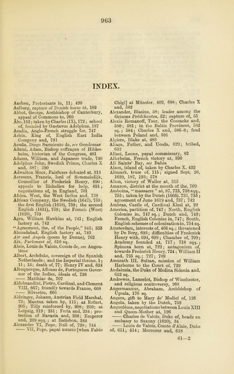 INDEX. Aachen, Protestants in, 11; 420 Aalborg, capture of Danish horse at, 102 Abbot, George, Archbishop of Canterbury, appeal of Commons to, 260 Abo, 162; taken by Charles (IX), 172 ; school of, founded by Gustavus Adolphus, 187 Acadia, Anglo-French struggle for, 747 Achin, King of, English East India Company and, 731 Acuna, Diego Sarmiento de, see Gondomar Adami, Adam, Bishop suffragan of Hildes- heim, historian of the Congress, 401 Adams, William, and Japanese trade, 740 Adolphus John, Swedish Prince, Charles X and, 587; 590 Adwalton Moor, Fairfaxes defeated at, 313 Aerssens, Francis, lord of Sommelsdijk, Councillor of Frederick Henry, 690; appeals to Richelieu for help, 691; negotiations of, in England, 701 Africa, West, the West Indies and, 759 African Company, the Swedish (1647), 759; the first English (1618), 759; the second English (1631), 759; the French (West) (1626), 759 Agra, William Hawkins at, 741; English factory at, 742 4‘Agreement, the, of the People,” 345; 353 Ahmadabad, English factory at, 742 Air and Angels (poem by Donne), 762 Aix, Parlement of, 610 sq. Alais, Louis de Valois, Comte de, see Angou- leme Albert, Archduke, sovereign of the Spanish Netherlands ; and the Imperial throne, 1; 11; 13; death of, 77; Henry IV and, 624 Albuquerque, Affonso de, Portuguese Gover- nor of the Indies, ideals of, 728 Matthias de, 707 Aldobrandini, Pietro, Cardinal, and Clement VIII, 667; friendly towards France, 668 Silvestro, 666 Aldringer, Johann, Austrian Field Marshal, 72; Mantua taken by, 115; at Erfurt, 205; Tilly reinforced by, 208; 210; at Leipzig, 219 ; 231; Feria and, 234 ; pro- tection of Bavaria and, 238; Emperor and, 239 sqq.; at Itatisbon, 244 Alexander VI, Pope, Bull of, 728; 744 VII, Pope, papal nuncio [when Fabio Chigi] at Munster, 402, 688; Charles X and, 582 Alexander, Blasius, 38; leader among the Grisons Pradikanten, 52; capture of, 55 Alexis Romanoff, Tsar, the Cossacks and, 580; 581; in the Baltic Provinces, 582 sq.; 584; Charles X and, 586-8; feud between Poland and, 591 Algiers, Blake at, 483 Aliaga, Father, and Uceda, 629; bribed, 632 Allaci, Leone, papal commissary, 82 Allerheim, French victory at, 390 All Saints’ Bay, see Bahia Alsen, island of, taken by Charles X, 432 Altmark, truce of, 115; signed Sept. 26, 1629, 187, 193; 578 Alton, victory of Waller at, 315 Amazon, district at the mouth of the, 709 Amboina, “massacre” at, 87, 713, 738sqq., 755 ; taken by the Dutch (1605), 733, 735 ; agreement of June 1619 and, 737; 742 Ambras, Castle of, Cardinal Klesl at, 22 America, partition of, 747 ; North, English Colonies in, 747 sq.; Dutch and, 749; French, English Colonies in, 747; South, English schemes of colonisation in, 754 sq. Amsterdam, interests of, 466 sq.; threatened by De Berg, 693; difficulties of Frederick Henry with, 694, 699 ; Chamber of, 709; Academy founded at, 717; 718 sqq.; Spinoza born at, 722; antagonism of, towards Frederick Henry, 724 ; William II and, 725 sq.; 727; 789 Amurath III, Sultan, mission of William Harborne to the Court of, 729 Andalusia, the Duke of Medina Sidonia and, 652 sq. Andrewes, Lancelot, Bishop of Winchester, and religious controversy, 268 Angermannus, Abraham, Archbishop of Upsala, 170 sq. Angers, gift to Mary de’ Medici of, 126 Angola, taken by the Dutch, 752 Angouleme, negotiations between Louis XIII and Queen-Mother at, 126 Charles de Valois, Duke of, heads an embassy to Saxony (1620), 34 —- Louis de Valois, Comte d’Alais, Duke of, 611; 614; Mercoeur and, 618 61—2