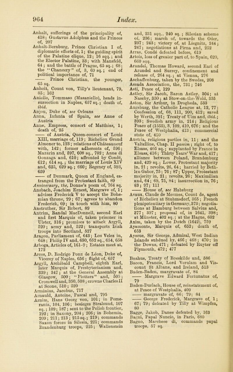 Anhalt, sufferings of the principality of, 418; Gustavus Adolphus and the Princes of, 207 Anhalt-Bernburg, Prince Christian I of, diplomatic efforts of, 1; the guiding spirit of the Palatine clique, 12; 16 sqq.; and the Elector Palatine, 33; with Mansfeld, 64 ; and the battle of Prague, 65 sq.; 68; the ‘‘Chancery” of, 3, 69 sq.; end of political importance of, 71 Prince Christian, the younger, 65 sq. Anholt, Count von, Tilly’s lieutenant, 79, 85; 162 Aniello, Tommaso (Masaniello), heads in- surrection in Naples, 657 sq.; death of, ibid. Anjou, Duke of, see Orleans Anna, Infanta of Spain, see Anne of Austria Anne, Empress, consort of Matthias, 1; death of, 25 of Austria, Queen-consort of Louis XIII, marriage of, 119 ; Eichelieu Grand Almoner to, 123 ; relations of Chateauneuf with, 142; former adherents of, 596; Mazarin and, 597, 608 sq., 702; Anne di Gonzaga and, 610; affronted by Cond6, 612; 614 sq.; the marriage of Louis XIV and, 625, 629 sq.; 660; Eegency of, 593, 659 of Denmark, Queen of England, es- tranged from the Protestant faith, 89 Anniversary, the, Donne’s poem of, 764 sq. Ansbach, Joachim Ernest, Margrave of, 1; advises Frederick V to accept the Bohe- mian throne, 29; 67; agrees to abandon Frederick, 69; in touch with him, 80 Anstruther, Sir Eobert, 89 Antrim, Eandal MacDonnell, second Earl and first Marquis of, taken prisoner in Ulster, 316; promises to attack Argyll, 520; army and, 522; transports Irish troops into Scotland, 527 Aragon, Parliament of, 643; Los Velez in, 648; Philip IV and, 650, 652 sq., 654, 658 Arboga, Articles of, 161-9; Estates meet at, 172 Arcos, D. Eodrigo Ponz de Leon, Duke of, Viceroy of Naples, 656 ; flight of, 657 Argyll, Archibald Campbell, eighth Earl, later Marquis of, Presbyterianism and, 339 ; 347 ; at the General Assembly at Glasgow, 500; “Plotters” and, 505; Cromwell and, 350, 508; crowns CharlesII at Scone, 510 ; 520 Arminius, Jacobus, 717 Arnauld, Antoine, Pascal and, 795 Arnim, Hans Georg von, 101; in Pome- rania, 104, 106; besieges Stralsund, 107 sq.; 109; 187 ; sent to the Polish frontier, 192; in Saxony, 204; 206; in Bohemia, 209; 211; 213; 215sq.; 219; commands Saxon forces in Silesia, 221; commands Brandenburg troops, 225; Wallenstein and, 231 sqq., 240 sq. ; Silesian scheme of, 236; march of, towards the Oder, 237 ; 243; victory of, at Liegnitz, 244 ; 247; negotiations at Pirna and, 252 Arras, Cond6 defeated before, 619 Artois, loss of greater part of, to Spain, 620, 660 sqq. Arundel, Thomas Howard, second Earl of Arundel and Surrey, confinement and release of, 264 sq.; at Vienna, 276 Aschaffenburg, taken by the Swedes, 208 Assada Association, the, 731; 746 Asti, Peace of, 129 Astle.y, Sir Jacob, Baron Astley, 304; at Naseby, 330; at Stow-on-the-Wold, 335 Aston, Sir Arthur, in Drogheda, 533 Augsburg, the Catholic League at, 12, 77; Confession of, 68, 111, 200, 412; saved by Werth, 391; Treaty of Ulm and, ibid.; 393; Swedish army in, 214; Eeligious Peace of (1555), 3, 109, 410, 676; and the Peace of Westphalia, 413; commercial state of, 420 Austria, religious parties in, 11; and the Valtelline, Chap. II passim; right of, to Elsass, 405 sq.; supplanted by France in Elsass, 416; Thirty Years’ War and, 417; alliance between Poland, Brandenburg and, 429 sq.; Lower, Protestant majority in, 21; revolts, 26, 64; harried by Beth- len Gabor, 75 ; 76 ; 87; Upper, Protestant majority in, 21; revolts, 26 ; Maximilian and, 64; 69, 75, 84 ; insurrection in, 76; S3; 97; 111 House of, see Habsburg Avaux, Claude de Mesmes, Count de, agent of Eichelieu at Stuhmsdorf, 365 ; French plenipotentiary in Germany, 373; negotia- tions at Hamburg between Salvius and, 377; 397 ; proposal of, in 1641, 398; at Munster, 402 sq.; at the Hague, 602 Axim, taken by the Dutch (1642), 759 Ayamonte, Marquis of, 652; death of, ‘653 Ayscue, Sir George, Admiral, West Indian Islands subdued by, 466 ; 468 ; 470 ; in the Downs, 471; defeated by Euyter off Plymouth, 472; 477 Baahus, Treaty of Eoeskilde and, 586 Bacon, Francis, Lord Verulam and Vis- count St Albans, and Ireland, 513 Baden-Baden, margravate of, 84 Margrave Edward Fortunatus of, 79 Baden-Durlach, House of, reinstatement of, at Peace of Westphalia, 409 margravate of, 66; 79; 84 George Frederick, Margrave of, 1; 67; 79; defeated by Tilly at Wimpfen, 80 Bagge, Jakob, Danes defeated by, 163 Bagni, Papal Nuncio, in Paris, 680 Bagno, Marchese di, commands papal troops, 57 sq.