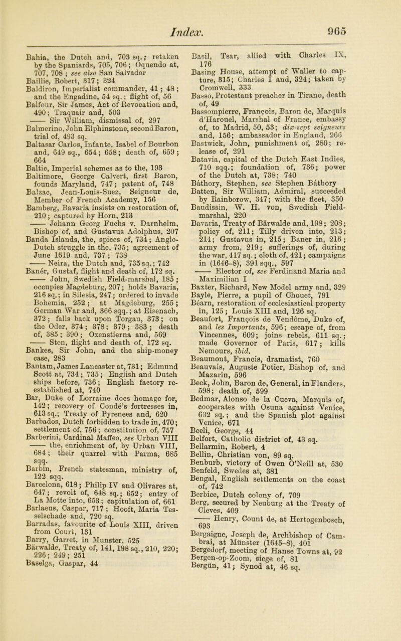 Bahia, the Dutch and, 703 sq.; retaken by the Spaniards, 705, 706 ; Oquendo at, 707, 708 ; see also San Salvador Baillie, Robert, 317; 324 Baldiron, Imperialist commander, 41; 48 ; and the Engadine, 54 sq.; flight of, 56 Balfour, Sir James, Act of Revocation and, 490; Traquair and, 503 Sir William, dismissal of, 297 Balmerino, John Elphinstone, secondBaron, trial of, 493 sq. Baltasar Carlos, Infante, Isabel of Bourbon and, 649 sq., 654; 658; death of, 659; 664 Baltic, Imperial schemes as to the, 193 Baltimore, George Calvert, first Baron, founds Maryland, 747; patent of, 748 Balzac, Jean-Louis-Suez, Seigneur de, Member of French Academy, 156 Bamberg, Bavaria insists on restoration of, 210 ; captured by Horn, 213 Johann Georg Fuchs v. Darnheim, Bishop of, and Gustavus Adolphus, 207 Banda Islands, the, spices of, 734; Anglo- Dutch struggle in the, 735; agreement of June 1619 and, 737 ; 738 Neira, the Dutch and, 735 sq.; 742 Ban6r, Gustaf, flight and death of, 172 sq. John, Swedish Field-marshal, 185 ; occupies Magdeburg, 207; holds Bavaria, 216 sq.; in Silesia, 247; ordered to invade Bohemia, 252 ; at Magdeburg, 255 ; German War and, 366 sqq.; at Eisenach, 372 ; falls back upon Torgau, 373; on the Oder, 374; 378; 379 ; 383 ; death of, 385 ; 390 ; Oxenstierna and, 569 Sten, flight and death of, 172 sq. Bankes, Sir John, and the ship-money case, 283 Bantam, James Lancaster at, 731; Edmund Scott at, 734 ; 735 ; English and Dutch ships before, 736; English factory re- established at, 740 Bar, Duke of Lorraine does homage for, 142; recovery of Conde’s fortresses in, 613 sq.; Treaty of Pyrenees and, 620 Barbados, Dutch forbidden to trade in, 470; settlement of, 756; constitution of, 757 Barberini, Cardinal Maffeo, see Urban VIII the, enrichment of, by Urban VIII, 684; their quarrel with Parma, 685 sqq. Barbin, French statesman, ministry of, 122 sqq. Barcelona, 618; Philip IV and Olivares at, 647; revolt of, 648 sq.; 652; entry of La Motte into, 653; capitulation of, 661 Barlaeus, Caspar, 717 ; Hooft, Maria Tes- selschade and, 720 sq. Barradas, favourite of Louis XIII, driven from Court, 131 Barry, Garret, in Munster, 525 Barwalde, Treaty of, 141, 198 sq., 210, 220; 226; 249; 251 Baselga, Gaspar, 44 Basil, Tsar, allied with Charles IX, 176 Basing House, attempt of Waller to cap- ture, 315; Charles I and, 324; taken by Cromwell, 333 Basso, Protestant preacher in Tirano, death of, 49 Bassompierre, Franqois, Baron de, Marquis d’Harouel, Marshal of France, embassy of, to Madrid, 50, 53; dix-sept seigneurs and, 156; ambassador in England, 266 Bastwick, John, punishment of, 280; re- lease of, 291 Batavia, capital of the Dutch East Indies, 710 sqq.; foundation of, 736; power of the Dutch at, 738; 740 Bathory, Stephen, see Stephen Bathory Batten, Sir William, Admiral, succeeded by Rainborow, 347; with the fleet, 350 Baudissin, W. H. von, Swedish Field- marshal, 220 Bavaria, Treaty of Barwalde and, 198; 208; policy of, 211; Tilly driven into, 213; 214; Gustavus in, 215; Baner in, 216; army from, 219; sufferings of, during the war, 417 sq.; cloth of, 421; campaigns in (1646-8), 391 sqq., 597 Elector of, see Ferdinand Maria and Maximilian I Baxter, Richard, New Model army and, 329 Bayle, Pierre, a pupil of Chouet, 791 Bearn, restoration of ecclesiastical property in, 125; Louis XIII and, 126 sq. Beaufort, Franqois de Vendome, Duke of, and les Importants, 596; escape of, from Vincennes, 609; joins rebels, 611 sq.; made Governor of Paris, 617; kills Nemours, ibid. Beaumont, Francis, dramatist, 760 Beauvais, Auguste Potier, Bishop of, and Mazarin, 596 Beck, John, Baron de, General, in Flanders, 598; death of, 599 Bedmar, Alonso de la Cueva, Marquis of, cooperates with Osuna against Venice, 632 sq.; and the Spanish plot against Venice, 671 Beeli, George, 44 Belfort, Catholic district of, 43 sq. Bellarmin, Robert, 4 Beilin, Christian von, 89 sq. Benburb, victory of Owen O’Neill at, 530 Benfeld, Swedes at, 381 Bengal, English settlements on the coast of, 742 Berbice, Dutch colony of, 709 Berg, secured by Neuburg at the Treaty of Cleves, 409 Henry, Count de, at Hertogenbosch. 693 Bergaigne, Joseph de, Archbishop of Cam- brai, at Munster (1645-8), 401 Bergedorf, meeting of Hanse Towns at, 92 Bergen-op-Zoom, siege of, 81 Bergun, 41; Synod at, 46 sq.