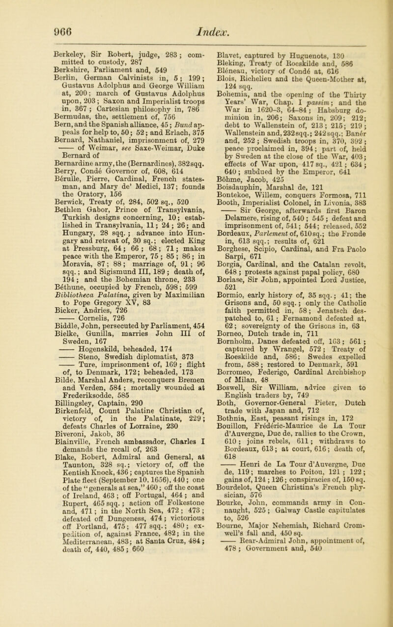 Berkeley, Sir Robert, judge, 283 ; com- mitted to custody, 287 Berkshire, Parliament and, 549 Berlin, German Calvinists in, 5; 199; Gustavus Adolphus and George William at, 200; march of Gustavus Adolphus upon, 203; Saxon and Imperialist troops in, 367 ; Cartesian philosophy in, 786 Bermudas, the, settlement of, 756 Bern, and the Spanish alliance, 45; Bund ap- peals for help to, 50; 52; and Erlach, 375 Bernard, Nathaniel, imprisonment of, 279 of Weimar, see Saxe-Weimar, Duke Bernard of Bernardine army,the (Bernardines), 382sqq. Berry, Cond6 Governor of, 608, 614 B6rulle, Pierre, Cardinal, French states- man, and Mary de’ Medici, 137; founds the Oratory, 156 Berwick, Treaty of, 284, 502 sq., 520 Bethlen Gabor, Prince of Transylvania, Turkish designs concerning, 10; estab- lished in Transylvania, 11; 24 ; 26; and Hungary, 28 sqq. ; advance into Hun- gary and retreat of, 30 sq.; elected King at Pressburg, 64; 66 ; 68 ; 71; makes peace with the Emperor, 75 ; 85 ; 86 ; in Moravia, 87; 88; marriage of, 91; 96 sqq.; and Sigismund III, 189 ; death of, 194; and the Bohemian throne, 233 B6thune, occupied by French, 598; 599 Bibliotheca Palatina, given by Maximilian to Pope Gregory XV, 83 Bicker, Andries, 726 Cornelis, 726 Biddle, John, persecuted by Parliament, 454 Bielke, Gunilla, marries John III of Sweden, 167 Hogenskild, beheaded, 174 Steno, Swedish diplomatist, 373 Ture, imprisonment of, 169 ; flight of, to Denmark, 172; beheaded, 173 Bilde, Marshal Anders, reconquers Bremen and Verden, 584 ; mortally wounded at Frederiksodde, 585 Billingsley, Captain, 290 Birkenfeld, Count Palatine Christian of, victory of, in the Palatinate, 229 ; defeats Charles of Lorraine, 230 Biveroni, Jakob, 36 Blainville, French ambassador, Charles I demands the recall of, 263 Blake, Robert, Admiral and General, at Taunton, 328 sq.; victory of, off the Kentish Knock, 436; captures the Spanish Plate fleet (September 10,1656), 440; one of the “generals at sea,” 460; off the coast of Ireland, 463 ; off Portugal, 464 ; and Rupert, 465 sqq.; action off Folkestone and, 471; in the North Sea, 472 ; 473 ; defeated off Dungeness, 474; victorious off Portland, 475; 477 sqq.; 480 ; ex- pedition of, against France, 482; in the Mediterranean, 483; at Santa Cruz, 484; death of, 440, 485 ; 660 Blavet, captured by Huguenots, 130 Bleking, Treaty of Roeskilde and, 586 BFineau, victory of Cond6 at, 616 Blois, Richelieu and the Queen-Mother at, 124 sqq. Bohemia, and the opening of the Thirty Years’ War, Chap. I passim', and the War in 1620-3, 64-84 ; Habsburg do- minion in, 206; Saxons in, 209; 212; debt to Wallenstein of, 213; 215; 219; Wallenstein and,232sqq.; 242sqq.; Ban6r and, 252 ; Swedish troops in, 370, 392 ; peace proclaimed in, 394; part of, held by Sweden at the close of the War, 403; effects of War upon, 417 sq., 421; 634 ; 640 ; subdued by the Emperor, 641 Bohme, Jacob, 425 Boisdauphin, Marshal de, 121 Bontekoe, Willem, conquers Formosa, 711 Booth, Imperialist Colonel, in Livonia, 383 Sir George, afterwards first Baron Delamere, rising of, 540 ; 545 ; defeat and imprisonment of, 541; 544; released, 552 Bordeaux, Parlement of, 610sq.; the Fronde in, 613 sqq.; results of, 621 Borghese, Scipio, Cardinal, and Fra Paolo Sarpi, 671 Borgia, Cardinal, and the Catalan revolt, 648 ; protests against papal policy, 680 Borlase, Sir John, appointed Lord Justice, 521 Bormio, early history of, 35 sqq.; 41; the Grisons and, 50 sqq.; only the Catholic faith permitted in, 58; Jenatsch des- patched to, 61; Fernamond defeated at, 62; sovereignty of the Grisons in, 63 Borneo, Dutch trade in, 711 Bornholm, Danes defeated off, 163; 561 ; captured by Wrangel, 572; Treaty of Roeskilde and, 586; Swedes expelled from, 588; restored to Denmark, 591 Borromeo, Federigo, Cardinal Archbishop of Milan, 48 Boswell, Sir William, advice given to English traders by, 749 Both, Governor-General Pieter, Dutch trade with Japan and, 712 Bothnia, East, peasant risings in, 172 Bouillon, Frederic-Maurice de La Tour d’Auvergne, Due de, rallies to the Crown, 610; joins rebels, 611; withdraws to Bordeaux, 613; at court, 616; death of, 618 Henri de La Tour d’Auvergne, Due de, 119; marches to Poitou, 121 ; 122; gains of, 124 ; 126; conspiracies of, 150 sq. Bourdelot, Queen Christina’s French phy- sician, 576 Bourke, John, commands army in Con- naught, 525; Galway Castle capitulates to, 526 Bourne, Major Nehemiah, Richard Crom- well’s fall and, 450 sq. Rear-Admiral John, appointment of, 478 ; Government and, 540