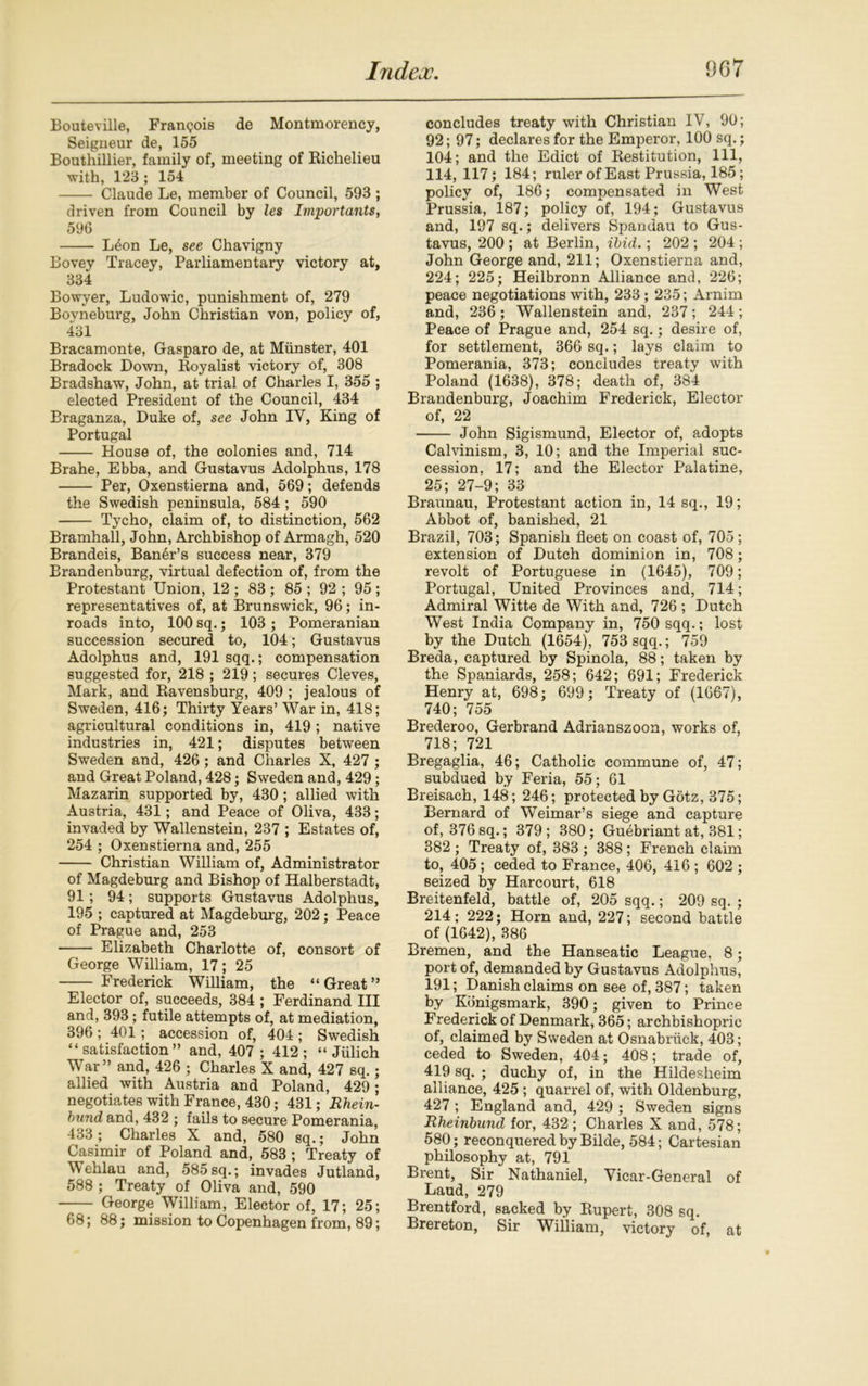 Bouteville, Francois de Montmorency, Seigneur de, 155 Bouthillier, family of, meeting of Richelieu with, 123 ; 154 Claude Le, member of Council, 593 ; driven from Council by les Importants, 596 L4on Le, see Chavigny Bovey Tracey, Parliamentary victory at, 384 Bowyer, Ludowic, punishment of, 279 Bovneburg, John Christian von, policy of, 431 Bracamonte, Gasparo de, at Munster, 401 Bradock Down, Royalist victory of, 308 Bradshaw, John, at trial of Charles I, 355 ; elected President of the Council, 434 Braganza, Duke of, see John IV, King of Portugal House of, the colonies and, 714 Brahe, Ebba, and Gustavus Adolphus, 178 Per, Oxenstierna and, 569; defends the Swedish peninsula, 584 ; 590 Tycho, claim of, to distinction, 562 Bramhall, John, Archbishop of Armagh, 520 Brandeis, Baner’s success near, 379 Brandenburg, virtual defection of, from the Protestant Union, 12 ; 83 ; 85 ; 92 ; 95 ; representatives of, at Brunswick, 96; in- roads into, 100 sq.; 103 ; Pomeranian succession secured to, 104; Gustavus Adolphus and, 191 sqq.; compensation suggested for, 218 ; 219; secures Cleves, Mark, and Ravensburg, 409 ; jealous of Sweden, 416; Thirty Years’ War in, 418; agricultural conditions in, 419; native industries in, 421; disputes between Sweden and, 426; and Charles X, 427 ; and Great Poland, 428; Sweden and, 429; Mazarin supported by, 430; allied with Austria, 431; and Peace of Oliva, 433; invaded by Wallenstein, 237 ; Estates of, 254 ; Oxenstierna and, 255 Christian William of, Administrator of Magdeburg and Bishop of Halberstadt, 91; 94; supports Gustavus Adolphus, 195 ; captured at Magdeburg, 202; Peace of Prague and, 253 Elizabeth Charlotte of, consort of George William, 17; 25 Frederick William, the “ Great ” Elector of, succeeds, 384 ; Ferdinand III and, 393; futile attempts of, at mediation, 396 ; 401; accession of, 404 ; Swedish “satisfaction” and, 407 ; 412; “ Jiilich War” and, 426 ; Charles X and, 427 sq.; allied with Austria and Poland, 429; negotiates with France, 430; 431; Rhein- bund and, 432 ; fails to secure Pomerania, 433 ; Charles X and, 580 sq.; John Casimir of Poland and, 583; Treaty of Wehlau and, 585sq.; invades Jutland, 588 ; Treaty of Oliva and, 590 George William, Elector of, 17; 25; 68; 88; mission to Copenhagen from, 89; concludes treaty with Christian IV, 90; 92; 97; declares for the Emperor, 100 sq.; 104; and the Edict of Restitution, 111, 114, 117; 184; ruler of East Prussia, 185; policy of, 186; compensated in West Prussia, 187; policy of, 194; Gustavus and, 197 sq.; delivers Spandau to Gus- tavus, 200 ; at Berlin, ibid.; 202 ; 204 ; John George and, 211; Oxenstierna and, 224; 225; Heilbronn Alliance and, 226; peace negotiations with, 233 ; 235; Arnim and, 236 ; Wallenstein and, 237 ; 244 ; Peace of Prague and, 254 sq.; desire of, for settlement, 366 sq.; lays claim to Pomerania, 373; concludes treaty with Poland (1638), 378; death of, 384 Brandenburg, Joachim Frederick, Elector of, 22 John Sigismund, Elector of, adopts Calvinism, 3, 10; and the Imperial suc- cession. 17; and the Elector Palatine, 25; 27-9; 33 Braunau, Protestant action in, 14 sq., 19; Abbot of, banished, 21 Brazil, 703; Spanish fleet on coast of, 705; extension of Dutch dominion in, 708; revolt of Portuguese in (1645), 709; Portugal, United Provinces and, 714; Admiral Witte de With and, 726 ; Dutch West India Company in, 750 sqq.; lost by the Dutch (1654), 753 sqq.; 759 Breda, captured by Spinola, 88; taken by the Spaniards, 258; 642; 691; Frederick Henry at, 698; 699; Treaty of (1667), 740; 755 Brederoo, Gerbrand Adrianszoon, works of, 718; 721 Bregaglia, 46; Catholic commune of, 47; subdued by Feria, 55; 61 Breisach, 148; 246; protected by Gotz, 375; Bernard of Weimar’s siege and capture of, 376sq.; 379; 380; Guebriant at, 381; 382 ; Treaty of, 383; 388; French claim to, 405; ceded to France, 406, 416 ; 602 ; seized by Harcourt, 618 Breitenfeld, battle of, 205 sqq.; 209 sq. ; 214; 222; Horn and, 227; second battle of (1642), 386 Bremen, and the Hanseatic League, 8; port of, demanded by Gustavus Adolphus, 191; Danish claims on see of, 387; taken by Konigsmark, 390; given to Prince Frederick of Denmark, 365; archbishopric of, claimed by Sweden at Osnabruck, 403; ceded to Sweden, 404; 408; trade of, 419 sq. ; duchy of, in the Hildesheim alliance, 425; quarrel of, with Oldenburg, 427 ; England and, 429 ; Sweden signs Rheinbund for, 432; Charles X and, 578; 580; reconquered by Bilde, 584; Cartesian philosophy at, 791 Brent, Sir Nathaniel, Vicar-General of Laud, 279 Brentford, sacked by Rupert, 308 sq. Brereton, Sir William, victory of, at