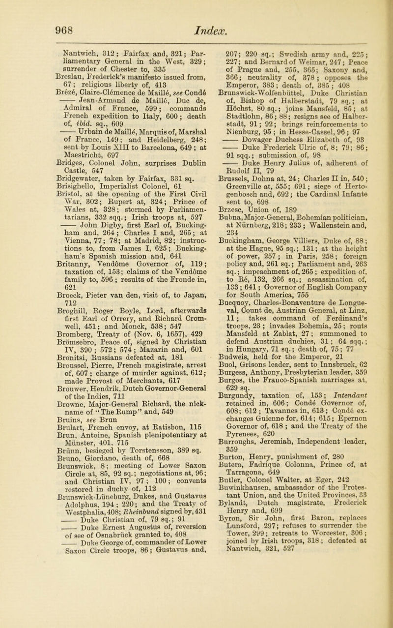 Nantwich, 312; Fairfax and, 321; Par- liamentary General in the West, 329; surrender of Chester to, 335 Breslau, Frederick’s manifesto issued from, 67 ; religious liberty of, 413 Brez4, Claire-Cl&mence de Maill6, see Cond6 Jean-Armand de Maille, Due de, Admiral of France, 599; commands French expedition to Italy, 600; death of, ibid, sq., 609 Urbain de Maille, Marquis of, Marshal of France, 149; and Heidelberg, 248; sent by Louis XIII to Barcelona, 649 ; at Maestricht, 697 Bridges, Colonel John, surprises Dublin Castle, 547 Bridgewater, taken by Fairfax, 331 sq. Brisighello, Imperialist Colonel, 61 Bristol, at the opening of the First Civil War, 302; Bupert at, 324; Prince of Wales at, 328; stormed by Parliamen- tarians, 332 sqq.; Irish troops at, 527 John Digby, first Earl of, Bucking- ham and, 264 ; Charles I and, 265; at Vienna, 77; 78; at Madrid, 82; instruc- tions to, from James I, 625; Bucking- ham’s Spanish mission and, 641 Britanny, Vendome Governor of, 119; taxation of, 153; claims of the Vendome family to, 596 ; results of the Fronde in, 621 Broeck, Pieter van den, visit of, to Japan, 712 Broghill, Boger Bojde, Lord, afterwards first Earl of Orrery, and Kichard Crom- well, 451; and Monck, 538; 547 Bromberg, Treaty of (Nov. 6, 1657), 429 Bromsebro, Peace of, signed by Christian IV, 390 ; 572; 574; Mazarin and, 601 Bronitsi, Russians defeated at, 181 Broussel, Pierre, French magistrate, arrest of, 607; charge of murder against, 612; made Provost of Merchants, 617 Brouwer, Hendrik, Dutch Governor-General of the Indies, 711 Browne, Major-General Richard, the nick- name of “TheRump” and, 549 Bruins, see Brun Brulart, French envoy, at Ratisbon, 115 Brun, Antoine, Spanish plenipotentiary at Miinster, 401, 715 Briinn, besieged by Torstensson, 389 sq. Bruno, Giordano, death of, 668 Brunswick, 8; meeting of Lower Saxon Circle at, 85, 92 sq.; negotiations at, 96; and Christian IV, 97; 100; convents restored in duchy of, 112 Brunswick-Liineburg, Dukes, and Gustavus Adolphus, 194 ; 220; and the Treaty of Westphalia, 408; Rheinbund signed by, 431 Duke Christian of, 79 sq.; 91 Duke Ernest Augustus of, reversion of see of Osnabriick granted to, 408 Duke George of, commander of Lower Saxon Circle troops, 86; Gustavus and, 207; 220 sq.; Swedish army and, 225; 227; and Bernard of Weimar, 247; Peace of Prague and, 255, 365; Saxony and, 366; neutrality of, 378 ; opposes the Emperor, 383; death of, 385 ; 408 Brunswick-Wolfenbiittel, Duke Christian of, Bishop of Halberstadt, 79 sq.; at Hochst, 80 sq.; joins Mansfeld, 85; at Stadtlohn, 86; 88; resigns see of Halber- stadt, 91; 92; brings reinforcements to Nienburg, 95 ; in Hesse-Cassel, 96 ; 97 Dowager Duchess Elizabeth of, 93 Duke Frederick Ulric of, 8; 79; 86; 91 sqq.; submission of, 98 Duke Henry Julius of, adherent of Rudolf II, 79 Brussels, Dohna at, 24; Charles II in, 540 ; Greenville at, 555; 691; siege of Herto- genbosch and, 692; the Cardinal Infante sent to, 698 Brzesc, Union of, 189 Bubna, Major-General, Bohemian politician, at Nurnberg, 218; 233 ; Wallenstein and, 234 Buckingham, George Villiers, Duke of, 88; at the Hague, 95 sq.; 131; at the height of power, 257 ; in Paris, 258; foreign policy and, 261 sq.; Parliament and, 263 sq.; impeachment of, 265 ; expedition of, to Re, 132, 266 sq.; assassination of, 133 ; 641; Governor of English Company for South America, 755 Bucquoy, Charles-Bonaventure de Longue- val, Count de, Austrian General, at Linz, 11; takes command of Ferdinand’s troops, 23 ; invades Bohemia, 25; routs Mansfeld at Zablat, 27; summoned to defend Austrian duchies, 31; 64 sqq.; in Hungary, 71 sq.; death of, 75; 77 Budweis, held for the Emperor, 21 Buol, Grisons leader, sent to Innsbruck, 62 Burgess, Anthony, Presbyterian leader, 359 Burgos, the Franco-Spanish marriages at, 629 sq. Burgundy, taxation of, 153; Intendant retained in, 606; Cond4 Governor of, 608; 612 ; Tavannes in, 613; Condd ex- changes Guienne for, 614; 615; Epernon Governor of, 618 ; and the Treaty of the Pyrenees, 620 Burroughs, Jeremiah, Independent leader, 359 Burton, Henry, punishment of, 280 Butera, Fadrique Colonna, Prince of, at Tarragona, 649 Butler, Colonel Walter, at Eger, 242 Buwinkhausen, ambassador of the Protes- tant Union, and the United Provinces, 38 Bylandt, Dutch magistrate, Frederick Henry and, 699 Byron, Sir John, first Baron, replaces Lunsford, 297; refuses to surrender the Tower, 299 ; retreats to Worcester, 306 ; joined by Irish troops, 318 ; defeated at Nantwich, 321, 527