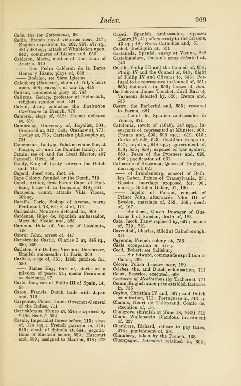 Cnd6, the (or Gotteshaus), 36 Cadiz, French naval victories near, 147; English expedition to, 262, 267, 477 sq., 481; 483 sq.; attack of Wimbledon upon, 642; commerce of Lisbon and, 650 Calderon, Maria, mother of Don Juan of Austria, 649 Don Pedro Calderon de la Barca Henao y Biano, plays of, 662 Bodrigo, see Siete Iglesias Calenberg (Hanover), claim of Tilly’s heirs upon, 408; ravages of war in, 418 Calicut, commercial glory of, 743 Calixtus, George, professor at Helmstadt, religious reunion and, 424 Calvin, Jean, publishes the Institution Chretienne in French, 778 Cambrai, siege of, 612; French defeated at, 619 Cambridge, University of, Boyalist, 304; Cromwell at, 312; 343; Crashaw at, 771; Cowley at, 773; Cartesian philosophy at, 791 Camerarius, Ludwig, Palatine councillor, at Prague, 15; and the Palatine family, 70 Camin, see of, and the Great Elector, 407 Campell, Ulric, 36 Candy, King of, treaty between the Dutch and, 711 Capaul, Josef von, shot, 54 Cape Colony, founded by the Dutch, 713 Capel, Arthur, first Baron Capel of Had- ham, letter of, to Langdale, 349; 351 Caracena, Count, attacks Villa Vi<?osa, 662 sq. Caraffa, Carlo, Bishop of Aversa, warns Ferdinand, 73, 83; zeal of, 111 Carbisdale, Montrose defeated at, 509 Cardenas, Inigo de, Spanish ambassador, Mary de’ Medici and, 625 Cardona, Duke of, Viceroy of Catalonia, 648 Carew, John, arrest of, 447 Carisbrooke Castle, Charles I at, 346 sq., 350, 359 Carleton, Sir Dudley, Viscount Dorchester, English ambassador in Paris, 263 Carlisle, siege of, 331; Irish garrison for, 520 James Hay, Earl of, starts on a mission of peace, 24; meets Ferdinand at Salzburg, 27 Carlo, Don, son of Philip III of Spain, 14; 69 Caron, Francis, Dutch trade with Japan and, 712 Carpenter, Pieter, Dutch Governor-General of the Indies, 711 Carrickfergus, Munro at, 524; surprised by “ Old Scots,” 532 Casale, Imperialist forces before, 115; siege of, 134 sqq.; French garrison in, 148; 643; death of Spinola at, 644; negotia- tions of Mazarin before, 592; Harcourt and, 599; assigned to Mantua, 618; 678 Casati, Spanish ambassador, opposes Henry IV, 41; offers treaty to the Grisons, 45 sq.; 48 ; Swiss Catholics and, 51 Cashel, Incliiquin at, 531 Castaneda, Spanish envoy at Vienna, 238 Castelnaudary, Gaston’s army defeated at, 140 Castile, Philip III and the Council of, 634; Philip IV and the Council of, 640; flight of Philip IV and Olivares to, 643; Por- tugal to be represented in Council of, 651; 655; industries in, 656; Cortes of, ibid. Castlehaven, James Touchet, third Earl of, Vavasour defeated by, 526; Ireton and, 535 Castro, the Barberini and, 685; restored to Parma, 687 Count de, Spanish ambassador in Venice, 671 Catalonia, revolt of (1640), 147 sqq.; in- surgents of, represented at Munster, 402; France and, 593, 598 sqq.; 612, 615; Cortes of, 628, 643; Castilian troops in, 647; revolt of, 648 sqq.; government of, 653; 656; 658; expense of war against, 659; Peace of the Pyrenees and, 620, 660 ; pacification of, 661 Catharine of Braganza, Queen of England, marriage of, 621 of Brandenburg, consort of Beth- len Gabor, Prince of Transylvania, 29; Bussian marriage proposed for, 90; marries Bethlen Gabor, 91, 100 Jagello of Poland, consort of Prince John, afterwards John III of Sweden, marriage of, 162; 166; death of, 167 Stenbock, Queen Dowager of Gus- tavus I of Sweden, death of, 183 Cats, Jacob, Pauw replaced by, 697 ; poems of, 719 ; 721 Cavendish, Charles, killed at Gainsborough, 314 Cayenne, French colony at, 756 Cazis, occupation of, 51 sq. Cecil, Bobert, see Salisbury Sir Edward, commands expedition to Calais, 262 C6cora, Polish disaster near, 189 Celebes, the, and Dutch colonisation, 711 Cenci, Beatrice, executed, 668 Centuries of Meditations (by Traherne), 771 Ceram, English attempt to establish factories in, 735 Ceylon, Christian IV and, 567; and Dutch colonisation, 711; Portuguese in, 743 sq. Chalais, Henri de Talleyrand, Comte de, execution of, 131 Chalgrove, skirmish at (June 18, 1643), 313 Cham, Wallenstein abandons investment of, 237 Chambers, Bichard, refuses to pay taxes 273 ; punishment of, 281 Chamb^ry, taken by the French, 138 Champagne, Intendant retained in, 606 •
