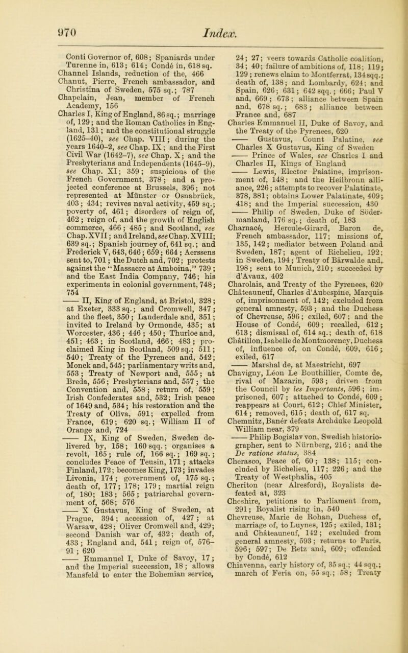 Conti Governor of, 608; Spaniards under Turenne in, 613; 614; Cond6 in, 618 sq. Channel Islands, reduction of the, 466 Chanut, Pierre, French ambassador, and Christina of Sweden, 575 sq.; 787 Chapelain, Jean, member of French Academy, 156 Charles I, King of England, 86 sq.; marriage of, 129; and the Roman Catholics in Eng- land, 131; and the constitutional struggle (1625-40), see Chap. VIII; during the years 1640-2, see Chap. IX; and the First Civil War (1642-7), see Chap. X; and the Presbyterians and Independents (1645-9), see Chap. XI; 359; suspicious of the French Government, 378; and a pro- jected conference at Brussels, 396; not represented at Munster or Osnabriick, 403; 434; revives naval activity, 459 sq.; poverty of, 461; disorders of reign of, 462 ; reign of, and the growth of English commerce, 466; 485; and Scotland, see Chap. XVII; and Ireland, see Chap. XVIII; 639 sq.; Spanish journey of, 641 sq.; and Frederick V, 643,646; 659; 664 ; Aerssens sent to, 701; the Dutch and, 702; protests against the “Massacre at Amboina,” 739 ; and the East India Company, 746; his experiments in colonial government, 748; 754 II, King of England, at Bristol, 328; at Exeter, 333 sq.; and Cromwell, 347 ; and the fleet, 350 ; Lauderdale and, 351; invited to Ireland by Ormonde, 435; at Worcester, 436 ; 446; 450; Thurloeand, 451; 463 ; in Scotland, 466; 483 ; pro- claimed King in Scotland, 509 sq.; 511; 540; Treaty of the Pyrenees and, 542; Monck and, 545; parliamentary writs and, 553 ; Treaty of Newport and, 555; at Breda, 556; Presbyterians and, 557 ; the Convention and, 558; return of, 559; Irish Confederates and, 532; Irish peace of 1649 and, 534; his restoration and the Treaty of Oliva, 591; expelled from France, 619; 620 sq.; William II of Orange and, 724 IX, King of Sweden, Sweden de- livered by, 158; 160 sqq.; organises a revolt, 165 ; rule of, 166 sq.; 169 sq.; concludes Peace of Teusin, 171; attacks Finland, 172; becomes King, 173; invades Livonia, 174; government of, 175 sq.; death of, 177; 178; 179; martial reign of, 180; 183; 565; patriarchal govern- ment of, 568; 576 X Gustavus, King of Sweden, at Prague, 394; accession of, 427 ; at Warsaw, 428; Oliver Cromwell and, 429; second Danish war of, 432; death of, 433; England and, 541; reign of, 576- 91; 620 Emmanuel I, Duke of Savoy, 17; and the Imperial succession, 18 ; allows Mansfeld to enter the Bohemian service, 24; 27; veers towards Catholic coalition, 34; 40; failure of ambitions of, 118; 119; 129 ; renews claim to Montferrat, 134sqq.; death of, 138; and Lombardy, 624; and Spain, 626; 631; 642 sqq.; 666; Paul V and, 669 ; 673; alliance between Spain and, 678 sq.; 683; alliance between France and, 687 Charles Emmanuel II, Duke of Savoy, and the Treaty of the Pyrenees, 620 Gustavus, Count Palatine, see Charles X Gustavus, King of Sweden Prince of Wales, see Charles I and Charles II, Kings of England Lewis, Elector Palatine, imprison- ment of, 148; and the Heilbronn alli- ance, 226; attempts to recover Palatinate, 378, 381; obtains Lower Palatinate, 409;. 418; and the Imperial succession, 430 Philip of Sweden, Duke of Soder- manland, 176 sq.; death of, 183 Charnac6, Hercule-Girard, Baron de, French ambassador, 117; missions of, 135, 142; mediator between Poland and Sweden, 187; agent of Richelieu, 192; in Sweden, 194; Treaty of Barwalde and, 198; sent to Munich, 210; succeeded by d’Avaux, 402 Charolais, and Treaty of the Pyrenees, 620 Chateauneuf, Charles d’Aubespine, Marquis of, imprisonment of, 142; excluded from general amnesty, 593; and the Duchess of Chevreuse, 596; exiled, 607 ; and the House of Conde, 609; recalled, 612; 613; dismissal of, 614 sq.; death of, 618 Chatillon, Isabelle de Montmorency, Duchess of, influence of, on Conde, 609, 616; exiled, 617 Marshal de, at Maestricht, 697 Chavigny, Leon Le Bouthillier, Comte de, rival of Mazarin, 593; driven from the Council by les Importants, 596 ; im- prisoned, 607 ; attached to Cond4, 609 ; reappears at Court, 612; Chief Minister, 614; removed, 615; death of, 617 sq. Chemnitz, Baner defeats Archduke Leopold William near, 379 Philip Bogislav von, Swedish historio- grapher, sent to Niirnberg, 216; and the De ratione status, 384 Cherasco, Peace of, 60; 138; 115; con- cluded by Richelieu, 117; 226; and the Treaty of Westphalia, 405 Cheriton (near Alresford), Royalists de- feated at, 323 Cheshire, petitions to Parliament from, 291; Royalist rising in, 540 Chevreuse, Marie de Rohan, Duchess of, marriage of, to Luynes, 125; exiled, 131; and Chateauneuf, 142; excluded from general amnesty, 593 ; returns to Paris, 596; 597; De Retz and, 609; offended by Cond£, 612 Chiavenna, early history of, 35 sq.; 44 sqq.; march of Feria on, 55 sq.; 58; Treaty