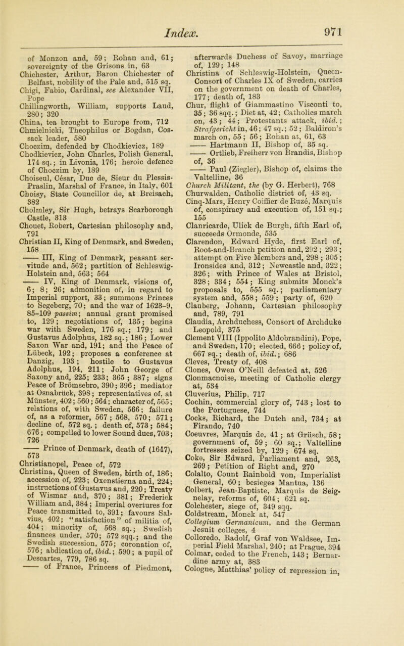 of Monzon and, 59; Rohan and, 61; sovereignty of the Grisons in, 63 Chichester, Arthur, Baron Chichester of Belfast, nobility of the Pale and, 515 sq. Chigi, Fabio, Cardinal, see Alexander VII, Pope Chillingworth, William, supports Laud, 280; 320 China, tea brought to Europe from, 712 Chmielnicki, Theophilus or Bogdan, Cos- sack leader, 580 Choczim, defended by Chodkievicz, 189 Chodkievicz, John Charles, Polish General, 174 sq.; in Livonia, 176; heroic defence of Choczim by, 189 Choiseul, C6sar, Due de, Sieur du Plessis- Praslin, Marshal of France, in Italy, 601 Choisy, State Councillor de, at Breisach, 382 Cholmley, Sir Hugh, betrays Scarborough Castle, 313 Chouet, Robert, Cartesian philosophy and, 791 Christian II, King of Denmark, and Sweden, 158 Ill, King of Denmark, peasant ser- vitude and, 562; partition of Schleswig- Holstein and, 563; 564 IV, King of Denmark, visions of, 6; 8; 26; admonition of, in regard to Imperial support, 33; summons Princes to Segeberg, 70; and the war of 1623-9, 85-109 passim', annual grant promised to, 129; negotiations of, 135; begins war with Sweden, 176 sq.; 179; and Gustavus Adolphus, 182 sq.; 186; Lower Saxon War and, 191; and the Peace of Liibeck, 192; proposes a conference at Danzig, 193 ; hostile to Gustavus Adolphus, 194, 211; John George of Saxony and, 225; 233; 365 ; 387; signs Peace of Bromsebro, 390; 396; mediator at Osnabriick, 398; representatives of, at Munster, 402; 560; 564; character of, 565; relations of, with Sweden, 566; failure of, as a reformer, 567 ; 568, 570; 571; decline of, 572 sq. ; death of, 573 ; 584; 676; compelled to lower Sound dues, 703; 726 — Prince of Denmark, death of (1647), 573 Christianopel, Peace of, 572 Christina, Queen of Sweden, birth of, 186; accession of, 223; Oxenstierna and, 224; instructions of Gustavus and, 220; Treaty of Wismar and, 370 ; 381; Frederick illiam and, 384 ; Imperial overtures for Peace transmitted to, 391; favours Sal- vius, 402; “satisfaction” of militia of, 404; minority of, 568 sq.; Swedish finances under, 570; 572 sqq.; and the Swedish succession, 575; coronation of, 576; abdication of, ibid.; 590; a pupil of Descartes, 779, 786 sq. of France, Princess of Piedmont, afterwards Duchess of Savoy, marriage of, 129; 148 Christina of Schleswig-Holstein, Queen- Consort of Charles IX of Sweden, carries on the government on death of Charles, 177; death of, 183 Chur, flight of Giammastino Visconti to, 35; 36 sqq.; Diet at, 42; Catholics march on, 43; 44; Protestants attack, ibid. ; Strafgericht in, 46; 47 sq.; 52 ; Baldiron’s march on, 55; 56; Rohan at, 61, 63 Hartmann II, Bishop of, 35 sq. Ortlieb, Freiherr von Brandis, Bishop of, 36 Paul (Ziegler), Bishop of, claims the Valtelline, 36 Church Militant, the (by G. Herbert), 768 Churwalden, Catholic district of, 43 sq. Cinq-Mars, Henry Coiflier de Ruze, Marquis of, conspiracy and execution of, 151 sq.; 155 Clanricarde, Ulick de Burgh, fifth Earl of, succeeds Ormonde, 535 Clarendon, Edward Hyde, first Earl of, Root-and-Branch petition and, 292 ; 293 ; attempt on Five Members and, 298 ; 305 ; Ironsides and, 312; Newcastle and, 322; 326; with Prince of Wales at Bristol, 328; 334; 554 ; King submits Monck’s proposals to, 555 sq.; parliamentary system and, 558; 559 ; party of, 620 Clauberg, Johann, Cartesian philosophy and, 789, 791 Claudia, Archduchess, Consort of Archduke Leopold, 375 Clement VIII (Ippolito Aldobrandini), Pope, and Sweden, 170; elected, 666; policy of, 667 sq.; death of, ibid.; 686 Cleves, Treaty of, 408 Clones, Owen O’Neill defeated at, 526 Clonmacnoise, meeting of Catholic clergy at, 534 Cluverius, Philip, 717 Cochin, commercial glory of, 743 ; lost to the Portuguese, 744 Cocks, Richard, the Dutch and, 734; at Firando, 740 Coeuvres, Marquis de, 41; at Grtisch, 58; government of, 59; 60 sq.; Valtelline fortresses seized by, 129 ; 674 sq. Coke, Sir Edward, Parliament and, 263, 269; Petition of Right and, 270 Colalto, Count Rainbold von, Imperialist General, 60; besieges Mantua, 136 Colbert, Jean-Baptiste, Marquis de Seig- nelay, reforms of, 604; 621 sq. Colchester, siege of, 349 sqq. Coldstream, Monck at, 547 Collegium Germanicum, and the German Jesuit colleges, 4 Colloredo, Radolf, Graf von Waldsee, Im- perial Field Marshal, 240; at Prague, 394 Colmar, ceded to the French, 143; Bernar- dine army at, 383 Cologne, Matthias’ policy of repression in,