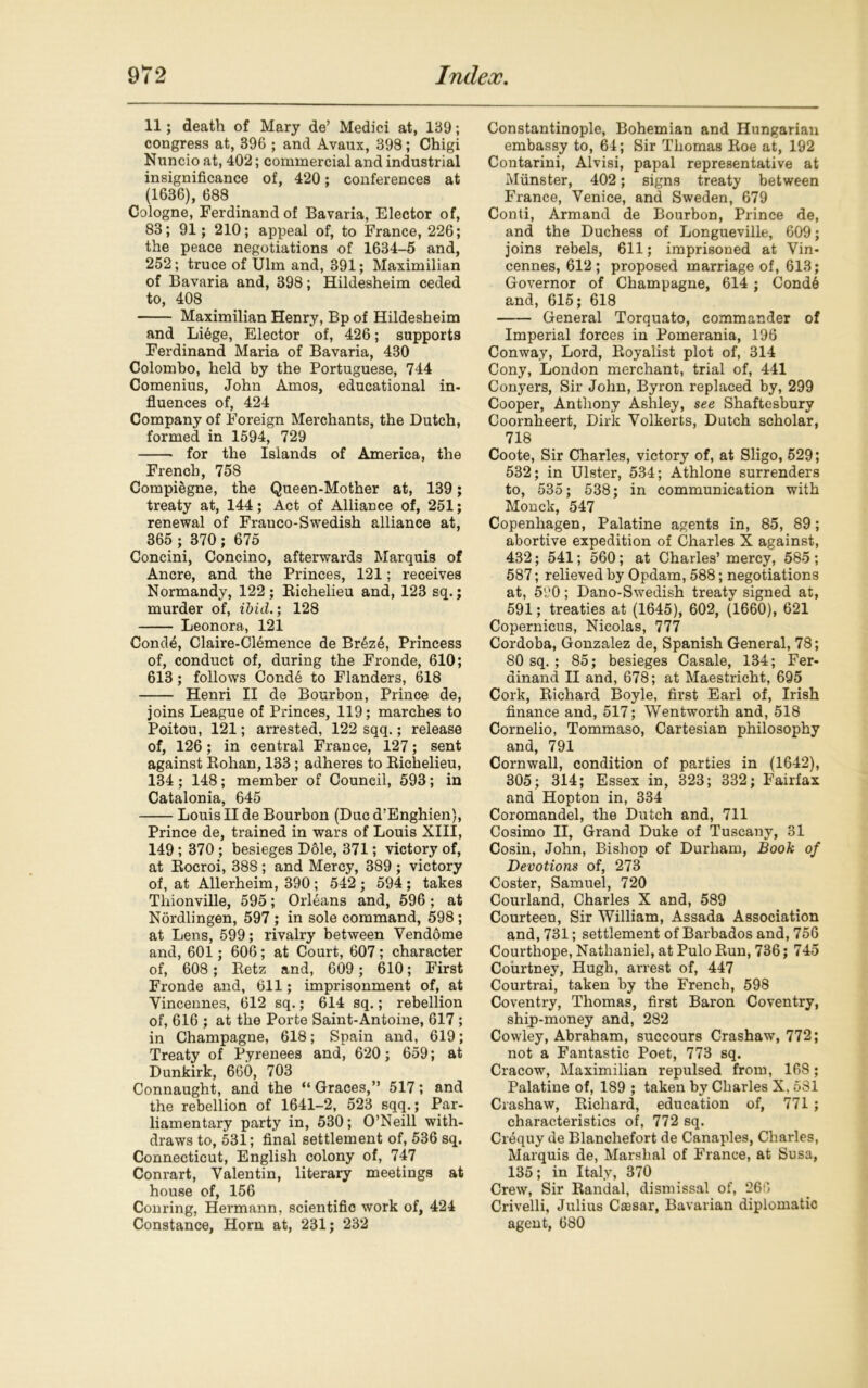 11; death of Mary de’ Medici at, 139; congress at, 396 ; and Avaux, 398; Chigi Nuncio at, 402; commercial and industrial insignificance of, 420; conferences at (1636), 688 Cologne, Ferdinand of Bavaria, Elector of, 83; 91; 210; appeal of, to France, 226; the peace negotiations of 1634-5 and, 252; truce of Ulm and, 391; Maximilian of Bavaria and, 398; Hildesheim ceded to, 408 Maximilian Henry, Bp of Hildesheim and Li6ge, Elector of, 426; supports Ferdinand Maria of Bavaria, 430 Colombo, held by the Portuguese, 744 Comenius, John Amos, educational in- fluences of, 424 Company of Foreign Merchants, the Dutch, formed in 1594, 729 for the Islands of America, the French, 758 Compiegne, the Queen-Mother at, 139; treaty at, 144; Act of Alliance of, 251; renewal of Frauco-Swedish alliance at, 365 ; 370; 675 Concini, Concino, afterwards Marquis of Ancre, and the Princes, 121; receives Normandy, 122; Richelieu and, 123 sq.; murder of, ibid.; 128 Leonora, 121 Cond£, Claire-Clemence de Brdze, Princess of, conduct of, during the Fronde, 610; 613; follows Cond6 to Flanders, 618 Henri II de Bourbon, Prince de, joins League of Princes, 119; marches to Poitou, 121; arrested, 122 sqq.; release of, 126; in central France, 127; sent against Rohan, 133 ; adheres to Richelieu, 134; 148; member of Council, 593; in Catalonia, 645 Louis II de Bourbon (Due d’Enghien), Prince de, trained in wars of Louis XIII, 149 ; 370 ; besieges Dole, 371; victory of, at Rocroi, 388 ; and Mercy, 389 ; victory of, at Allerheim, 390; 542 ; 594 ; takes Tliionville, 595; Orleans and, 596; at Nordlingen, 597 ; in sole command, 598; at Lens, 599; rivalry between Vendome and, 601; 606; at Court, 607; character of, 608 ; Retz and, 609 ; 610; First Fronde and, 611; imprisonment of, at Vincennes, 612 sq.; 614 sq.; rebellion of, 616 ; at the Porte Saint-Antoine, 617 ; in Champagne, 618; Spain and, 619; Treaty of Pyrenees and, 620; 659; at Dunkirk, 660, 703 Connaught, and the “ Graces,” 517; and the rebellion of 1641-2, 523 sqq.; Par- liamentary party in, 530; O’Neill with- draws to, 531; final settlement of, 536 sq. Connecticut, English colony of, 747 Conrart, Valentin, literary meetings at house of, 156 Conring, Hermann, scientific work of, 424 Constance, Horn at, 231; 232 Constantinople, Bohemian and Hungarian embassy to, 64; Sir Thomas Roe at, 192 Contarini, Alvisi, papal representative at Munster, 402; signs treaty between France, Venice, and Sweden, 679 Conti, Armand de Bourbon, Prince de, and the Duchess of Longueville, 609; joins rebels, 611; imprisoned at Vin- cennes, 612; proposed marriage of, 613; Governor of Champagne, 614; Cond6 and, 615; 618 General Torquato, commander of Imperial forces in Pomerania, 196 Conway, Lord, Royalist plot of, 314 Cony, London merchant, trial of, 441 Conyers, Sir John, Byron replaced by, 299 Cooper, Anthony Ashley, see Shaftesbury Coornheert, Dirk Volkerts, Dutch scholar, 718 Coote, Sir Charles, victory of, at Sligo, 529; 532; in Ulster, 534; Athlone surrenders to, 535; 538; in communication with Monck, 547 Copenhagen, Palatine agents in, 85, 89; abortive expedition of Charles X against, 432; 541; 560; at Charles’ mercy, 585 ; 587; relieved by Opdam, 588; negotiations at, 590; Dano-Swedish treaty signed at, 591; treaties at (1645), 602, (1660), 621 Copernicus, Nicolas, 777 Cordoba, Gonzalez de, Spanish General, 78; 80 sq. ; 85; besieges Casale, 134; Fer- dinand II and, 678; at Maestricht, 695 Cork, Richard Boyle, first Earl of, Irish finance and, 517; Wentworth and, 518 Cornelio, Tommaso, Cartesian philosophy and, 791 Cornwall, condition of parties in (1642), 305; 314; Essex in, 323; 332; Fairfax and Hopton in, 334 Coromandel, the Dutch and, 711 Cosimo II, Grand Duke of Tuscany, 31 Cosin, John, Bishop of Durham, Book of Devotions of, 273 Coster, Samuel, 720 Courland, Charles X and, 589 Courteen, Sir William, Assada Association and, 731; settlement of Barbados and, 756 Courthope, Nathaniel, at Pulo Run, 736; 745 Courtney, Hugh, arrest of, 447 Courtrai, taken by the French, 598 Coventry, Thomas, first Baron Coventry, ship-money and, 282 Cowley, Abraham, succours Crashaw, 772; not a Fantastic Poet, 773 sq. Cracow, Maximilian repulsed from, 168; Palatine of, 189 ; taken by Charles X. 581 Crashaw, Richard, education of, 771 ; characteristics of, 772 sq. Crequy de Blanchefort de Canaples, Charles, Marquis de, Marshal of France, at Susa, 135; in Italy, 370 Crew, Sir Randal, dismissal of, 266 Crivelli, Julius Caesar, Bavarian diplomatic agent, 680