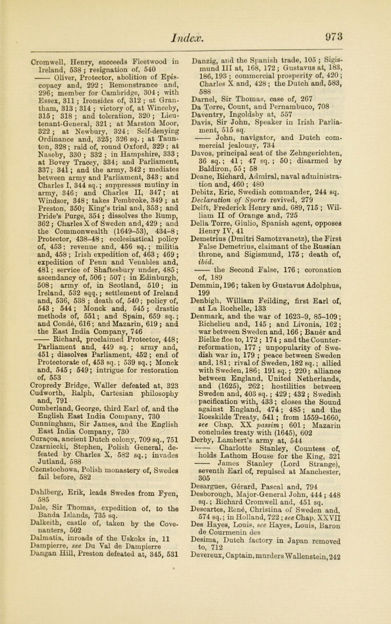 Cromwell, Henry, succeeds Fleetwood in Ireland, 538 ; resignation of, 540 Oliver, Protector, abolition of Epis- copacy and, 292; Bemonstrance and, 296; member for Cambridge, 304 ; with Essex, 311; Ironsides of, 312 ; at Gran- tham, 313 ; 314 ; victory of, at Winceby, 315 ; 318 ; and toleration, 320 ; Lieu- tenant-General, 321; at Marston Moor, 322 ; at Newbury, 324; Self-denying Ordinance and, 325; 326 sq. ; at Taun- ton, 328; raid of, round Oxford, 329 ; at Naseby, 330 ; 332; in Hampshire, 333; at Bovey Tracey, 334; and Parliament, 337; 341; and the army, 342; mediates between army and Parliament, 343 ; and Charles I, 344 sq.; suppresses mutiny in army, 346; and Charles II, 347; at Windsor, 348; takes Pembroke, 349 ; at Preston, 350; King’s trial and, 353; and Pride’s Purge, 354 ; dissolves the Bump, 362 ; Charles X of Sweden and, 429 ; and the Commonwealth (1649-53), 434-8; Protector, 438-48; ecclesiastical policy of, 453; revenue and, 456 sq.; militia and, 458 ; Irish expedition of, 463 ; 469 ; expedition of Penn and Venables and, 481; service of Shaftesbury under, 485 ; ascendancy of, 506 ; 507 ; in Edinburgh, 508; army of, in Scotland, 510; in Ireland, 532 sqq.; settlement of Ireland and, 536, 53S ; death of, 540; policy of, 543 ; 544; Monck and, 545 ; drastic methods of, 551; and Spain, 659 sq.; and Conde, 616; and Mazarin, 619 ; and the East India Company, 746 Bichard, proclaimed Protector, 448; Parliament and, 449 sq. ; army and, 451; dissolves Parliament, 452 ; end of Protectorate of, 453 sq.; 539 sq.; Monck and, 545; 549; intrigue for restoration of, 553 Cropredy Bridge, Waller defeated at, 323 Cudworth, Balph, Cartesian philosophy and, 791 Cumberland, George, third Earl of, and the English East India Company, 730 Cunningham, Sir James, and the English East India Company, 730 Cura<?oa, ancient Dutch colony, 709 sq., 751 Czarniecki, Stephen, Polish General, de- feated by Charles X, 582 sq.; invades Jutland, 588 Czenstochowa, Polish monastery of, Swedes fail before, 582 Dahlberg, Erik, leads Swedes from Fyen, 585 Dale, Sir Thomas, expedition of, to the Banda Islands, 735 sq. Dalkeith, castle of, taken by the Cove- nanters, 502 Dalmatia, inroads of the Uskoks in, 11 Dampierre, see Du Val de Dampierre Dangan Hill, Preston defeated at, 345, 531 Danzig, and the Spanish trade, 105 ; Sigis- mund III at, 168, 172 ; Gustavus at, 183, 186,193 ; commercial prosperity of, 420 ; Charles X and, 428 ; the Dutch and, 583, 588 Darnel, Sir Thomas, case of, 267 Da Torre, Count, and Pernambuco, 708 Daventry, Ingoldsby at, 557 Davis, Sir John, Speaker in Irish Parlia- ment, 515 sq. John, navigator, and Dutch com- mercial jealousy, 734 Davos, principal seat of the Zehngerichten, 36 sq.; 41; 47 sq. ; 50; disarmed by Baldiron, 55; 58 Deane, Bichard, Admiral, naval administra- tion and, 460; 480 Debitz, Eric, Swedish commander, 244 sq. Declaration of Sports revived, 279 Delft, Frederick Henry and, 689, 715 ; Wil- liam II of Orange and, 725 Della Torre, Giulio, Spanish agent, opposes Henry IV, 41 Demetrius (Dmitri Samotzvanetz), the First False Demetrius, claimant of the Bussian throne, and Sigismund, 175 ; death of, ibid. the Second False, 176 ; coronation of, 189 Demmin, 196; taken by Gustavus Adolphus, 199 Denbigh, William Feilding, first Earl of, at La Bochelle, 133 Denmark, and the war of 1623-9, 85-109; Bichelieu and, 145 ; and Livonia, 162; war between Sweden and, 166 ; Ban6r and Bielke flee to, 172 ; 174 ; and the Counter- reformation, 177 ; unpopularity of Swe- dish war in, 179 ; peace between Sweden and, 181; rival of Sweden, 182 sq.; allied with Sweden, 186; 191 sq.; 220; alliance between England, United Netherlands, and (1625), 262; hostilities between Sweden and, 403 sq.; 429 ; 432 ; Swedish pacification with, 433; closes the Sound against England, 474; 485; and the Boeskilde Treaty, 541; from 1559-1660, see Chap. XX passim; 601; Mazarin concludes treaty with (1645), 602 Derby, Lambert’s army at, 544 Charlotte Stanley, Countess of, holds Lathom House for the King, 321 James Stanley (Lord Strange), seventh Earl of, repulsed at Manchester, 305 Desargues, Gerard, Pascal and, 794 Desborough, Major-General John, 444 ; 448 sq.; Bichard Cromwell and, 451 sq. Descartes, Bene, Christina of Sweden and, 574 sq.; in Holland, 722 ; see Chap. XXVII Des Hayes, Louis, see Hayes, Louis, Baron de Courmenin des Desirna, Dutch factory in Japan removed to, 712 Devereux, Captain, murders Wallenstein, 242