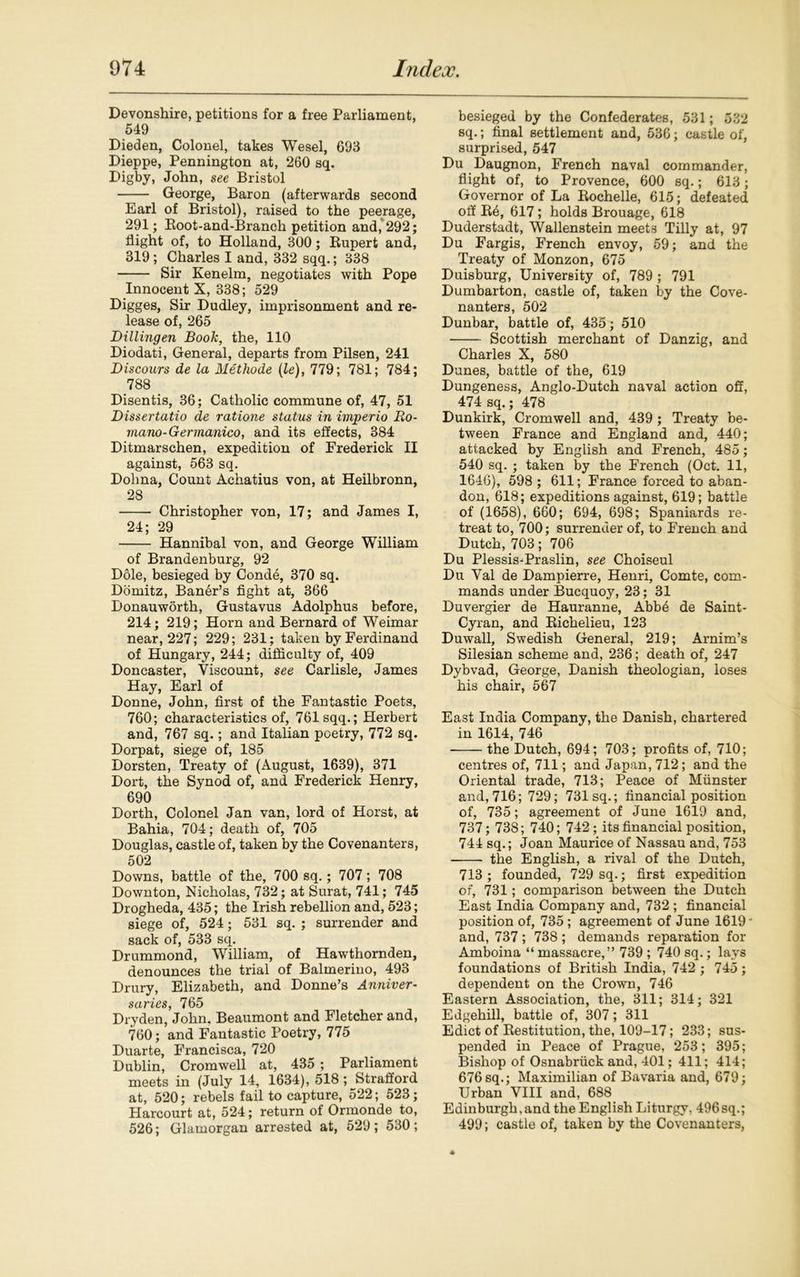 Devonshire, petitions for a free Parliament, 549 Dieden, Colonel, takes Wesel, 693 Dieppe, Pennington at, 260 sq. Digby, John, see Bristol George, Baron (afterwards second Earl of Bristol), raised to the peerage, 291; Root-and-Branch petition and, 292; flight of, to Holland, 300; Rupert and, 319; Charles I and, 332 sqq.; 338 Sir Kenelm, negotiates with Pope Innocent X, 338; 529 Digges, Sir Dudley, imprisonment and re- lease of, 265 Dillingen Book, the, 110 Diodati, General, departs from Pilsen, 241 Discours de la Methode (le), 779; 781; 784; 788 Disentis, 36; Catholic commune of, 47, 51 Dissertatio de ratione status in imperio Ro- mano- Germanico, and its effects, 384 Ditmarschen, expedition of Frederick II against, 563 sq. Dohna, Count Achatius von, at Heilbronn, 28 Christopher von, 17; and James I, 24; 29 Hannibal von, and George William of Brandenburg, 92 Dole, besieged by Conde, 370 sq. Domitz, Baner’s fight at, 366 Donauworth, Gustavus Adolphus before, 214; 219; Horn and Bernard of Weimar near, 227; 229; 231; taken by Ferdinand of Hungary, 244; difficulty of, 409 Doncaster, Viscount, see Carlisle, James Hay, Earl of Donne, John, first of the Fantastic Poets, 760; characteristics of, 761 sqq.; Herbert and, 767 sq.; and Italian poetry, 772 sq. Dorpat, siege of, 185 Dorsten, Treaty of (August, 1639), 371 Dort, the Synod of, and Frederick Henry, 690 Dorth, Colonel Jan van, lord of Horst, at Bahia, 704; death of, 705 Douglas, castle of, taken bv the Covenanters, 502 Downs, battle of the, 700 sq.; 707; 708 Downton, Nicholas, 732; at Surat, 741; 745 Drogheda, 435; the Irish rebellion and, 523; siege of, 524; 531 sq. ; surrender and sack of, 533 sq. Drummond, William, of Hawthornden, denounces the trial of Balmerino, 493 Drury, Elizabeth, and Donne’s Anniver- saries, 765 Dryden, John, Beaumont and Fletcher and, 760; and Fantastic Poetry, 775 Duarte, Francisca, 720 Dublin, Cromwell at, 435 ; Parliament meets in (July 14, 1634), 518; Strafford at, 520; rebels fail to capture, 522; 523; Harcourt at, 524; return of Ormonde to, 526; Glamorgan arrested at, 529; 530; besieged by the Confederates, 531; 532 sq.; final settlement and, 536; castle of, surprised, 547 Du Daugnon, French naval commander, flight of, to Provence, 600 sq.; 613; Governor of La Rochelle, 615; defeated off Rb, 617; holds Brouage, 618 Duderstadt, Wallenstein meets Tilly at, 97 Du Fargis, French envoy, 59; and the Treaty of Monzon, 675 Duisburg, University of, 789 ; 791 Dumbarton, castle of, taken by the Cove- nanters, 502 Dunbar, battle of, 435; 510 Scottish merchant of Danzig, and Charles X, 580 Dunes, battle of the, 619 Dungeness, Anglo-Dutch naval action off, 474 sq.; 478 Dunkirk, Cromwell and, 439 ; Treaty be- tween France and England and, 440; attacked by English and French, 485; 540 sq. ; taken by the French (Oct. 11, 1646), 598 ; 611; France forced to aban- don, 618; expeditions against, 619; battle of (1658), 660; 694, 698; Spaniards re- treat to, 700; surrender of, to French and Dutch, 703; 706 Du Plessis-Praslin, see Choiseul Du Val de Dampierre, Henri, Comte, com- mands under Bucquoy, 23; 31 Duvergier de Hauranne, Abbe de Saint- Cyran, and Richelieu, 123 Duwall, Swedish General, 219; Arnim’s Silesian scheme and, 236; death of, 247 Dybvad, George, Danish theologian, loses his chair, 567 East India Company, the Danish, chartered in 1614, 746 the Dutch, 694; 703; profits of, 710; centres of, 711; and Japan, 712; and the Oriental trade, 713; Peace of Munster and, 716; 729; 731 sq.; financial position of, 735; agreement of June 1619 and, 737; 73S; 740; 742; its financial position, 744 sq.; Joan Maurice of Nassau and, 753 the English, a rival of the Dutch, 713; founded, 729 sq.; first expedition of, 731; comparison between the Dutch East India Company and, 732 ; financial position of, 735; agreement of June 1619 * and, 737 ; 738 ; demands reparation for Amboina “ massacre,” 739 ; 740 sq.; lays foundations of British India, 742 ; 745; dependent on the Crown, 746 Eastern Association, the, 311; 314; 321 Edgehill, battle of, 307; 311 Edict of Restitution, the, 109-17; 233; sus- pended in Peace of Prague, 253; 395; Bishop of Osnabriick and, 401; 411; 414; 676 sq.; Maximilian of Bavaria and, 679; Urban VIII and, 688 Edinburgh,and the English Liturgy, 496sq.; 499; castle of, taken by the Covenanters,