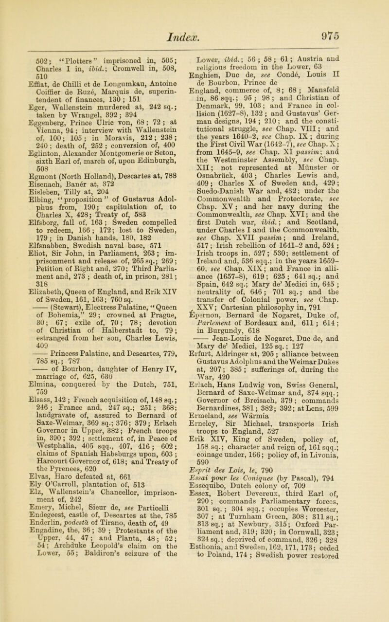 502; “Plotters” imprisoned in, 505; Charles I in, ibid.; Cromwell in, 508, 510 Effiat, de Chilli et de Longumkau, Antoine Coiifier de Ruze, Marquis de, superin- tendent of finances, 180 ; 151 Eger, Wallenstein murdered at, 242 sq.; taken by Wrangel, 392; 394 Eggenberg, Prince Ulric von, 68 ; 72 ; at Vienna, 94 ; interview with Wallenstein of, 100; 105 ; in Moravia, 212 ; 238; 240 ; death of, 252 ; conversion of, 400 Eglinton, Alexander Montgomerie or Seton, sixth Earl of, march of, upon Edinburgh, 508 Egmont (North Holland), Descartes at, 788 Eisenach, Ban£r at, 372 Eisleben, Tilly at, 204 Elbing, “proposition” of Gustavus Adol- phus from, 190; capitulation of, to Charles X, 428; Treaty of, 583 Elfsborg, fall of, 163 ; Sweden compelled to redeem, 166; 172; lost to Sweden, 179; in Danish hands, 180, 182 Elfsnabben, Swedish naval base, 571 Eliot, Sir John, in Parliament, 263; im- prisonment and release of, 265 sq.; 269; Petition of Right and, 270; Third Parlia- ment and, 273 ; death of, in prison, 281; 318 Elizabeth, Queen of England, and Erik XIV of Sweden, 161, 163; 760 sq. (Stewart), Electress Palatine, “Queen of Bohemia,” 29; crowned at Prague, 30; 67; exile of, 70; 78; devotion of Christian of Halberstadt to, 79; estranged from her son, Charles Lewis, 409 Princess Palatine, and Descartes, 779, 785 sq.; 787 of Bourbon, daughter of Henry IV, marriage of, 625, 630 Elmina, conquered by the Dutch, 751, 759 Elsass, 142 ; French acquisition of, 148 sq.; 246 ; France and, 247 sq.; 251; 368; landgravate of, assured to Bernard of Saxe-Weimar, 369 sq.; 376; 379; Erlach Governor in Upper, 382; French troops in, 390 ; 392 ; settlement of, in Peace of Westphalia, 405 sqq., 407, 416; 602; claims of Spanish Habsburgs upon, 603 ; Harcourt Governor of, 618; and Treaty of the Pyrenees, 620 Elvas, Haro defeated at, 661 Ely O’Carroll, plantation of, 513 Elz, Wallenstein’s Chancellor, imprison- ment of, 242 Emery, Michel, Sieur de, see Particelli Endegeest, castle of, Descartes at the, 785 Enderlin, podesta of Tirano, death of, 49 Engadine, the, 36 ; 39 ; Protestants of the Upper, 44, 47 ; and Planta, 48; 52; 54; Archduke Leopold’s claim on the Lower, 55; Baldiron’s seizure of the Lower, ibid.; 56 ; 58; 61; Austria and religious freedom in the Lower, 63 Enghien, Due de, see Condd, Louis II de Bourbon, Prince de England, commerce of, 8; 68; Mansfeld in, 86 sqq.; 95 ; 98 ; and Christian of Denmark, 99, 103; and France in col- lision (1627-8), 132 ; and Gustavus’ Ger- man designs, 194 ; 210 ; and the consti- tutional struggle, see Chap. VIII; and the years 1640-2, see Chap. IX ; during the First Civil War (1642-7), see Chap. X; from 1645-9, see Chap. XI passim; and the Westminster Assembly, see Chap. XII; not represented at Munster or Osnabriick, 403; Charles Lewis and, 409; Charles X of Sweden and, 429; Suedo-Danish War and, 432; under the Commonwealth and Protectorate, see Chap. XV; and her navy during the Commonwealth, see Chap. XVI; and the first Dutch war, ibid.; and Scotland, under Charles I and the Commonwealth, see Chap. XVII passim; and Ireland, 517; Irish rebellion of 1641-2 and, 524 ; Irish troops in, 527; 530; settlement of Ireland and, 536 sqq.; in the years 1659- 60, see Chap. XIX; and France in alli- ance (1657-8), 619 ; 625 ; 641 sq.; and Spain, 642 sq.; Mary de’ Medici in, 645 ; neutrality of, 646; 701 sq.; and the transfer of Colonial power, see Chap. XXV; Cartesian philosophy in, 791 Epernon, Bernard de Nogaret, Duke of, Parlement of Bordeaux and, 611; 614 ; in Burgundy, 618 Jean-Louis de Nogaret, Due de, and Mary de’ Medici, 125 sq.; 127 Erfurt, Aldringer at, 205 ; alliance between Gustavus Adolphus and the Weimar Dukes at, 207; 385 ; sufferings of, during the War, 420 Erlach, Hans Ludwig von, Swiss General, Bernard of Saxe-Weimar and, 374 sqq.; Governor of Breisach, 379 ; commands Bernardines, 381; 382; 392; at Lens, 599 Ermeland, see Warmia Erneley, Sir Michael, transports Irish troops to England, 527 Erik XIV, King of Sweden, policy of, 158 sq.; character and reign of, 161 sqq.; coinage under, 166; policy of, in Livonia, 590 Esprit des Lois, le, 790 Essai pour les Coniques (by Pascal), 794 Essequibo, Dutch colony of, 709 Essex, Robert Devereux, third Earl of, 290; commands Parliamentary forces, 301 sq. ; 304 sqq.; occupies Worcester, 307 ; at Turnham Green, 308; 311 sq.; 313 sq.; at Newbury, 315; Oxford Par- liament and, 319; 320; in Cornwall, 323; 324sq.; deprived of command, 326 ; 328 Esthonia, and Sweden, 162,171,173; ceded to Poland, 174 ; Swedish power restored