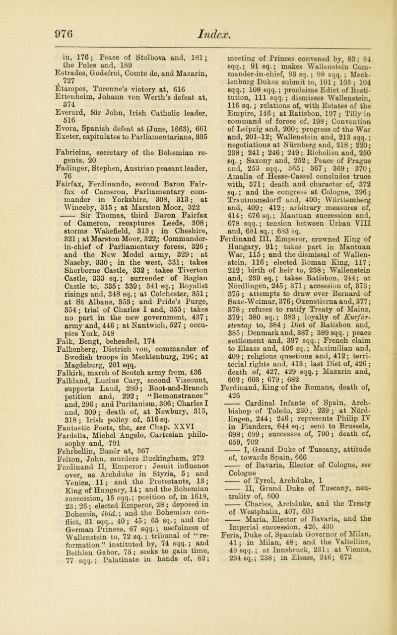 in, 176; Peace of Stolbova and, 181; the Poles and, 189 Estrades, Godefroi, Comte de, and Mazarin, , 727 Etampes, Turenne’s victory at, 616 Ettenheim, Johann von Werth’s defeat at, 374 Everard, Sir John, Irish Catholic leader, 516 Evora, Spanish defeat at (June, 1663), 661 Exeter, capitulates to Parliamentarians, 335 Eabricius, secretary of the Bohemian re- gents, 20 Padinger, Stephen, Austrian peasant leader, 76 Fairfax, Ferdinando, second Baron Fair- fax of Cameron, Parliamentary com- mander in Yorkshire, 308, 313 ; at Winceby, 315 ; at Marston Moor, 322 Sir Thomas, third Baron Fairfax of Cameron, recaptures Leeds, 308; storms Wakefield, 313; in Cheshire, 321; at Marston Moor, 322,; Commander- in-chief of Parliamentary forces, 326; and the New Model army, 329; at Naseby, 330; in the west, 331; takes Sherborne Castle, 332 ; takes Tiverton Castle, 333 sq.; surrender of Raglan Castle to, 335; 339; 341 sq.; Royalist risings and, 348 sq.; at Colchester, 351; at St Albans, 353; and Pride’s Purge, 354; trial of Charles I and, 355; takes no part in the new government, 437; army and, 446 ; at Nantwich, 527 ; occu- pies York, 548 Falk, Bengt, beheaded, 174 Falkenberg, Dietrich von, commander of Swedish troops in Mecklenburg, 196; at Magdeburg, 201 sqq. Falkirk, march of Scotch army from, 436 Falkland, Lucius Cary, second Viscount, supports Laud, 280; Root-and-Branch petition and, 292; “Remonstrance” and, 296; and Puritanism, 306; Charles I and, 309; death of, at Newbury, 315, 318 ; Irish policy of, 516 sq. Fantastic Poets, the, see Chap. XXVI Fardella, Michel Angelo, Cartesian philo- sophy and, 791 Fehrbellin, Baner at, 367 Felton, John, murders Buckingham, 272 Ferdinand II, Emperor: Jesuit influence over, as Archduke in Styria, 5; and Venice, 11; and the Protestants, 13; King of Hungary, 14 ; and the Bohemian succession, 15 sqq.; position of, in 1618, 23; 26; elected Emperor, 28 ; deposed in Bohemia, ibid.; and the Bohemian con- flict, 31 sqq., 40; 45; 65 sq.; and the German Princes, 67 sqq.; usefulness of Wallenstein to, 72 sq.; tribunal of “ re- formation ” instituted by, 74 sqq.; and Bethlen Gabor, 75; seeks to gam time, 77 sqq.; Palatinate in hands of, 82; meeting of Princes convened by, 83; 84 sqq.; 91 sq.; makes Wallenstein Com- mander-in-chief, 93 sq.; 98 sqq. ; Meck- lenburg Dukes submit to, 101 ; 103 ; 104 sqq.; 108 sqq.; proclaims Edict of Resti- tution, 111 sqq.; dismisses Wallenstein, 116 sq. ; relations of, with Estates of the Empire, 146 ; at Ratisbon, 197 ; Tilly in command of forces of, 198; Convention of Leipzig and, 200; progress of the War and, 201-12; Wallenstein and, 213 sqq.; negotiations at Niirnberg and, 218 ; 220; 238 ; 241; 246 ; 249; Richelieu and, 250 sq. ; Saxony and, 252; Peace of Prague and, 253 sqq., 365; 367 ; 369 ; 370; Amalia of Hesse-Cassel concludes truce with, 371; death and character of, 372 sq.; and the congress at Cologne, 396; Trautmansdorff and, 400; Wiirttemberg and, 409; 412; arbitrary measures of, 414; 676 sq.; Mantuan succession and, 678 sqq.; tension between Urban VIII and, 681 sq.; 683 sq. Ferdinand III, Emperor, crowned King of Hungary, 91; takes part in Mantuan War, 115 ; and the dismissal of Wallen- stein, 116; elected Roman King, 117; 212; birth of heir to, 238 ; Wallenstein and, 239 sq.; takes Ratisbon, 244; at Nordlingen, 245; 371; accession of, 373; 375 ; attempts to draw over Bernard of Saxe-Weimar, 376; Oxenstierna and, 377; 378; refuses to ratify Treaty of Mainz, 379; 380 sq.; 383 ; loyalty of Kurfiir- stentag to, 384 ; Diet of Ratisbon and, 385 ; Denmark and, 387 ; 389 sqq. ; peace settlement and, 397 sqq.; French claim to Elsass and, 406 sq.; Maximilian and, 409; religious questions and, 412; terri- torial rights and, 413 ; last Diet of, 426 ; death of, 427, 429 sqq.; Mazarin and, 602 ; 603 ; 679; 682 Ferdinand, King of the Romans, death of, 426 Cardinal Infante of Spain, Arch- bishop of Toledo, 230 ; 239 ; at Nord- lingen, 244; 246 ; represents Philip IV in Flanders, 644 sq.; sent to Brussels, 698; 699; successes of, 700; death of, 659, 702 I, Grand Duke of Tuscany, attitude of, towards Spain, 666 of Bavaria, Elector of Cologne, see Cologne of Tyrol, Archduke, 1 II, Grand Duke of Tuscany, neu- trality of, 600 Charles, Archduke, and the Treaty of Westphalia, 407, 603 Maria, Elector of Bavaria, and the Imperial succession, 426, 430 Feria, Duke of, Spanish Governor of Milan, 41; in Milan, 48; and the Valtelline, 49 sqq.; at Innsbruck, 231; at Vienna, 234 sq.; 238; in Elsass, 246; 672