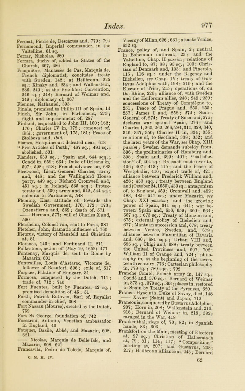 Fermat, Pierre de, Descartes and, 779 ; 791 Fernamond, Imperial commander, in the Valtelline, 61 sq. Ferrar, Nicholas, 280 Ferrara, duchy of, added to States of the Church, 667, 686 Feuqui^res, Manassfes de Pas, Marquis de, French diplomatist, concludes treaty with Sweden, 142; at Heilbronn, 225 sq.; Kinsky and, 234 ; and Wallenstein, 236, 210 ; at the Frankfort Convention, 246 sq. ; 248; Bernard of Weimar and, 249 ; diplomacy of, 367 Fiennes, Nathaniel, 393 Finale, promised to Philip III of Spain, 14 Finch, Sir John, in Parliament, 273 ; flight and impeachment of, 287 Finland, bequeathed to John III, 160; 162; 170; Charles IV in, 172 ; conquest of, ibid.; government of, 175, 181; Peace of Stolbova and, ibid. Fismes, Hocquincourt defeated near, 613 “ Five Articles of Perth,” 487 sq.; 491 sq.; abolished, 501 Flanders, 639 sq. ; Spain and, 644 sqq. ; Cond6 in, 659 ; 664 ; Duke of Orleans in, 597 ; 598; 618; French advance on, 683 Fleetwood, Lieut.-General Charles, army and, 448; and the Wallingford House party, 449 sq. ; Bichard Cromwell and, 451 sq.; in Ireland, 535 sqq.; Protec- torate and, 539; army and, 542, 544 sq.; submits to Parliament, 548 Fleming, Klas, attitude of, towards the Swedish Government, 170, 172; 173; Oxenstierna and, 569 ; death of, 571 Herman, 577; will of Charles X and, 590 Flersheim, Colonel von, sent to Paris, 381 Fletcher, John, dramatic influence of, 760 Fieurus, victory of Mansfeld and Christian at, 81 Florence, 143 ; and Ferdinand II, 211 Folkestone, action off (May 19, 1652), 471 Fontenay, Marquis de, sent to Borne by Mazarin, 601 Fontrailles, Louis d’Astarac, Vicomte de, follower of Beaufort, 596 ; exile of, 617 Forgacz, Palatine of Hungary, 31 Formosa, conquered by the Dutch, 711; trade of, 712 ; 740 Fort Fuentes, built by Fuentes, 42 sq. ; promised demolition of, 45 ; 51 Forth, Patrick Buthven, Earl of, Loyalist commander-in-chief, 308 Fort Nassau (Mouree), erected by the Dutch, 759 Fort St George, foundation of, 742 Foscarini, Antonio, Venetian ambassador in England, 40 Fouquet, Basile, Abb£, and Mazarin, 608, 621 Nicolas, Marquis de Belle-Isle, and Mazarin, 608, 621 Francavila, Pedro de Toledo, Marquis of, Viceroy of Milan, 626; 631; attacks Venice, 632 sq. France, policy of, and Spain, 2 ; neutral in Bohemian outbreak, 23 ; and the Valtelline, Chap. II passim ; relations of England to, 87; 88; 95 sq.; 100; Chris- tian of Denmark and, 103; and Pinerolo, 115 ; 116 sq. ; under the liegency and Bichelieu, see Chap. IV; treaty of Gus- tavus Adolphus with, 198 ; 210 ; and the Elector of Trier, 215 ; operations of, on the Bhine, 220; alliance of, with Sweden and the Heilbronn allies, 248 ; 249 ; 250 ; concessions of Treaty of Compi&gne to, 251; Peace of Prague and, 253, 255 ; 257; James I and, 258; 272 ; States General of, 274; Treaty of Susa and, 275; declares war against Spain, 276; and Charles I, 260, 262, 266, 284,311, 328, 340, 346, 347, 350; Charles II in, 334; 336; relations of, to Scotland, 338; 352; and the later years of the War, see Chap. XIII passim; Sweden demands subsidy from, 396; the preliminaries of Hamburg and, 398; Spain and, 399; 401; “satisfac- tion” of, 404 sq.; Breisach made over to, 406; 407 ; 413 ; 415; and the Peace of Westphalia, 416; export trade of, 421; alliance between Frederick William and, 428; 430 sqq.; treaty between England and (October 24,1655), 439 sq.; antagonism of, to England, 459; Cromwell and, 482;. 483, 485; 541 sq.; under Mazarin, see Chap. XXI passim; and the growing power of Spain, 641 sq.; 644; war be- tween Spain and, 656, 659; 660 ; 664; 667 sq.; 673 sq.; Treaty of Monzon and, 675; external policy of Bichelieu and, 677; Mantuan succession and, 678; treaty between Venice, Sweden, and, 679 ; alliance between Maximilian of Bavaria and, 680; 681 sqq.; Urban VIII and, 686 sq.; Chigi and, 688; treaty between the United Provinces and, 697, 702; William II of Orange and, 724; philo- sophy in, at the beginning of the seven- teenth century, 776; Cartesian philosophy in, 778 sq. ; 789 sqq. ; 792 Franche Comt6, French army in, 147 sq.; Cond6 and, 370 sq.; Bernard of Weimar in, 373 sq., 379 sq.; 593; places in, restored to Spain by Treaty of the Pyrenees, 620 Francis Hyacinth, Duke of Savoy, died, 148 Xavier (Saint) and Japan, 712 Franconia, conquered by Gustavus Adolphus, 207; Horn in, 208; Wallenstein and, 216, 218; Bernard of Weimar in, 219; 392; ravaged in the War, 418 Frankenthal, siege of, 78; 82; in Spanish hands, 83; 603 Frankfort-on-the-Main, meeting of Electors at, 27 sq.; Christian of Halberstadt at, 79; 81; 114; 117; “Composition” meeting at, 207; and Gustavus, 208* 217; Heilbronn Alliance at, 243; Bernard 62 C. M. H. IV.