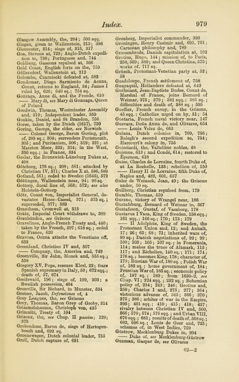 Glasgow Assembly, the, 284; 500 sqq. Glogau, given to Wallenstein, 213; 386 Gloucester, 314; siege of, 315, 317 Goa, Stevens at, 729; Anglo-Dutch expedi- tion to, 738; Portuguese and, 744 Goldberg, Gascons repulsed at, 366 Gold Coast, English forts on the, 759 Gollersdorf, Wallenstein at, 212 Golombo, Czarniecki defeated at, 582 Gondomar, Diego Sarmiento de Acuna, Count, returns to England, 34; James I ruled by, 626; 640 sq.; 754 sq. Gonzaga, Anne di, and the Fronde, 610 Mary di, see Mary di Gonzaga, Queen of Poland Goodwin, Thomas, Westminster Assembly and, 319; Independent leader, 359 Gookin, Daniel, and St Brandon, 756 Goree, taken by the Dutch (1617), 759 Goring, George, the elder, see Norwich Colonel George, Baron Goring, plot of, 289 sq.; 304; surrenders Portsmouth, 305; and Puritanism, 306; 319; 321; at Marston Moor, 322; 324; in the West, 330 sqq.; in France, 334 Goslar, the Brunswick-Liineburg Dukes at, 408 Goteborg, 176 sq.; 208; 561; attacked by Christian IV, 571; Charles X at, 586, 589 Gotland, 561; ceded to Sweden (1645), 572 Gottingen, Wallenstein near, 94; 96 sq. Gottorp, ducal line of, 563; 572; see also Holstein- Gottorp Gotz, Count von, Imperialist General, de- vastates Hesse - Cassel, 371; 375 sq.; superseded, 377; 389 Grantham, Cromwell at, 313 Gratz, Imperial Court withdraws to, 389 Graubunden, see Grisons Gravelines, Anglo-French Treaty and, 440; taken by the French, 597; 618 sq.; ceded to France, 620 Gravosa, Osuna attacks the Venetians off, 632 Greenland, Christian IV and, 567 Company, the, America and, 749 Greenville, Sir John, Monck and, 555sq.: 558 Gregory XV, Pope, rescues Klesl, 22; fears Spanish supremacy in Italy, 53; 672 sqq.; death of, 57, 674 Greifswald, 196; siege of, 199, 203; a Swedish possession, 404 Grenville, Sir Richard, in Munster, 524 Gretser, Jacob, Defensiones of, 4 Grey Leagues, the, see Grisons Grey, Thomas, Baron Grey of Groby, 314 Grimmelshausen, Christoph von, 425 Grimnitz, Treaty of, 104 Grisons, the, see Chap. H passim; 129; 373 Grobendonc, Baron de, siege of Hertogen- bosch and, 692 sq. Groenewegen, Dutch colonial leader, 755 Groll, Dutch capture of, 691 Gronberg, Imperialist commander, 393 Groningen, Henry Casimir and, 695, 701; Cartesian philosophy and, 789 Grossenbrode, Danish capitulation at, 102 Grotius, Hugo, 144 ; mission of, to Paris, 250, 369; 389; and Queen Christina, 575 ; works of, 717 sq. Griisch, Protestant-Venetian party at, 52; 58 Guadeloupe, French settlement of, 758 Guayaquil, Hollanders defeated at, 642 Guebriant, Jean-Baptiste Budes, Count de, Marshal of France, joins Bernard of Weimar, 375 ; 379 ; 381 sqq.; 385 sq. ; difficulties and death of, 388 sq. ; 595 Gueffier, French envoy, in the Grisons, 45 sqq. ; Catholics urged on by, 51; 54 Guetaria, French naval victory near, 147 Guevara, Dona Anna de, and Olivares, 654 Louis Velez de, 663 Guiana, Dutch colonies in, 709, 756; Ralegh’s second expedition to, 754; Harcourt’s colony in, 755 Guicciardi, the, Valtelline nobles, 48 Guienne, 613 ; and Conde, 614; restored to Epernon, 618 Guise, Charles de Lorraine, fourth Duke of, at La Rochelle, 133; rebellion of, 150 Henry II de Lorraine, fifth Duke of, Naples and, 482, 601, 657 Guler de Weineck, Jean, 49; the Grisons under, 50 sq. Gullberg, Christian repulsed from, 179 Gumble, Thomas, 559 Gurzno, victory of Wrangel near, 186 Gustafsburg, Bernard of Weimar in, 367 Gustafsson, Gustaf, of Vasaborg, 178 Gustavus I Vasa, King of Sweden, 158 sqq.; 161 sqq.; 166 sq.; 170; 173; 179 II Adolphus, King of Sweden, the Protestant Union and, 12; and Anhalt, 17 ; 26; 65 ; 68; 71; inherited wars of, 89 sq.; Danish negotiations of, 92 ; 99 ; 100; 103 ; 105; 107 sq.; in Pomerania, 114; makes the truce of Altmark, 115 ; 117 ; and Richelieu, 140 sq.; 171; 174 ; 176 sq.; becomes King, 178; character of, 179; Russian War of, 180 sq.; Polish War of, 182 sq. ; home government of, 184; Prussian War of, 185 sq.; economic policy cf, 187 sq. ; 189; from 1630-2, see Cliap. VI; 224 sqq. ; 232 sq. ; Bohemian policy of, 234; 243; 246; Grotius and, 250; Charles I and, 275 ; 277; 364 ; victorious advance of, 365; 366; 370; 375; 386; arbiter of war in the Empire, 395 ; 401 sqq.; 410 ; 415 ; 418 ; 427; rivalry between Christian IV and, 560, 566; 570; 574; 575 sqq.; and Urban VIII, 676 sqq.; 681; results of death of, 568 sq.; 682, 696 sq.; Louis de Geer and, 725; schemes of, in West Indies, 759 Giistrow, Mecklenburg Dukes in, 204 Duke of, see Mecklenburg-Giistrow Guzman, Gaspar de, see Olivares 02—2