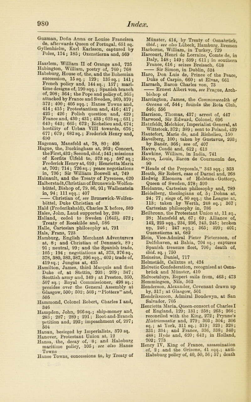 Guzman, Dona Anna or Louise Francisca de, afterwards Queen of Portugal, 651 sq. Gyllenkielm, Karl Karlsson, captured by Poles, 174; 185; Oxenstierna and, 569 Haarlem, William II of Orange and, 725 Habington, William, poetry of, 760; 768 Habsburg, House of, the, and the Bohemian succession, 15 sq.; 129; 135 sq.; 141; French policy and, 144 sq.; 157 ; mari- time designs of, 190 sqq.; Spanish branch of, 208; 364; the Pope and policy of, 365; attacked by France and Sweden, *369, 370; 372 ; 400 ; 405 sqq.; Hanse Towns and, 414 ; 415 ; Protestantism and, 416 ; 417; 425; 426; Polish question and, 429 ; France and, 430 ; 431; 433 ; 623 sq.; 631; 640; 643; 665; 672; Richelieu and, 674; hostility of Urban VIII towards, 676; 677; 679 ; 682 sq.; Frederick Henry and, 690 Hagenau, Mansfeld at, 78, 80; 406 Hague, the, Buckingham at, 262; Concert, the First,432; Second, ibid.’, 541; missions of Korfits Ulfeld to, 573 sq.; 587 sq.; Frederick Henry at, 693; Henrietta Maria at, 702; 714; 726sq.; peace negotiations in, 736; Sir William Boswell at, 749 Hainault, and the Treaty of Pyrenees, 620 Halberstadt,Christian of Brunswick-Wolfen- buttel, Bishop of, 79, 86, 91; Wallenstein in, 94; 111 sqq.; 407 Christian of, see Bruns wick-Wolf en- biittel, Duke Christian of Hald (Frederikshald), Charles X before, 589 Hales, John, Laud supported by, 280 Halland, ceded to Sweden (1645), 572; Treaty of Roeskilde and, 586 Halle, Cartesian philosophy at, 791 Hals, Frans, 723 Hamburg, English Merchant Adventurers at, 8 ; and Christian of Denmark, 89 ; 91; neutral, 99; and the Spanish trade, 105 ; 194 ; negotiations at, 373, 376 sq., 378, 380, 383,387, 396 sqq., 402; trade of, 419sq.; Jungius at, 425 Hamilton, James, third Marquis and first Duke of, at Stettin, 203; 209; 347; Scottish army and, 349 ; at Preston, 350, 507 sq.; Royal Commissioner, 498 sq.; presides over the General Assembly at Glasgow, 500; 502; 503; “Plotters” and, 505 Hammond, Colonel Robert, Charles I and, 346 Hampden, John, 266sq.; ship-money and, 283; 287; 289 ; 291; Root-and-Branch petition and, 292; impeachment of, 297; 504 Hanau, besieged by Imperialists, 370 sq. Hanover, Protestant Union at, 12 Hansa, the, decay of, 8; and Habsburg maritime policy, 105; see also Hanse Towns Hanse Towns, concessions to, by Treaty of Munster, 414, by Treaty of Osnabruck, ibid.; see also Liibeck, Hamburg, Bremen Harborne, William, in Turkey, 729 Harcourt, Henri de Lorraine, Comte de, in Italy, 148 ; 149 ; 599 ; 611; in southern France, 616; seizes Breisach, 618 Sir Simon, in Dublin, 524 Haro, Don Luis de, Prince of the Peace, Duke of Carpio, 660; at Elvas, 661 Harrach, Baron Charles von, 73 Ernest Albert von, see Prague, Arch- bishop of Harrington, James, the Commonwealth of Oceana of, 544; founds the Rota Club, 546; 556 Harrison, Thomas, 437; arrest of, 447 Harwood, Sir Edward, Colonel, 696 Hatzfeldt, Melchior, Imperialist General, at Wittstock, 372; 389 ; sent to Poland, 429 Hautefort, Marie de, and Richelieu, 150 Havelberg, 100; taken by Gustavus, 203; by Banlr, 366; see of, 407 Havre, Conde and, 612 ; 613 Hawkins, William, in India, 741 Hayes, Louis, Baron de Courmenin des, 90 “ Heads of the Proposals,” 343 sqq.; 353 Heath, Sir Robert, case of Darnel and, 268 Hedwig Eleonora of Holstein - Gottorp, Queen of Sweden, 578; 590 Heidanus, Cartesian philosophy and, 789 Heidelberg, theologians of, 5; Dohna at, 24; 77; siege of, 80 sqq.; the League at, 113; taken by Werth, 248 sq.; 367 ; Cartesian philosophy in, 786 Heilbronn, the Protestant Union at, 11 sq., 28; Mansfeld at, 67; 69; Alliance of, 142, 225 sqq., 234, 236, 243, 245; broken up, 246; 247 sqq.; 365; 399; 401; Oxenstierna at, 682 Hein, Vice-Admiral Pieter Pieterzoon, of Delfshaven, at Bahia, 704 sq.; captures Spanish treasure fleet, 706; death of, ibid. sq.; 750 Heinsius, Daniel, 717 Helmstadt, Calixtus at, 424 Helvetic Confederation, recognised at Osna- bruck and Munster, 410 Helvoetsluys, Rupert sails from, 463; 473 Hemmingsen, Nils, 562 Henderson, Alexander, Covenant drawn up by, 317; at Glasgow, 501 Hendrikszoon, Admiral Boudewyn, at San Salvador, 705 Henrietta Maria, Queen-consort of Charles I of England, 129; 131; 258; 263; 266; reconciled with the King, 272; Prynne’s Histriomastix and, 279; 303; 304; 306 sq.; at York, 311 sq.; 319; 323; 328; 331; 334; and France, 336, 338; 340; 488; Hyde and, 620; 642; in Holland, 702; 773 Henry IV, King of France, assassination of, 2 ; and the Orisons, 41 sqq.; anti- Habsburg policy of, 40, 50, 56; 57; death