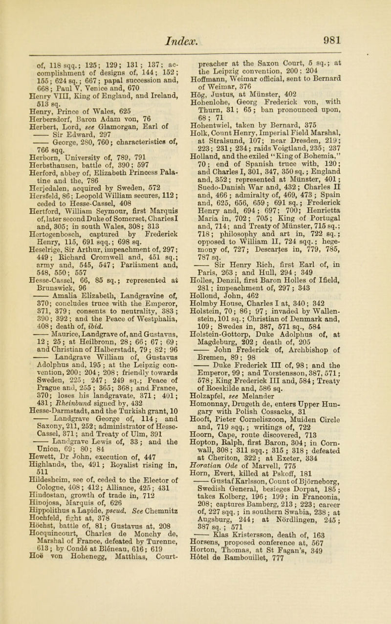 of, 118 sqq.; 125; 129; 131; 137; ac- complishment of designs of, 144; 152 ; 155; 624 sq.; 667; papal succession and, 668; Paul V, Venice and, 670 Henry VIII, King of England, and Ireland, 513 sq. Henry, Prince of Wales, 625 Herbersdorf, Baron Adam von, 76 Herbert, Lord, see Glamorgan, Earl of Sir Edward, 297 George, 280, 760; characteristics of, 766 sqq. Herborn, University of, 789, 791 Herbsthausen, battle of, 390; 597 Herford, abbey of, Elizabeth Princess Pala- tine and the, 786 Herjedalen, acquired by Sweden, 572 Hersfeld, 86; Leopold William secures, 112 ; ceded to Hesse-Cassel, 408 Hertford, William Seymour, first Marquis of, later second Duke of Somerset, Charles I and, 305; in south Wales, 308; 313 Hertogenbosch, captured by Frederick Henry, 115, 691 sqq.; 698 sq. Heselrige, Sir Arthur, impeachment of, 297; 449; Bichard Cromwell and, 451 sq.; army and, 545, 547; Parliament and, 548, 550; 557 Hesse-Cassel, 66, 85 sq.; represented at Brunswick, 96 Amalia Elizabeth, Landgravine of, 370; concludes truce with the Emperor, 371, 379; consents to neutrality, 383 ; 390; 392 ; and the Peace of Westphalia, 408; death of, ibid. Maurice, Landgrave of, and Gustavus, 12; 25; at Heilbronn, 28; 66; 67; 69; and Christian of Halberstadt, 79; 82; 96 Landgrave William of, Gustavus Adolphus and, 195 ; at the Leipzig con- vention, 200; 204; 208; friendly towards Sweden, 225; 247; 249 sq.; Peace of Prague and, 255 ; 365; 368; and France, 870; loses his landgravate, 371; 401; 431; Rheinbund signed by, 432 Hesse-Darmstadt, and the Turkish grant, 10 Landgrave George of, 114; and Saxony, 211, 252; administrator of Hesse- Cassel, 371; and Treaty of Ulm, 391 Landgrave Lewis of, 33; and the Union, 69; 80; 84 Hewett, Dr John, execution of, 447 Highlands, the, 491; Loyalist rising in, 511 Hildesheim, see of, ceded to the Elector of Cologne, 408 ; 412; Alliance, 425; 431 Hindostan, growth of trade in, 712 Hinojosa, Marquis of, 626 Hippolithus a Lapide, pseud. See Chemnitz Hochfeld, fight at, 378 Hochst, battle of, 81; Gustavus at, 208 Hocquincourt, Charles de Monchy de, Marshal of France, defeated by Turenne, 613; by Cond6 at Bleneau, 616; 619 Hoe von Hohenegg, Matthias, Court- preacher at the Saxon Court, 5 sq.; at the Leipzig convention, 200; 204 Hoffmann, Weimar official, sent to Bernard of Weimar, 376 Hog, Justus, at Munster, 402 Hohenlohe, Georg Frederick von, with Thurn, 31; 65; ban pronounced upon, 68; 71 Hohentwiel, taken by Bernard, 375 Hoik, Count Henry, Imperial Field Marshal, at Stralsund, 107; near Dresden, 219; 223; 231; 234; raids Voigtland, 235; 237 Holland, and the exiled “King of Bohemia,” 70; end of Spanish truce with, 120; and Charles I, 301, 347, 350 sq.; England and, 352; represented at Munster, 401; Suedo-Danish War and, 432 ; Charles II and, 466 ; admiralty of, 469, 473 ; Spain and, 625, 656, 659; 691 sq.; Frederick Henry and, 694 ; 697; 700; Henrietta Maria in, 702; 705; King of Portugal and, 714; and Treaty of Munster, 715 sq.; 718; philosophy and art in, 722 sq.; opposed to William II, 724 sqq.; hege- mony of, 727; Descartes in, 779, 785, 787 sq. Sir Henry Eich, first Earl of, in Paris, 263 ; and Hull, 294 ; 349 Holies, Denzil, first Baron Holies of Ifield, 281; impeachment of, 297 ; 343 Hollond, John, 462 Holmby House, Charles I at, 340; 342 Holstein, 70; 86; 97; invaded by Wallen- stein, 101 sq.; Christian of Denmark and, 109; Swedes in, 387, 571 sq., 584 Holstein-Gottorp, Duke Adolphus of, at Magdeburg, 202; death of, 205 John Frederick of, Archbishop of Bremen, 89; 98 Duke Frederick III of, 98; and the Emperor, 99 ; and Torstensson, 387, 571; 578; King Frederick III and, 584; Treaty of Eoeskilde and, 586 sq. Holzapfel, see Melander Homonnay, Drugeth de, enters Upper Hun- gary with Polish Cossacks, 31 Hooft, Pieter Corneliszoon, Muiden Circle and, 719 sqq.; writings of, 722 Hoorn, Cape, route discovered, 713 Hopton, Ealph, first Baron, 304; in Corn- wall, 308 ; 311 sqq.; 315 ; 318 ; defeated at Cheriton, 322; at Exeter, 334 Horatian Ode of Marvell, 775 Horn, Evert, killed at Pskoff, 181 Gustaf Karlsson, Count of Bjorneborg, Swedish General, besieges Dorpat, 185; takes Kolberg, 196; 199; in Franconia, 208; captures Bamberg, 213; 223; career of, 227 sqq.; in southern Swabia, 238 ; at Augsburg, 244; at Nordlingen, 245; 387 sq. ; 571 Klas Kristersson, death of, 163 Horsens, proposed conference at, 567 Horton, Thomas, at St Fagan’s, 349 Hotel de Eambouillet, 777