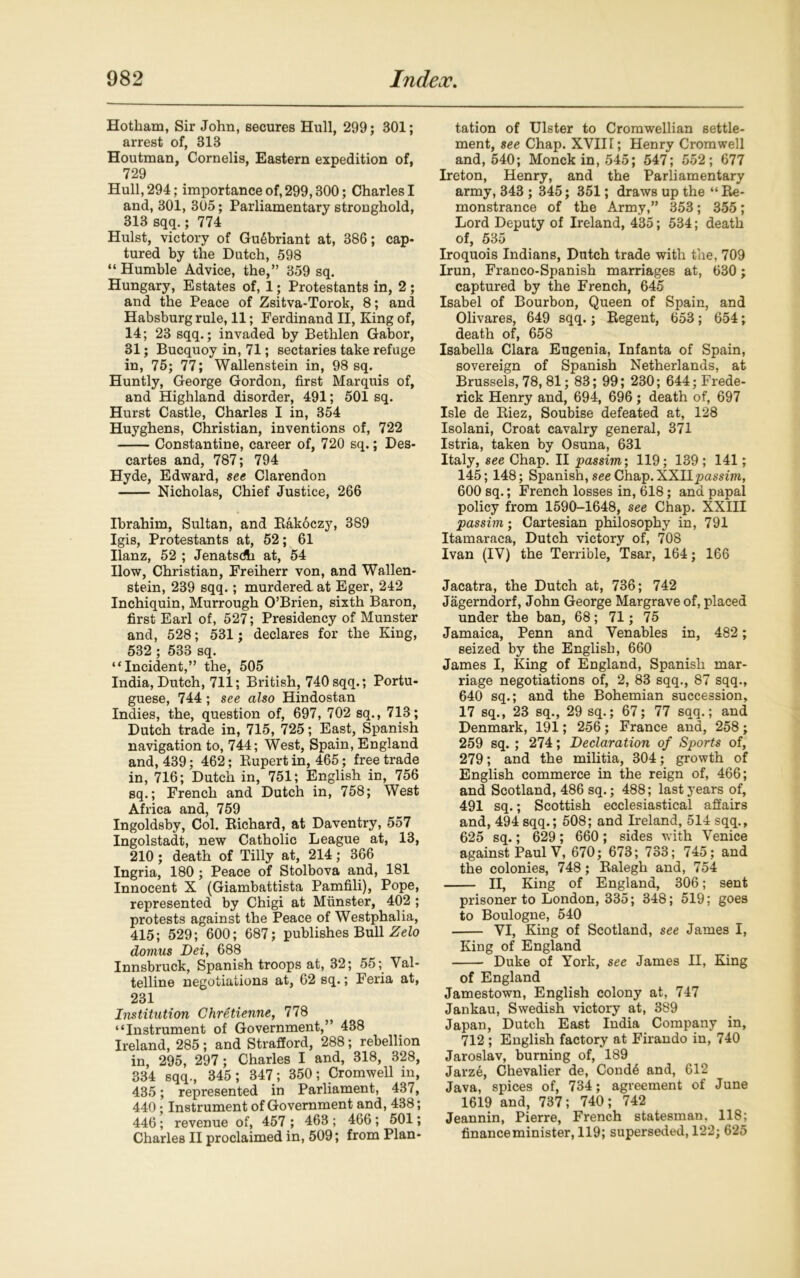 Hotham, Sir John, secures Hull, 299; 301; arrest of, 313 Houtman, Cornelis, Eastern expedition of, 729 Hull, 294; importance of, 299,300; Charles I and, 301, 305; Parliamentary stronghold, 313 sqq.; 774 Hulst, victory of GuSbriant at, 386; cap- tured by the Dutch, 598 “ Humble Advice, the,” 359 sq. Hungary, Estates of, 1; Protestants in, 2 ; and the Peace of Zsitva-Torok, 8; and Habsburg rule, 11; Ferdinand II, King of, 14; 23 sqq.; invaded by Bethlen Gabor, 31; Bucquoy in, 71; sectaries take refuge in, 75; 77; Wallenstein in, 98 sq. Huntly, George Gordon, first Marquis of, and Highland disorder, 491; 501 sq. Hurst Castle, Charles I in, 354 Huyghens, Christian, inventions of, 722 Constantine, career of, 720 sq.; Des- cartes and, 787; 794 Hyde, Edward, see Clarendon Nicholas, Chief Justice, 266 Ibrahim, Sultan, and Rakoczy, 389 Igis, Protestants at, 52; 61 Ilanz, 52 ; Jenatsdh at, 54 Ilow, Christian, Freiherr von, and Wallen- stein, 239 sqq. ; murdered, at Eger, 242 Inchiquin, Murrough O’Brien, sixth Baron, first Earl of, 527; Presidency of Munster and, 528; 531; declares for the King, 532 ; 533 sq. “Incident,” the, 505 India, Dutch, 711; British, 740 sqq.; Portu- guese, 744 ; see also Hindostan Indies, the, question of, 697, 702 sq., 713; Dutch trade in, 715, 725; East, Spanish navigation to, 744; West, Spain, England and, 439; 462; Rupert in, 465; free trade in, 716; Dutch in, 751; English in, 756 sq.; French and Dutch in, 758; West Africa and, 759 Ingoldsby, Col. Richard, at Daventry, 557 Ingolstadt, new Catholic League at, 13, 210; death of Tilly at, 214; 366 Ingria, 180 ; Peace of Stolbova and, 181 Innocent X (Giambattista Pamfili), Pope, represented by Chigi at Munster, 402 ; protests against the Peace of Westphalia, 415; 529; 600; 687; publishes Bull Zelo domus Dei, 688 Innsbruck, Spanish troops at, 32; 55; Val- telline negotiations at, 62 sq.; Feria at, 231 Institution Chretienne, 778 “Instrument of Government,’ 438 Ireland, 285; and Strafford, 288; rebellion in, 295, 297; Charles I and, 318, 328, 334 sqq., 345; 347 ; 350; Cromwell in, 435; represented in Parliament, 437, 440 • Instrument of Government and, 488; 446; revenue of, 457 ; 463 ; 466; 501; Charles II proclaimed in, 509; from Plan- tation of Ulster to Cromwellian settle- ment, see Chap. XVII[; Henry Cromwell and, 540; Monck in, 545; 547; 552; 677 Ireton, Henry, and the Parliamentary army, 343 ; 345; 351; draws up the “ Re- monstrance of the Army,” 353; 355; Lord Deputy of Ireland, 435; 534; death of, 535 Iroquois Indians, Dutch trade with the, 709 Irun, Franco-Spanish marriages at, 630 ; captured by the French, 645 Isabel of Bourbon, Queen of Spain, and Olivares, 649 sqq.; Regent, 653; 654; death of, 658 Isabella Clara Eugenia, Infanta of Spain, sovereign of Spanish Netherlands, at Brussels, 78, 81; 83; 99; 230; 644; Frede- rick Henry and, 694, 696; death of, 697 Isle de Riez, Soubise defeated at, 128 Isolani, Croat cavalry general, 371 Istria, taken by Osuna, 631 Italy, see Chap. II passim', 119; 139 ; 141; 145; 148; Spanish, see Chap. XXllpassim, 600 sq.; French losses in, 618; and papal policy from 1590-1648, see Chap. XXIII passim; Cartesian philosophy in, 791 Itamaraca, Dutch victory of, 708 Ivan (IV) the Terrible, Tsar, 164; 166 Jacatra, the Dutch at, 736; 742 Jagerndorf, John George Margrave of, placed under the ban, 68; 71; 75 Jamaica, Penn and Venables in, 482 ; seized by the English, 660 James I, King of England, Spanish mar- riage negotiations of, 2, 83 sqq., 87 sqq., 640 sq.; and the Bohemian succession, 17 sq., 23 sq., 29 sq.; 67; 77 sqq.; and Denmark, 191; 256; France and, 258; 259 sq. ; 274; Declaration of Sports of, 279; and the militia, 304; growth of English commerce in the reign of, 466; and Scotland, 486 sq.; 488; last years of, 491 sq.; Scottish ecclesiastical affairs and, 494 sqq.; 508; and Ireland, 514 sqq., 625 sq.; 629; 660; sides with Venice against Paul V, 670; 673; 733; 745; and the colonies, 748; Ralegh and, 754 II, King of England, 306; sent prisoner to London, 335; 348; 519; goes to Boulogne, 540 VI, King of Scotland, see James I, King of England Duke of York, see James II, King of England Jamestown, English colony at, 747 Jankau, Swedish victory at, 389 Japan, Dutch East India Company in, 712 ; English factory at Firando in, 740 Jaroslav, burning of, 189 Jarze, Chevalier de, Cond6 and, 612 Java, spices of, 734; agreement of June 1619 and, 737; 740; 742 Jeannin, Pierre, French statesman. 118; financeminister, 119; superseded, 122; 625