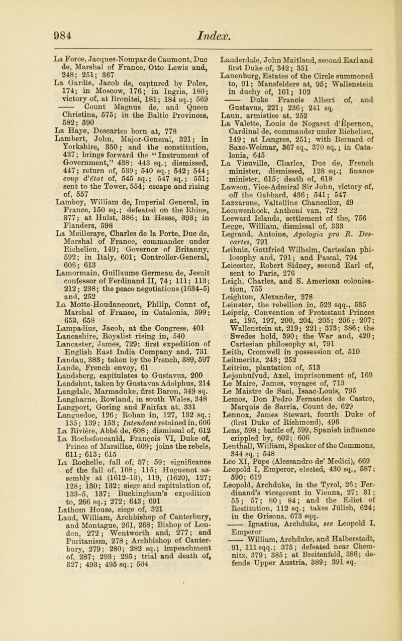 La Force, Jacques-Nompar de Caumont, Due de, Marshal of France, Otto Lewis and, 248; 251; 367 La Gardie, Jacob de, captured by Poles, 174; in Moscow, 176; in Ingria, 180; victory of, at Bronitsi, 181; 184 sq.; 569 Count Magnus de, and Queen Christina, 575; in the Baltic Provinces, 582; 590 La Haye, Descartes born at, 778 Lambert, John, Major-General, 321; in Yorkshire, 350; and the constitution, 437; brings forward the “ Instrument of Government,” 438; 443 sq.; dismissed, 447; return of, 539; 540 sq.; 542; 544; coup d'etat of, 545 sq.; 547 sq.; 551; sent to the Tower, 554; escape and rising of, 557 Lamboy, William de, Imperial General, in France, 150 sq.; defeated on the Bhine, 377; at Hulst, 386; in Hesse, 393; in Flanders, 598 La Meilleraye, Charles de la Porte, Due de, Marshal of France, commander under Bichelieu, 149; Governor of Britanny, 592; in Italy, 601; Controller-General, 606; 613 Lamormain, Guillaume Germeau de, Jesuit confessor of Ferdinand II, 74; 111; 113; 212; 238; the peace negotiations (1634-5) and, 252 La Motte-Houdancourt, Philip, Count of, Marshal of France, in Catalonia, 599; 653, 658 Lampadius, Jacob, at the Congress, 401 Lancashire, Boyalist rising in, 540 Lancaster, James, 729; first expedition of English East India Company and, 731 Landau, 383; taken by the French, 389,597 Lande, French envoy, 61 Landsberg, capitulates to Gustavus, 200 Landshut, taken by Gustavus Adolphus, 214 Langdale, Marmaduke, first Baron, 349 sq. Langharne, Bowland, in south Wales, 348 Langport, Goring and Fairfax at, 331 Languedoc, 126; Bohan in, 127, 132 sq.; 135; 139; 153; Intendant retained in, 606 La Biviere, Abb6 de, 608; dismissal of, 612 La Bochefoucauld, Francois YI, Duke of, Prince of Marsillac, 609; joins the rebels, 611; 613; 615 La Bochelle, fall of, 57; 59; significance of the fall of, 108; 115; Huguenot as- sembly at (1612-13), 119, (1620), 127; 128; 130; 132; siege and capitulation of, 133-5, 137; Buckingham’s expedition to, 266 sq.; 272; 643; 691 Lathom House, siege of, 321 Laud, William, Archbishop of Canterbury, and Montague, 261, 268; Bishop of Lon- don, 272 ; Wentworth and, 277; and Puritanism, 278 ; Archbishop of Canter- bury, 279; 280; 282 sq.; impeachment of, 287; 293; 295; trial and death of, 327; 493; 495 sq.; 504 Lauderdale, John Maitland, second Earl and first Duke of, 342; 351 Lauenburg, Estates of the Circle summoned to, 91; Mansfelders at, 95; Wallenstein in duchy of, 101; 102 Duke Francis Albert of, and Gustavus, 221; 236; 241 sq. Laun, armistice at, 252 La Valette, Louis de Nogaret d’idpernon, Cardinal de, commander under Bichelieu, 149; at Langres, 251; with Bernard of Saxe-Weimar, 367 sq., 370 sq.; in Cata- lonia, 645 La Yieuville, Charles, Due de, French minister, dismissed, 128 sq.; finance minister, 615; death of, 618 Lawson, Vice-Admiral Sir John, victory of, off the Gabbard, 436; 541; 547 Lazzarone, Valtelline Chancellor, 49 Leeuwenhoek, Anthoni van, 722 Leeward Islands, settlement of the, 756 Legge, William, dismissal of, 333 Legrand, Antoine, Apologia pro R. Des- cartes, 791 Leibniz, Gottfried Wilhelm, Cartesian phi- losophy and, 791; and Pascal, 794 Leicester, Bobert Sidney, second Earl of, sent to Paris, 276 Leigh, Charles, and S. American colonisa- tion, 755 Leighton, Alexander, 278 Leinster, the rebellion in, 523 sqq., 535 Leipzig, Convention of Protestant Princes at, 195, 197, 200, 204, 205; 206; 207; Wallenstein at, 219; 221; 373; 386; the Swedes hold, 390; the War and, 420; Cartesian philosophy at, 791 Leith, Cromwell in possession of, 510 Leitmeritz, 243; 252 Leitrim, plantation of, 513 Lejonhufvud, Axel, imprisonment of, 169 Le Maire, James, voyages of, 713 Le Maistre de Saci, Isaac-Louis, 795 Lemos, Don Pedro Fernandez de Castro, Marquis de Sarria, Count de, 629 Lennox, James Stewart, fourth Duke of (first Duke of Biehmond), 496 Lens, 598; battle of, 599, Spanish influence crippled by, 602; 606 Lenthall, William, Speaker of the Commons, 344 sq.; 548 Leo XI, Pope (Alessandro de’ Medici), 669 Leopold I, Emperor, elected, 430 sq., 587; 590; 619 Leopold, Archduke, in the Tyrol, 26; Fer- dinand’s vicegerent in Vienna, 27; 31; 55; 57; 80; 84; and the Edict of Bestitution, 112 sq.; takes Jiilich, 624; in the Grisons, 673 sqq. Ignatius, Archduke, see Leopold I, Emperor William, Archduke, and Halberstadt, 91, 111 sqq.; 375; defeated near Chem- nitz, 379; 385; at Breitenfeld, 386; de- fends Upper Austria, 389; 391 sq.