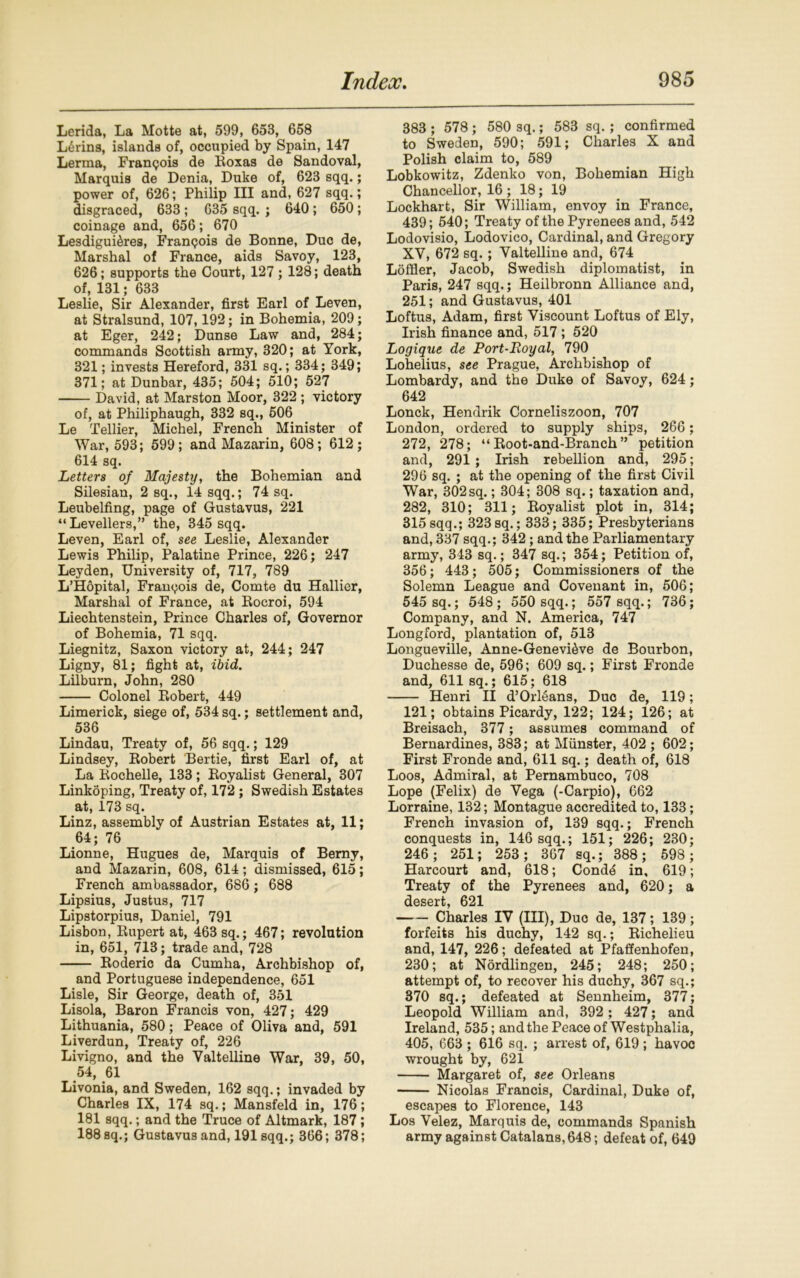 Lerida, La Motte at, 599, 653, 658 L6rins, islands of, occupied by Spain, 147 Lerma, Franpois de Roxas de Sandoval, Marquis de Denia, Duke of, 623 sqq.; power of, 626; Philip III and, 627 sqq.; disgraced, 633 ; 635 sqq. ; 640 ; 650 ; coinage and, 656; 670 Lesdigui&res, Franqois de Bonne, Due de, Marshal of France, aids Savoy, 123, 626; supports the Court, 127; 128; death of, 131; 633 Leslie, Sir Alexander, first Earl of Leven, at Stralsund, 107,192; in Bohemia, 209; at Eger, 242; Dunse Law and, 284; commands Scottish army, 320; at York, 321; invests Hereford, 331 sq.; 334; 349; 371; at Dunbar, 435; 504; 510; 527 David, at Marston Moor, 322 ; victory of, at Philiphaugh, 332 sq., 506 Le Tellier, Michel, French Minister of War, 593; 599; and Mazarin, 608; 612; 614 sq. Letters of Majesty, the Bohemian and Silesian, 2 sq., 14 sqq.; 74 sq. Leubelfing, page of Gustavus, 221 “Levellers,” the, 345 sqq. Leven, Earl of, see Leslie, Alexander Lewis Philip, Palatine Prince, 226; 247 Leyden, University of, 717, 789 L’Hopital, Francois de, Comte du Hallier, Marshal of France, at Rocroi, 594 Liechtenstein, Prince Charles of, Governor of Bohemia, 71 sqq. Liegnitz, Saxon victory at, 244; 247 Ligny, 81; fight at, ibid. Lilburn, John, 280 Colonel Robert, 449 Limerick, siege of, 534 sq.; settlement and, 536 Lindau, Treaty of, 56 sqq.; 129 Lindsey, Robert Bertie, first Earl of, at La Rochelle, 133; Royalist General, 307 Linkoping, Treaty of, 172 ; Swedish Estates at, 173 sq. Linz, assembly of Austrian Estates at, 11; 64; 76 Lionne, Hugues de, Marquis of Bemy, and Mazarin, 608, 614; dismissed, 615; French ambassador, 686; 688 Lipsius, Justus, 717 Lipstorpius, Daniel, 791 Lisbon, Rupert at, 463 sq.; 467; revolution in, 651, 713; trade and, 728 Roderic da Cumha, Archbishop of, and Portuguese independence, 651 Lisle, Sir George, death of, 351 Lisola, Baron Francis von, 427; 429 Lithuania, 580; Peace of Oliva and, 591 Liverdun, Treaty of, 226 Livigno, and the Valtelline War, 39, 50, 54, 61 Livonia, and Sweden, 162 sqq.; invaded by Charles IX, 174 sq.; Mansfeld in, 176; 181 sqq.; and the Truce of Altmark, 187; 188 sq.; Gustavus and, 191 sqq.; 366; 378; 383 ; 578 ; 580 sq.; 583 sq. ; confirmed to Sweden, 590; 591; Charles X and Polish claim to, 589 Lobkowitz, Zdenko von, Bohemian High Chancellor, 16 ; 18; 19 Lockhart, Sir William, envoy in France, 439; 540; Treaty of the Pyrenees and, 542 Lodovisio, Lodovico, Cardinal, and Gregory XY, 672 sq.; Valtelline and, 674 Loffler, Jacob, Swedish diplomatist, in Paris, 247 sqq.; Heilbronn Alliance and, 251; and Gustavus, 401 Loftus, Adam, first Viscount Loftus of Ely, Irish finance and, 517 ; 520 Logique de Port-Loyal, 790 Lohelius, see Prague, Archbishop of Lombardy, and the Duke of Savoy, 624; 642 Lonck, Hendrik Corneliszoon, 707 London, ordered to supply ships, 266 ; 272, 278; “ Root-and-Branch ” petition and, 291; Irish rebellion and, 295; 296 sq. ; at the opening of the first Civil War, 302 sq.; 304; 308 sq.; taxation and, 282, 310; 311; Royalist plot in, 314; 315sqq.; 323sq.; 333; 335; Presbyterians and, 337 sqq.; 342 ; and the Parliamentary army, 343 sq.; 347 sq.; 354; Petition of, 356; 443; 505; Commissioners of the Solemn League and Covenant in, 506; 545 sq.; 548; 550 sqq.; 557 sqq.; 736; Company, and N. America, 747 Longford, plantation of, 513 Longueville, Anne-Genevi^ve de Bourbon, Duchesse de, 596; 609 sq.; First Fronde and, 611 sq.; 615; 618 Henri II d’Orl6ans, Due de, 119; 121; obtains Picardy, 122; 124; 126; at Breisach, 377; assumes command of Bernardines, 383; at Munster, 402 ; 602; First Fronde and, 611 sq.; death of, 618 Loos, Admiral, at Pernambuco, 708 Lope (Felix) de Vega (-Carpio), 662 Lorraine, 132; Montague accredited to, 133; French invasion of, 139 sqq.; French conquests in, 146 sqq.; 151; 226; 230; 246; 251; 253; 367 sq.; 388; 598 ; Harcourt and, 618; Cond6 in, 619; Treaty of the Pyrenees and, 620; a desert, 621 Charles IV (III), Due de, 137; 139; forfeits his duchy, 142 sq.; Richelieu and, 147, 226; defeated at Pfaffenhofen, 230; at Nordlingen, 245; 248; 250; attempt of, to recover his duchy, 367 sq.; 370 sq.; defeated at Sennheim, 377; Leopold William and, 392 ; 427; and Ireland, 535; and the Peace of Westphalia, 405, 663 ; 616 sq. ; arrest of, 619; havoc wrought by, 621 Margaret of, see Orleans Nicolas Francis, Cardinal, Duke of, escapes to Florence, 143 Los Velez, Marquis de, commands Spanish army against Catalans, 648; defeat of, 649