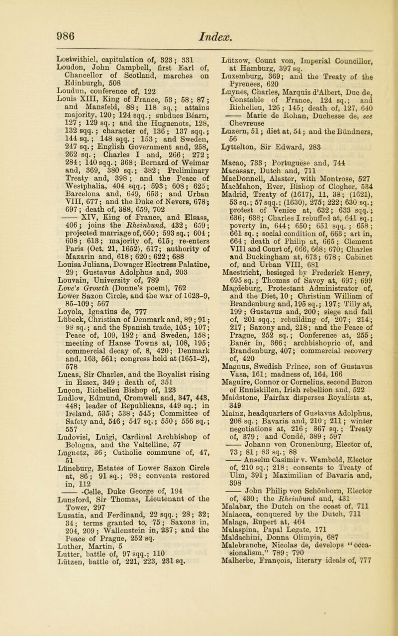 Lostwithiel, capitulation of, 323; 331 Loudon, John Campbell, first Earl of, Chancellor of Scotland, marches on Edinburgh, 508 Loudun, conference of, 122 Louis XIII, King of France, 53; 58; 87; and Mansfeld, 88; 118 sq.; attains majority, 120; 124 sqq.; subdues B6arn, 127; 129 sq.; and the Huguenots, 128, 132 sqq.; character of, 136; 137 sqq.; 144 sq.; 148 sqq. ; 153 ; and Sweden, 247 sq.; English Government and, 258, 262 sq.; Charles I and, 266; 272 ; 284; 140 sqq.; 368; Bernard of Weimar and, 369, 380 sq.; 382; Preliminary Treaty and, 398 ; and the Peace of Westphalia, 404 sqq.; 593; 608; 625; Barcelona and, 649, 653; and Urban VIII, 677; and the Duke of Nevers, 678; 697 ; death of, 388, 659, 702 XIV, King of France, and Elsass, 406 ; joins the Rheinbundy 432; 659; projected marriage of, 660; 593 sq.; 604 ; 608; 613; majority of, 615; re-enters Paris (Oct. 21, 1652), 617; authority of Mazarin and, 618; 620; 622; 688 Louisa Juliana, Dowager Electress Palatine, 29; Gustavus Adolphus and, 203 Louvain, University of, 789 Love's Growth (Donne’s poem), 762 Lower Saxon Circle, and the war of 1623-9, 85-109; 567 Loyola, Ignatius de, 777 Liibeck, Christian of Denmark and, 89; 91; 98 sq.; and the Spanish trade, 105; 107; Peace of, 109, 192; and Sweden, 158; meeting of Hanse Towns at, 108, 195; commercial decay of, 8, 420; Denmark and, 163, 561; congress held at (1651-2), 578 Lucas, Sir Charles, and the Boyalist rising in Essex, 349 ; death of, 351 Luqon, Bichelieu Bishop of, 123 Ludlow, Edmund, Cromwell and, 347, 443, 448; leader of Republicans, 449 sq.; in Ireland, 535; 538; 545; Committee of Safety and, 546 ; 547 sq.; 550 ; 556 sq.; 557 Ludovisi, Luigi, Cardinal Archbishop of Bologna, and the Valtelline, 57 Lugnetz, 36; Catholic commune of, 47, 51 Luneburg, Estates of Lower Saxon Circle at, 86 ; 91 sq.; 98; convents restored in, 112 -Celle, Duke George of, 194 Lunsford, Sir Thomas, Lieutenant of the Tower, 297 Lusatia, and Ferdinand, 22 sqq.; 28; 32; 34; terms granted to, 75; Saxons in, 204, 209; Wallenstein in, 237; and the Peace of Prague, 252 sq. Luther, Martin, 5 Lutter, battle of, 97 sqq.; 110 Liitzen, battle of, 221, 223, 231 sq. Liitzow, Count von, Imperial Councillor, at Hamburg, 397 sq. Luxemburg, 369; and the Treaty of the Pyrenees, 620 Luynes, Charles, Marquis d’Albert, Due de, Constable of France, 124 sq.; and Richelieu, 126; 145; death of, 127, 640 Marie de Rohan, Duchesse de, see Chevreuse Luzern, 51; diet at, 54; and the Biindners, 56 Lyttelton, Sir Edward, 283 Macao, 733; Portuguese and, 744 Macassar, Dutch and, 711 MacDonnell, Alaster, with Montrose, 527 MacMahon, Ever, Bishop of Clogher, 534 Madrid, Treaty of (1617), 11, 38; (1621), 53 sq.; 57sqq.; (1630), 275; 222; 630 sq.; protest of Venice at, 632; 633 sqq.; 636; 638; Charles I rebuffed at, 641 sq.; poverty in, 644; 650; 651 sqq. ; 658 ; 661 sq.; social condition of, 663 ; art in, 664 ; death of Philip at, 665; Clement VIII and Court of, 666, 668; 670; Charles and Buckingham at, 673; 678; Cabinet of, and Urban VIII, 681 Maestricht, besieged by Frederick Henry, 695 sq.; Thomas of Savoy at, 697; 699 Magdeburg, Protestant Administrator of, and the Diet, 10; Christian William of Brandenburg and, 195 sq.; 197; Tilly at, 199; Gustavus and, 200; siege and fall of, 201 sqq.; rebuilding of, 207; 214; 217; Saxony and, 218; and the Peace of Prague, 252 sq.; Conference at, 255 ; Ban6r in, 366; archbishopric of, and Brandenburg, 407; commercial recovery of, 420 Magnus, Swedish Prince, son of Gustavus Vasa, 161; madness of, 164, 166 Maguire, Connor or Cornelius, second Baron of Enniskillen, Irish rebellion and, 522 Maidstone, Fairfax disperses Royalists at, 349 Mainz, headquarters of Gustavus Adolphus, 208 sq.; Bavaria and, 210 ; 211; winter negotiations at, 216; 367 sq.; Treaty of, 379; and Cond4, 389; 597 Johann von Cronenburg, Elector of, 73 ; 81; 83 sq.; 88 Anselm Casimir v. Wambold, Elector of, 210 sq.; 218; consents to Treaty of Ulm, 391; Maximilian of Bavaria and, 398 John Philip von Schonborn, Elector of, 430; the Rheinbund and, 431 Malabar, the Dutch on the coast of, 711 Malacca, conquered by the Dutch, 711 Malaga, Rupert at, 464 Malaspina, Papal Legate, 171 Maldachini, Donna Olimpia, 687 Malebranche, Nicolas de, develops “occa- sionalism,” 789; 790 Malherbe, Franqois, literary ideals of, 777