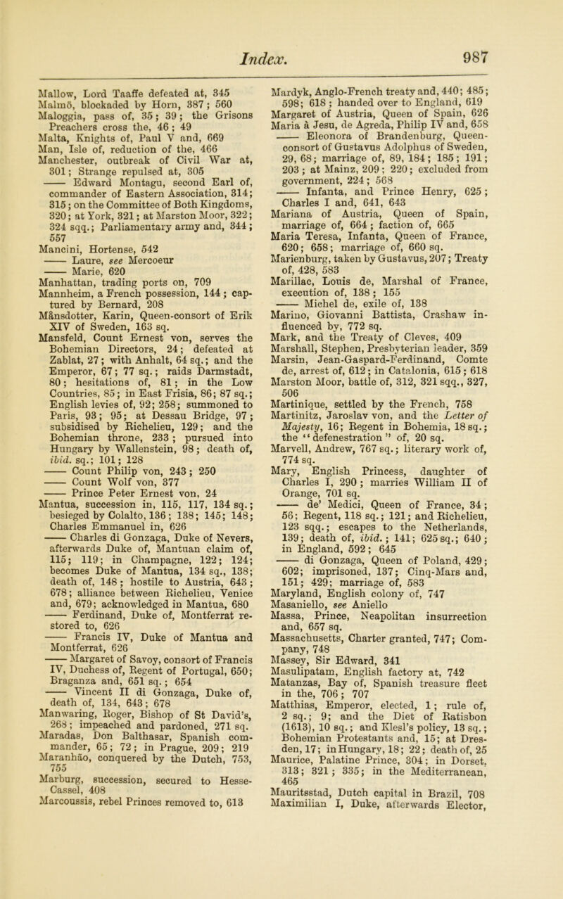 Mallow, Lord Taaffe defeated at, 345 Malmo, blockaded by Horn, 387; 560 Maloggia, pass of, 35; 39; the Grisons Preachers cross the, 46 ; 49 Malta, Knights of, Paul V and, 669 Man, Isle of, reduction of the, 466 Manchester, outbreak of Civil War at, 301; Strange repulsed at, 305 Edward Montagu, second Earl of, commander of Eastern Association, 314; 315; on the Committee of Both Kingdoms, 320; at York, 321; at Marston Moor, 322; 324 sqq.; Parliamentary army and, 344 ; 557 Mancini, Hortense, 542 Laure, see Mercoeur Marie, 620 Manhattan, trading ports on, 709 Mannheim, a French possession, 144 ; cap- tured by Bernard, 208 Mansdotter, Karin, Queen-consort of Erik XIV of Sweden, 163 sq. Mansfeld, Count Ernest von, serves the Bohemian Directors, 24; defeated at Zablat, 27; with Anhalt, 64 sq.; and the Emperor, 67; 77 sq.; raids Darmstadt, 80; hesitations of, 81; in the Low Countries, 85; in East Frisia, 86; 87 sq.; English levies of, 92; 258; summoned to Paris, 93; 95; at Dessau Bridge, 97; subsidised by Bichelieu, 129; and the Bohemian throne, 233 ; pursued into Hungary by Wallenstein, 98; death of, ibid. sq.; 101; 128 Count Philip von, 243 ; 250 Count Wolf von, 377 Prince Peter Ernest von, 24 Mantua, succession in, 115, 117, 134 sq.; besieged by Colalto, 136; 138; 145; 148; Charles Emmanuel in, 626 Charles di Gonzaga, Duke of Nevers, afterwards Duke of, Mantuan claim of, 115; 119; in Champagne, 122; 124; becomes Duke of Mantua, 134 sq., 138; death of, 148; hostile to Austria, 643; 678; alliance between Bichelieu, Venice and, 679; acknowledged in Mantua, 680 Ferdinand, Duke of, Montferrat re- stored to, 626 Francis IV, Duke of Mantua and Montferrat, 626 Margaret of Savoy, consort of Francis IV, Duchess of, Begent of Portugal, 650; Braganza and, 651 sq.; 654 Vincent II di Gonzaga, Duke of, death of, 134, 643; 678 Manwaring, Boger, Bishop of St David’s, 268; impeached and pardoned, 271 sq. Maradas, Don Balthasar, Spanish com- mander, 65; 72; in Prague, 209; 219 Maranhao, conquered by the Dutch, 753, 755 Marburg, succession, secured to Hesse- Cassel, 408 Marcoussis, rebel Princes removed to, 613 Mardyk, Anglo-French treaty and, 440; 485; 598; 618 ; handed over to England, 619 Margaret of Austria, Queen of Spain, 626 Maria a Jesu, de Agreda, Philip IV and, 658 Eleonora of Brandenburg, Queen- consort of Guetavus Adolphus of Sweden, 29, 68; marriage of, 89, 184 ; 185 ; 191; 203 ; at Mainz, 209 ; 220; excluded from government, 224; 568 Infanta, and Prince Henry, 625 ; Charles I and, 641, 643 Mariana of Austria, Queen of Spain, marriage of, 664; faction of, 665 Maria Teresa, Infanta, Queen of France, 620; 658; marriage of, 660 sq. Marienburg, taken by Gustavus, 207; Treaty of, 428, 583 Marillac, Louis de, Marshal of France, execution of, 138 ; 155 Michel de, exile of, 138 Marino, Giovanni Battista, Crashaw in- fluenced by, 772 sq. Mark, and the Treaty of Cleves, 409 Marshall, Stephen, Presbyterian leader, 359 Marsin, Jean-Gaspard-Ferdinand, Comte de, arrest of, 612; in Catalonia, 615; 618 Marston Moor, battle of, 312, 321 sqq., 327, 506 Martinique, settled by the French, 758 Martinitz, Jaroslav von, and the Letter of Majesty, 16; Begent in Bohemia, 18sq.; the “defenestration” of, 20 sq. Marvell, Andrew, 767 sq.; literary work of, 774 sq. Mary, English Princess, daughter of Charles I, 290 ; marries William II of Orange, 701 sq. de’ Medici, Queen of France, 34 ; 56; Begent, 118 sq.; 121; and Bichelieu, 123 sqq.; escapes to the Netherlands, 139; death of, ibid.; 141; 625 sq.; 640; in England, 592 ; 645 di Gonzaga, Queen of Poland, 429; 602; imprisoned, 137; Cinq-Mars and, 151; 429; marriage of, 583 Maryland, English colony of, 747 Masaniello, see Aniello Massa, Prince, Neapolitan insurrection and, 657 sq. Massachusetts, Charter granted, 747; Com- pany, 748 Massey, Sir Edward, 341 Masulipatam, English factory at, 742 Matanzas, Bay of, Spanish treasure fleet in the, 706 ; 707 Matthias, Emperor, elected, 1; rule of, 2 sq.; 9; and the Diet of Batisbon (1613), 10 sq.; and Klesl’s policy, 13 sq.; Bohemian Protestants and, 15; at Dres- den, 17; in Hungary, 18; 22; death of, 25 Maurice, Palatine Prince, 804; in Dorset, 813; 321; 335; in the Mediterranean, 465 Mauritsstad, Dutch capital in Brazil, 708 Maximilian I, Duke, afterwards Elector,