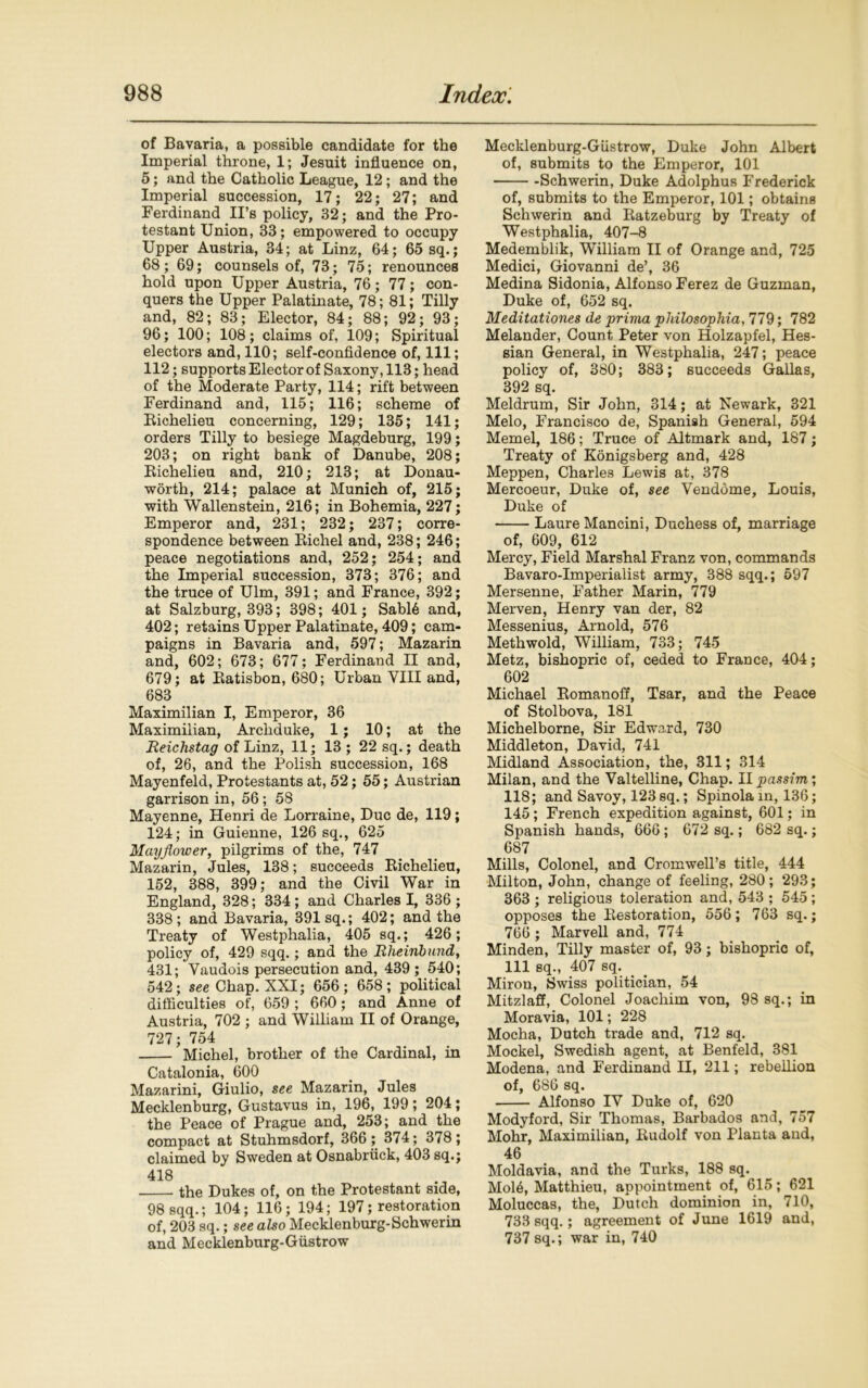of Bavaria, a possible candidate for the Imperial throne, 1; Jesuit influence on, 5; and the Catholic League, 12; and the Imperial succession, 17; 22; 27; and Ferdinand II’s policy, 32; and the Pro- testant Union, 33; empowered to occupy Upper Austria, 34; at Linz, 64; 65 sq.; 68; 69; counsels of, 73; 75; renounces hold upon Upper Austria, 76; 77; con- quers the Upper Palatinate, 78; 81; Tilly and, 82; 83; Elector, 84; 88; 92; 93; 96; 100; 108 ; claims of, 109; Spiritual electors and, 110; self-confidence of, 111; 112; supports Elector of Saxony, 113; head of the Moderate Party, 114; rift between Ferdinand and, 115; 116; scheme of Bichelieu concerning, 129; 135; 141; orders Tilly to besiege Magdeburg, 199; 203; on right bank of Danube, 208; Bichelieu and, 210; 213; at Donau- worth, 214; palace at Munich of, 215; with Wallenstein, 216; in Bohemia, 227; Emperor and, 231; 232; 237; corre- spondence between Bichel and, 238; 246; peace negotiations and, 252; 254; and the Imperial succession, 373; 376; and the truce of Ulm, 391; and France, 392; at Salzburg, 393; 398; 401; Sabl6 and, 402; retains Upper Palatinate, 409; cam- paigns in Bavaria and, 597; Mazarin and, 602; 673; 677; Ferdinand II and, 679; at Batisbon, 680; Urban VIII and, 683 Maximilian I, Emperor, 36 Maximilian, Archduke, 1 ; 10; at the Reichstag of Linz, 11; 13; 22 sq.; death of, 26, and the Polish succession, 168 Mayenfeld, Protestants at, 52; 55; Austrian garrison in, 56; 58 Mayenne, Henri de Lorraine, Due de, 119; 124; in Guienne, 126 sq., 625 Mayflower, pilgrims of the, 747 Mazarin, Jules, 138; succeeds Bichelieu, 152, 388, 399; and the Civil War in England, 328; 334 ; and Charles I, 336 ; 338 ; and Bavaria, 391 sq.; 402; and the Treaty of Westphalia, 405 sq.; 426; policy of, 429 sqq.; and the Rheinbund, 431; Vaudois persecution and, 439 ; 540; 542; see Chap. XXI; 656; 658; political difficulties of, 659 ; 660; and Anne of Austria, 702 ; and William II of Orange, 727; 754 Michel, brother of the Cardinal, in Catalonia, 600 Mazarini, Giulio, see Mazarin, Jules Mecklenburg, Gustavus in, 196, 199; 204; the Peace of Prague and, 253; and the compact at Stuhmsdorf, 366; 374; 378; claimed by Sweden at Osnabriick, 403 sq.; 418 the Dukes of, on the Protestant side, 98 sqq.; 104; 116; 194; 197; restoration of, 203 sq.; see also Mecklenburg-Schwerin and Mecklenburg-Giistrow Mecklenburg-Giistrow, Duke John Albert of, submits to the Emperor, 101 -Schwerin, Duke Adolphus Frederick of, submits to the Emperor, 101; obtains Schwerin and Batzeburg by Treaty of Westphalia, 407-8 Medemblik, William II of Orange and, 725 Medici, Giovanni de’, 36 Medina Sidonia, Alfonso Ferez de Guzman, Duke of, 652 sq. Meditationes de prima philosophia, 779; 782 Melander, Count Peter von Holzapfel, Hes- sian General, in Westphalia, 247; peace policy of, 380; 383; succeeds Gallas, 392 sq. Meldrum, Sir John, 314; at Newark, 321 Melo, Francisco de, Spanish General, 594 Memel, 186; Truce of Altmark and, 187; Treaty of Konigsberg and, 428 Meppen, Charles Lewis at, 378 Mercoeur, Duke of, see Venddme, Louis, Duke of Laure Mancini, Duchess of, marriage of, 609, 612 Mercy, Field Marshal Franz von, commands Bavaro-Imperialist army, 388 sqq.; 597 Mersenne, Father Marin, 779 Merven, Henry van der, 82 Messenius, Arnold, 576 Methwold, William, 733; 745 Metz, bishopric of, ceded to France, 404; 602 Michael Bomanoff, Tsar, and the Peace of Stolbova, 181 Michelborne, Sir Edward, 730 Middleton, David, 741 Midland Association, the, 311; 314 Milan, and the Valtelline, Chap. 11 passim; 118; and Savoy, 123 sq.; Spinola in, 136; 145 ; French expedition against, 601; in Spanish hands, 666; 672 sq.; 682 sq.; 687 Mills, Colonel, and Cromwell’s title, 444 Milton, John, change of feeling, 280; 293; 363 ; religious toleration and, 543 ; 545; opposes the Bestoration, 556; 763 sq.; 766 ; Marvell and, 774 Minden, Tilly master of, 93; bishopric of, 111 sq., 407 sq. Miron, Swiss politician, 54 Mitzlaff, Colonel Joachim von, 98 sq.; in Moravia, 101; 228 Mocha, Dutch trade and, 712 sq. Mockel, Swedish agent, at Benfeld, 381 Modena, and Ferdinand II, 211; rebellion of, 686 sq. Alfonso IV Duke of, 620 Modyford, Sir Thomas, Barbados and, 757 Mohr, Maximilian, Budolf von Planta and, 46 Moldavia, and the Turks, 188 sq. Mol6, Matthieu, appointment of, 615; 621 Moluccas, the, Dutch dominion in, 710, 733 sqq.; agreement of June 1619 and, 737 sq.; war in, 740