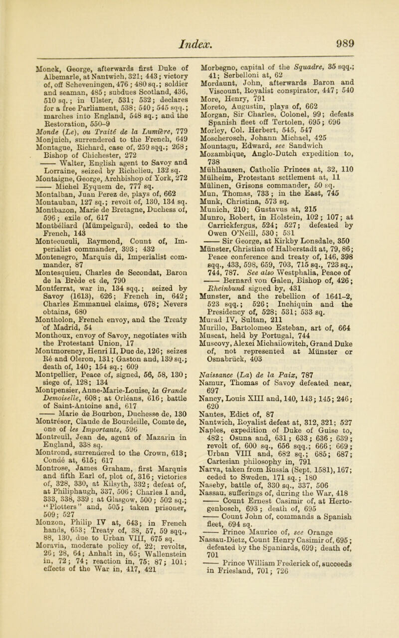 Monck, George, afterwards first Duke of Albemarle, at Nantwich, 321; 443; victory of, off Scheveningen, 476 ; 480 sq.; soldier and seaman, 485; subdues Scotland, 436, 510 sq.; in Ulster, 531; 532; declares for a free Parliament, 538; 540; 545 sqq.; marches into England, 548 sq.; and the Restoration, 550-9 Monde (Le), ou Traite de la Lumiere, 779 Monjuich, surrendered to the French, 649 Montague, Richard, case of, 259 sqq.; 268; Bishop of Chichester, 272 Walter, English agent to Savoy and Lorraine, seized by Richelieu, 132 sq. Montaigne, George, Archbishop of York, 272 Michel Eyquem de, 777 sq. Montalban, Juan Perez de, plays of, 662 Montauban, 127 sq.; revolt of, 130, 134 sq. Montbazon, Marie de Bretagne, Duchess of, 596; exile of, 617 Montbeliard (Miimpelgard), ceded to the French, 143 Montecuculi, Raymond, Count of, Im- perialist commander, 393; 432 Montenegro, Marquis di, Imperialist com- mander, 87 Montesquieu, Charles de Secondat, Baron de la Br&de et de, 790 Montferrat, war in, 134 sqq.; seized by Savoy (1613), 626; French in, 642; Charles Emmanuel claims, 678; Nevers obtains, 680 Montholon, French envoy, and the Treaty ‘of Madrid, 54 Monthoux, envoy of Savoy, negotiates with the Protestant Union, 17 Montmorency, Henri II, Due de, 126; seizes R6 and Oleron, 131; Gaston and, 139 sq.; death of, 140; 154 sq. ; 609 Montpellier, Peace of, signed, 56, 58, 130; siege of, 128; 134 Montpensier, Anne-Marie-Louise, la Grande Demoiselle, 608; at Orleans, 616; battle of Saint-Antoine and, 617 Marie de Bourbon, Duchesse de, 130 Montresor, Claude de Bourdeille, Comte de, one of les Importants, 596 Montreuil, Jean de, agent of Mazarin in England, 338 sq. Montrond, surrendered to the Crown, 613; Conde at, 615; 617 Montrose, James Graham, first Marquis and fifth Earl of, plot of, 316; victories of, 328, 330, at Kilsyth, 332; defeat of, at Philiphaugh, 337, 506; Charles I and, 333, 338, 339 ; at Glasgow, 500; 502 sq.; “Plotters ’ and, 505; taken prisoner, 509; 527 Monzon, Philip IV at, 643; in French hands, 653; Treaty of, 38, 57, 59 sqq., 88, 130, due to Urban VIII, 675 sq. Moravia, moderate policy of, 22; revolts, 26; 28, 64; Anhalt in, 65; Wallenstein in, 72; 74; reaction in, 75; 87; 101; effects of the War in, 417, 421 Morbegno, capital of the Squadre, 35 sqq.; 41; Serbelloni at, 62 Mordaunt, John, afterwards Baron and Viscount, Royalist conspirator, 447; 540 More, Henry, 791 Moreto, Augustin, plays of, 662 Morgan, Sir Charles, Colonel, 99; defeats Spanish fleet off Tertolen, 695; 696 Morley, Col. Herbert, 545, 547 Moscherosch, Johann Michael, 425 Mountagu, Edward, see Sandwich Mozambique, Anglo-Dutch expedition to, 738 Miihlhausen, Catholic Princes at, 32, 110 Miilheim, Protestant settlement at, 11 Miilinen, Grisons commander, 50 sq. Mun, Thomas, 733 ; in the East, 745 Munk, Christina, 573 sq. Munich, 210; Gustavus at, 215 Munro, Robert, in Holstein, 102 ; 107; at Carrickfergus, 524; 527; defeated by Owen O’Neill, 530; 531 Sir George, at Kirkby Lonsdale, 350 Munster, Christian of Halberstadt at, 79,86; Peace conference and treaty of, 146, 398 sqq., 433, 598, 659, 703, 715 sq., 723 sq., 744, 787. See also Westphalia, Peace of Bernard von Galen, Bishop of, 426; Eheinbund signed by, 431 Munster, and the rebellion of 1641-2, 523 sqq.; 526; Inchiquin and the Presidency of, 528; 531; 533 sq. Murad IV, Sultan, 211 Murillo, Bartolomeo Esteban, art of, 664 Muscat, held by Portugal, 744 Muscovy, Alexei Michailowitch, Grand Duke of, not represented at Munster or Osnabruck, 403 Naissance (La) de la Paix, 787 Namur, Thomas of Savoy defeated near, 697 Nancy, Louis XIII and, 140, 143; 145; 246; 620 Nantes, Edict of, 87 Nantwich, Royalist defeat at, 312, 321; 527 Naples, expedition of Duke of Guise to, 482 ; Osuna and, 631; 633 ; 636 ; 639 ; revolt of, 600 sq., 656 sqq.; 666; 669; Urban VIII and, 682 sq.; 685; 687; Cartesian philosophy in, 791 Narva, taken from Russia (Sept. 1581), 167; ceded to Sweden, 171 sq.; 180 Naseby, battle of, 330 sq., 337, 506 Nassau, sufferings of, during the War, 418 Count Ernest Casimir of, at Herto- genbosch, 693 ; death of, 695 Count John of, commands a Spanish fleet, 694 sq. Prince Maurice of, see Orange Nassau-Dietz, Count Henry Casimir of, 695; defeated by the Spaniards, 699; death of, 701 —— Prince William Frederick of, succeeds in Friesland, 701; 726