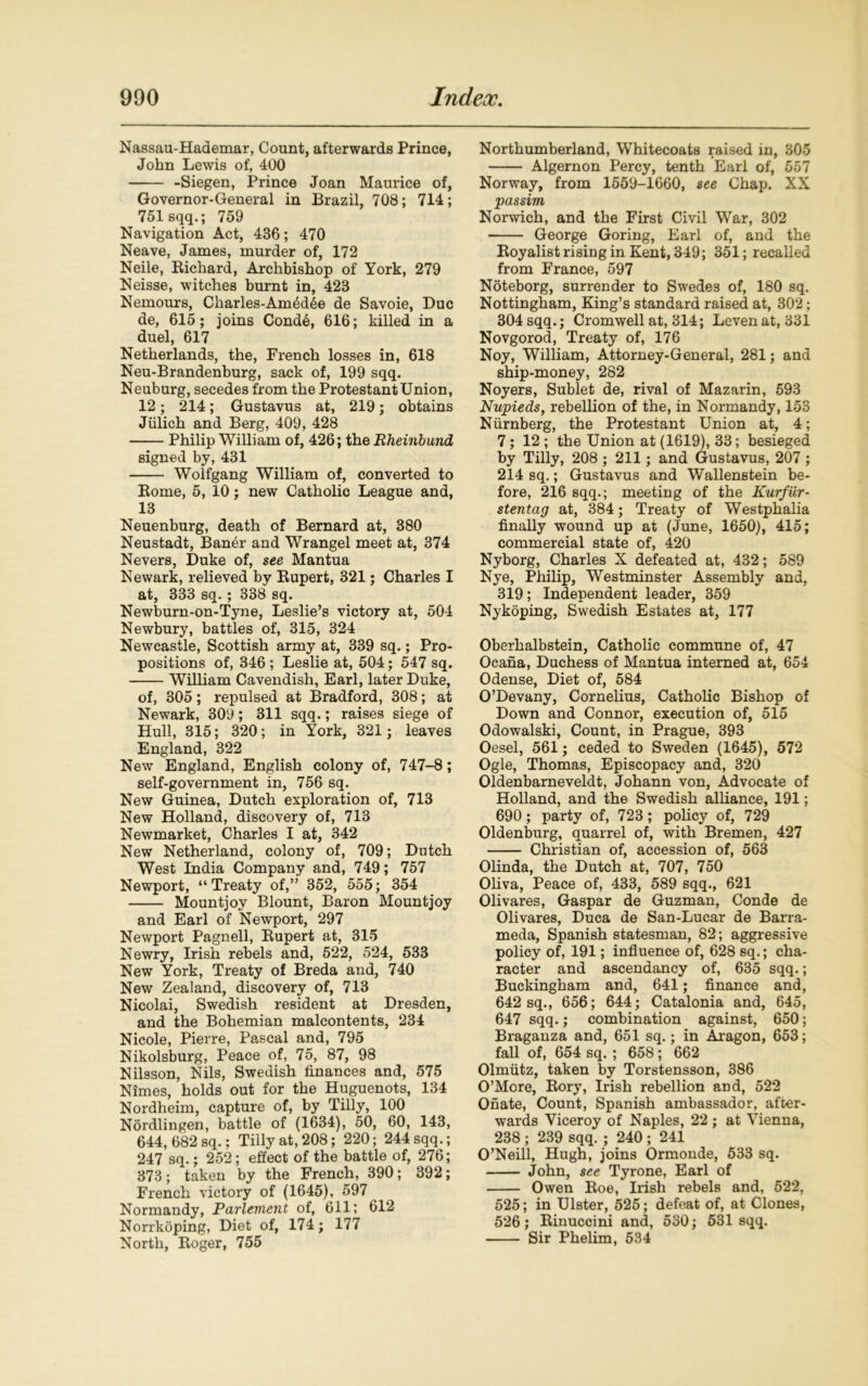 Nassau-Hademar, Count, afterwards Prince, John Lewis of, 400 -Siegen, Prince Joan Maurice of, Governor-General in Brazil, 708; 714; 751 sqq.; 759 Navigation Act, 436; 470 Neave, James, murder of, 172 Neile, Richard, Archbishop of York, 279 Neisse, witches burnt in, 423 Nemours, Charles-Am6d6e de Savoie, Due de, 615; joins Conde, 616; killed in a duel, 617 Netherlands, the, French losses in, 618 Neu-Brandenburg, sack of, 199 sqq. Neuburg, secedes from the Protestant Union, 12; 214; Gustavus at, 219; obtains Jiilich and Berg, 409, 428 Philip William of, 426; the Rheinbund signed by, 431 Wolfgang William of, converted to Eome, 5, 10; new Catholic League and, 13 Neuenburg, death of Bernard at, 380 Neustadt, Baner and Wrangel meet at, 374 Nevers, Duke of, see Mantua Newark, relieved by Bupert, 321; Charles I at, 333 sq. ; 338 sq. Newburn-on-Tyne, Leslie’s victory at, 504 Newbury, battles of, 315, 324 Newcastle, Scottish army at, 339 sq.; Pro- positions of, 346 ; Leslie at, 504; 547 sq. William Cavendish, Earl, later Duke, of, 305; repulsed at Bradford, 308; at Newark, 309; 311 sqq.; raises siege of Hull, 315; 320; in York, 321; leaves England, 322 New England, English colony of, 747-8; self-government in, 756 sq. New Guinea, Dutch exploration of, 713 New Holland, discovery of, 713 Newmarket, Charles I at, 342 New Netherland, colony of, 709; Dutch West India Company and, 749; 757 Newport, “Treaty of,” 352, 555; 354 Mountjoy Blount, Baron Mountjoy and Earl of Newport, 297 Newport Pagnell, Rupert at, 315 Newry, Irish rebels and, 522, 524, 533 New York, Treaty of Breda and, 740 New Zealand, discovery of, 713 Nicolai, Swedish resident at Dresden, and the Bohemian malcontents, 234 Nicole, Pierre, Pascal and, 795 Nikolsburg, Peace of, 75, 87, 98 Nilsson, Nils, Swedish finances and, 575 Nimes, holds out for the Huguenots, 134 Nordheim, capture of, by Tilly, 100 Nordlingen, battle of (1634), 50, 60, 143, 644, 682 sq.; Tilly at, 208; 220; 244 sqq.; 247 sq.; 252; effect of the battle of, 276; 373; taken by the French, 390; 392; French victory of (1645), 597 Normandy, Parlement of, 611; 612 Norrkoping, Diet of, 174; 177 North, Roger, 755 Northumberland, Whitecoats raised in, 305 Algernon Percy, tenth Earl of, 557 Norway, from 1559-1660, see Chap. XX passim Norwich, and the First Civil War, 302 George Goring, Earl of, and the Royalist rising in Kent, 349; 351; recalled from France, 597 Noteborg, surrender to Swedes of, 180 sq. Nottingham, King’s standard raised at, 302; 304 sqq.; Cromwell at, 314; Levenat, 331 Novgorod, Treaty of, 176 Noy, William, Attorney-General, 281; and ship-money, 282 Noyers, Sublet de, rival of Mazarin, 593 Nupieds, rebellion of the, in Normandy, 153 Nurnberg, the Protestant Union at, 4; 7; 12 ; the Union at (1619), 33; besieged by Tilly, 208 ; 211; and Gustavus, 207 ; 214 sq.; Gustavus and Wallenstein be- fore, 216 sqq.; meeting of the Kurfiir- stentag at, 384; Treaty of Westphalia finally wound up at (June, 1650), 415; commercial state of, 420 Nyborg, Charles X defeated at, 432; 589 Nye, Philip, Westminster Assembly and, 319; Independent leader, 359 Nykoping, Swedish Estates at, 177 Oberhalbstein, Catholic commune of, 47 Ocana, Duchess of Mantua interned at, 654 Odense, Diet of, 584 O’Devany, Cornelius, Catholic Bishop of Down and Connor, execution of, 515 Odowalski, Count, in Prague, 393 Oesel, 561; ceded to Sweden (1645), 572 Ogle, Thomas, Episcopacy and, 320 Oldenbarneveldt, Johann von, Advocate of Holland, and the Swedish alliance, 191; 690; party of, 723; policy of, 729 Oldenburg, quarrel of, with Bremen, 427 Christian of, accession of, 563 Olinda, the Dutch at, 707, 750 Oliva, Peace of, 433, 589 sqq., 621 Olivares, Gaspar de Guzman, Conde de Olivares, Duca de San-Lucar de Barra- meda, Spanish statesman, 82; aggressive policy of, 191; influence of, 628 sq.; cha- racter and ascendancy of, 635 sqq.; Buckingham and, 641; finance and, 642 sq., 656; 644; Catalonia and, 645, 647 sqq.; combination against, 650; Braganza and, 651 sq.; in Aragon, 653; fall of, 654 sq.; 658; 662 Olmutz, taken by Torstensson, 386 O’More, Rory, Irish rebellion and, 522 Onate, Count, Spanish ambassador, after- wards Viceroy of Naples, 22 ; at Vienna, 238 ; 239 sqq. ; 240 ; 241 O’Neill, Hugh, joins Ormonde, 533 sq. John, see Tyrone, Earl of Owen Roe, Irish rebels and, 522, 525; in Ulster, 525; defeat of, at Clones, 526; Rinuccini and, 530; 531 sqq. Sir Phelim, 534