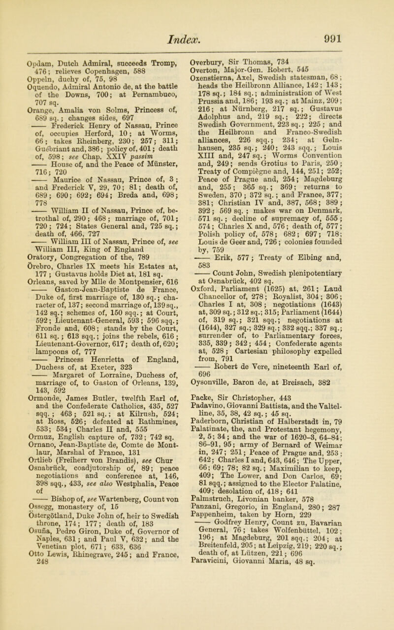 Opdam, Dutch Admiral, succeeds Tromp, 476; relieves Copenhagen, 588 Oppeln, duchy of, 75, 98 Oquendo, Admiral Antonio de, at the battle of the Downs, 700; at Pernambuco, 707 sq. Orange, Amalia von Solms, Princess of, 689 sq.; changes sides, 697 Frederick Henry of Nassau, Prince of, occupies Herford, 10; at Worms, 66 ; takes Eheinberg, 230; 257; 311; Gudbriant and, 386; policy of, 401; death of, 598; see Chap. XXIV passim House of, and the Peace of Munster, 716; 720 Maurice of Nassau, Prince of, 3 ; and Frederick Y, 29, 70; 81; death of, 689; 690; 692; 694; Breda and, 698; 778 William II of Nassau, Prince of, be- trothal of, 290; 468 ; marriage of, 701; 720 ; 724; States General and, 725 sq.; death of, 466, 727 William III of Nassau, Prince of, see William III, King of England Oratory, Congregation of the, 789 Orebro, Charles IX meets his Estates at, 177 ; Gustavus holds Diet at, 181 sq. Orleans, saved by Mile de Montpensier, 616 Gaston-Jean-Baptiste de France, Duke of, first marriage of, 130 sq.; cha- racter of, 137; second marriage of, 139sq., 142 sq.; schemes of, 150 sqq.; at Court, 592; Lieutenant-General, 593; 596 sqq.; Fronde and, 608; stands by the Court, 611 sq.; 613 sqq.; joins the rebels, 616 ; Lieutenant-Governor, 617; death of, 620; lampoons of, 777 Princess Henrietta of England, Duchess of, at Exeter, 323 Margaret of Lorraine, Duchess of, marriage of, to Gaston of Orleans, 139, 143, 592 Ormonde, James Butler, twelfth Earl of, and the Confederate Catholics, 435, 527 sqq. ; 463 ; 521 sq.; at Kilrush, 524; at Ross, 526; defeated at Pathnames, 533; 534; Charles II and, 555 Ormuz, English capture of, 732; 742 sq. Ornano, Jean-Baptiste de, Comte de Mont- laur, Marshal of France, 131 Ortlieb (Freiherr von Brandis), see Chur Osnabriick, coadjutorship of, 89; peace negotiations and conference at, 146, 398 sqq., 433, see also Westphalia, Peace of Bishop of, see Wartenberg, Count von Ossegg, monastery of, 15 Ostergdtland, Duke John of, heir to Swedish throne, 174; 177; death of, 183 Osuna, Pedro Giron, Duke of, Governor of Naples, 631; and Paul V, 632; and the Venetian plot, 671; 633, 636 Otto Lewis, Rhinegrave, 245; and France, 248 Overbury, Sir Thomas, 734 Overton, Major-Gen. Robert, 545 Oxenstierna, Axel, Swedish statesman, 68 ; heads the Heilbronn Alliance, 142 ; 143; 178 sq.; 184 sq.; administration of West Prussia and, 186; 193 sq.; at Mainz, 209; 216; at Niirnberg, 217 sq.; Gustavus Adolphus and, 219 sq.; 222; directs Swedish Government, 223 sq.; 225; and the Heilbronn and Franco-Swedish alliances, 226 sqq.; 234; at Geln- hausen, 235 sq.; 240; 243 sqq.; Louis XIII and, 247 sq.; Worms Convention and, 249; sends Grotius to Paris, 250; Treaty of Compiegne and, 144, 251; 252; Peace of Prague and, 254; Magdeburg and, 255; 365 sq.; 369; returns to Sweden, 370 ; 372 sq.; and France, 377; 381; Christian IV and, 387, 568; 389 ; 392; 569 sq. ; makes war on Denmark, 571 sq.; decline of supremacy of, 555 ; 574; Charles X and, 576; death of, 577; Polish policy of, 578; 682; 697; 718; Louis de Geer and, 726 ; colonies founded by, 759 Erik, 577 ; Treaty of Elbing and, 583 Count John, Swedish plenipotentiary at Osnabriick, 402 sq. Oxford, Parliament (1625) at, 261; Laud Chancellor of, 278 ; Royalist, 304 ; 306 ; Charles I at, 308 ; negotiations (1643) at, 309 sq.; 312 sq.; 315; Parliament (1644) of, 319 sq.; 321 sqq.; negotiations at (1644), 327 sq.; 329 sq.; 332 sqq.; 337 sq.; surrender of, to Parliamentary forces, 335, 339 ; 342; 454 ; Confederate agents at, 528; Cartesian philosophy expelled from, 791 Robert de Vere, nineteenth Earl of, 696 Oysonville, Baron de, at Breisach, 382 Packe, Sir Christopher, 443 Padavino, Giovanni Battista, and the Valtel- line, 35, 38, 42 sq.; 45 sq. Paderborn, Christian of Halberstadt in, 79 Palatinate, the, and Protestant hegemony, 2,^ 5; 34; and the war of 1620-3, 64-84; 86-91, 95; army of Bernard of Weimar in, 247; 251; Peace of Prague and, 253; 642; Charles I and, 643, 646; The Upper, 66; 69; 78; 82 sq.; Maximilian to keep, 409; The Lower, and Don Carlos, 69; 81 sqq.; assigned to the Elector Palatine, 409; desolation of, 418; 641 Palmstruch, Livonian banker, 578 Panzani, Gregorio, in England, 280; 287 Pappenheim, taken by Horn, 229 Godfrey Henry, Count zu, Bavarian General, 76; takes Wolfenbiittel, 102; 196; at Magdeburg, 201 sqq.; 204; at Breitenfeld, 205; at Leipzig, 219; 220 sq.; death of, at Liitzen, 221; 696 Paravicini, Giovanni Maria, 48 sq.