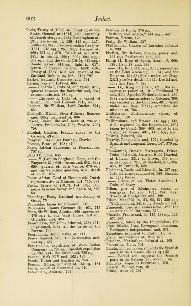 Paris, Treaty of (1623), 57; meeting of the States General at (1614), 120; assembly of French clergy at, 143; Buckingham at, 131; Parlement of, 139; 143 sq.; 147; Loftier at, 247; Franco-Swedish treaty at (1634), 248 sqq.; 251; 368; Bernard at, 369; 371 sq.; 375; Erlach at, 376, 379; 381; in revolt, 599; 602; 604 sqq.; 609 sq.; and the Court (1649), 611 sqq.; Conde leaves, 614 sq.; fight in, 617; return of Mazarin to (Feb. 1653), 618; Treaty of (1657), 619; 621; march of the Cardinal Infante to, 698; 718; 727 Parker, Samuel, Descartes and, 791 Parma, war of (1642-4), 600 Odoardo I, Duke of, and Spain, 373 ; quarrel between the Barberini and, 685; excommunicated, 686 sq. Binuccio I, Duke of, a vassal of Spain, 666; and Clement VIII, 668 Parsons, Sir William, Lord Justice, 521; 534 Particelli, Michel, Sieur d’Emery, finances and, 605 ; dismissal of, 606 Pascal, Blaise, life and work of, 794 sq.; Lettres Provinciales, 795; Pensees, 796; 798 Paschal, Charles, French envoy to the Grisons, 43 sqq. Pasquali, Carlo, see Paschal, Charles Passau, Peace of, 108; 410 Pater, Adrian Janszoon, at Pernambuco, 707 sq. Paul IV, Pope, 683 V (Camillo Borghese), Pope, and the Emperor, 31; 629; Osuna and, 632; 643; 669; quarrel of, with Venice, 670 sq.; and the Valtelline question, 672; death of, ibid.; 674 Pauw, Adrian, Lord of Heemsteede, Dutch representative at Munster, 401, 715; 697 Pavia, Treaty of (1617), 124, 129; 145; peace between Savoy and Spain at, 626, 631 Pazmany, Peter, Cardinal Archbishop of Gran, 75 Pembroke, taken by Cromwell, 349 Penaranda, Count Guzman de, 401, 715 Penn, Sir William, Admiral, 468; appointed, 478 sq.; in the West Indies, 481 sq.; Gibraltar and, 484 Pennington, Sir John, Admiral, 258; 261; imprisoned, 646; at the battle of the Downs, 700 Penruddock, John, rising of, 441 Pepys, Samuel, 549; the Restoration and, 554 sq.; 557 Pernambuco, expedition of West Indian Company to, 706 sq.; Spanish expedition to, 708; 714; the Dutch and, 750 sq. Pernau, Erik XIV and, 162; 183 Persia, Dutch and English in, 743 Persson, Goran, ministry of, 162 sq.; 164 Perth, march of Cromwell on, 510 Petermann, Andreas, 791 Petition of Right, 270 sq. “ Petition and Advice,” 444 sqq.; 447 Petrosa, Petrus, 175 Petty, Dr William, 537 Pfaffenhofen, Charles of Lorraine defeated at, 230 Phelips, Sir Robert, foreign policy and, 261 sq.; Parliament and, 263 Philip II, King of Spain, death of, 666; 678; Paul IV and, 683 Ill, King of Spain, 2; 3; represented at the Linz Reichstag, 11; 14; and the Emperor, 31; 53; Spain under, see Chap. XXII passim; death of, 635; Leo XI and, 669; and Paul V, 670 IV, King of Spain, 82; 104 sq.; aggressive policy of, 191; Ferdinand II and, 211; Spanish Netherlands and, 230, 698; sends ambassadors to Cologne, 396; represented at the Congress, 401; Spain under, see Chap. XXII; American do- minions of, 703 Philiphaugh, Parliamentary victory of, 332 sq., 506 Philippsburg, and France, 142 sqq.; 147, 246 ; captured by the Imperialists, 250 ; taken by Conde, 389; 405; ceded to the Bishop of Speier, 407 ; 416; 597; 602 Philips, Edward, 451 Picardy, Longueville and, 122; invaded by Spanish and Imperial forces, 147, 370 sq.; 606 Piccolomini, Ottavio d’Arragona, Prince, Duke of Amalfi, Austrian Field-Marshal, at Lutzen, 221 ; in Pilsen, 239 sqq.; in Franconia, 245; at Saalfeld, 383; 385; 393; in Dunkirk, 598 Piedmont, Louis and Richelieu in, 137 sqq.; 148; Turenne’s conquest of, 388; Mazarin in, 592; 600 sq. Prince of, see Victor Amadeus I, Duke of Savoy Pillau, port of Konigsberg, seized by Gustavus, 186 sqq., 193; 194; 197; Treaty of Konigsberg and, 428 Pilsen, Mansfeld in, 24, 65, 67; 239 sq.; Wallenstein at, 241 sqq.; Treaty of, 391 Pimentelli, Spanish ambassador, and the conversion of Christina, 576 Pinerolo, France and, 60, 115, 138 sq., 405, 679, 685 Pinneberg, taken by the Imperialists, 102 Pinto-Ribeiro, Joao, Portuguese statesman, Portuguese independence and, 651 Piombino, promised to Philip III, 14 Pirna, negotiations at, 252; 379 Pitschen, Maximilian defeated at, 168 Placentius, John, 791 Planta, Pompeius von, supports the Spanish party in the Grisons, 45; 47 sq.; 52 Rudolf von, supports the Spanish party in the Grisons, 45; 46 sqq.; 55 Plempius, Vopiscus Fortunatus, 789 Plessen, Wolrad von, 40 Pliusa, truce of, 167