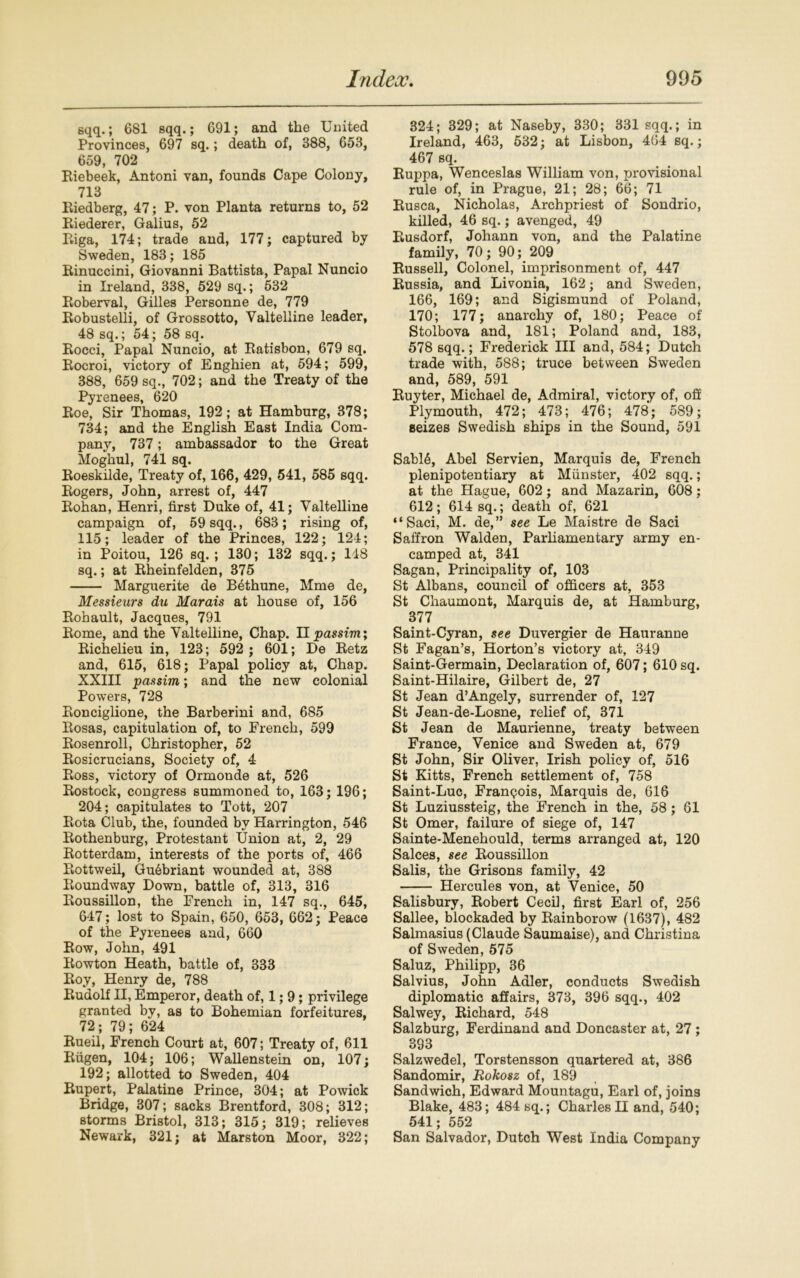 sqq.; 681 Bqq.; 691; and the United Provinces, 697 sq.; death of, 388, 653, 659, 702 Riebeek, Antoni van, founds Cape Colony, 713 Riedberg, 47; P. von Planta returns to, 52 Riederer, Galius, 52 Riga, 174; trade and, 177; captured by Sweden, 183; 185 Rinuccini, Giovanni Battista, Papal Nuncio in Ireland, 338, 529 sq.; 532 Roberval, Gilles Personne de, 779 Robustelli, of Grossotto, Valtelline leader, 48 sq.; 54; 58 sq. Rocci, Papal Nuncio, at Ratisbon, 679 sq. Rocroi, victory of Enghien at, 594; 599, 388, 659 sq., 702; and the Treaty of the Pyrenees, 620 Roe, Sir Thomas, 192; at Hamburg, 378; 734; and the English East India Com- pany, 737; ambassador to the Great Moghul, 741 sq. Roeskilde, Treaty of, 166, 429, 541, 585 sqq. Rogers, John, arrest of, 447 Rohan, Henri, first Duke of, 41; Valtelline campaign of, 59 sqq., 683; rising of, 115; leader of the Princes, 122; 124; in Poitou, 126 sq. ; 130; 132 sqq.; 148 sq.; at Rheinfelden, 375 Marguerite de Bethune, Mme de, Messieurs du Marais at house of, 156 Rohault, Jacques, 791 Rome, and the Valtelline, Chap. Hpassim; Richelieu in, 123; 592 ; 601; De Retz and, 615, 618; Papal policy at, Chap. XXIII passim; and the new colonial Powers, 728 Ronciglione, the Barberini and, 685 Rosas, capitulation of, to French, 599 Rosenroll, Christopher, 52 Rosicrucians, Society of, 4 Ross, victory of Ormonde at, 526 Rostock, congress summoned to, 163; 196; 204; capitulates to Tott, 207 Rota Club, the, founded by Harrington, 546 Rothenburg, Protestant Union at, 2, 29 Rotterdam, interests of the ports of, 466 Rottweil, Gu6briant wounded at, 388 Roundway Down, battle of, 313, 316 Roussillon, the French in, 147 sq., 645, 647; lost to Spain, 650, 653, 662; Peace of the Pyrenees and, 660 Row, John, 491 Rowton Heath, battle of, 333 Roy, Henry de, 788 Rudolf II, Emperor, death of, 1; 9; privilege granted by, as to Bohemian forfeitures, 72; 79; 624 Rueil, French Court at, 607; Treaty of, 611 Riigen, 104; 106; Wallenstein on, 107; 192; allotted to Sweden, 404 Rupert, Palatine Prince, 304; at Powick Bridge, 307; sacks Brentford, 308; 312; storms Bristol, 313; 315; 319; relieves Newark, 321; at Marston Moor, 322; 324; 329; at Naseby, 330; 331 sqq.; in Ireland, 463, 532; at Lisbon, 464 sq.; 467 sq. Ruppa, Wenceslas William von, provisional rule of, in Prague, 21; 28; 66; 71 Rusca, Nicholas, Archpriest of Sondrio, killed, 46 sq.; avenged, 49 Rusdorf, Johann von, and the Palatine family, 70; 90; 209 Russell, Colonel, imprisonment of, 447 Russia, and Livonia, 162; and Sweden, 166, 169; and Sigismund of Poland, 170; 177; anarchy of, 180; Peace of Stolbova and, 181; Poland and, 183, 578 sqq.; Frederick III and, 584; Dutch trade with, 588; truce between Sweden and, 589, 591 Ruyter, Michael de, Admiral, victory of, off Plymouth, 472; 473; 476; 478; 589; seizes Swedish ships in the Sound, 591 Sabl6, Abel Servien, Marquis de, French plenipotentiary at Munster, 402 sqq.; at the Hague, 602; and Mazarin, 608; 612; 614 sq.; death of, 621 “Saci, M. de,” see Le Maistre de Saci Saffron Walden, Parliamentary army en- camped at, 341 Sagan, Principality of, 103 St Albans, council of officers at, 353 St Chaumont, Marquis de, at Hamburg, 377 Saint-Cyran, see Duvergier de Hauranne St Fagan’s, Horton’s victory at, 349 Saint-Germain, Declaration of, 607; 610 sq. Saint-Hilaire, Gilbert de, 27 St Jean d’Angely, surrender of, 127 St Jean-de-Losne, relief of, 371 St Jean de Maurienne, treaty between France, Venice and Sweden at, 679 St John, Sir Oliver, Irish policy of, 516 St Kitts, French settlement of, 758 Saint-Luc, Franqois, Marquis de, 616 St Luziussteig, the French in the, 58; 61 St Omer, failure of siege of, 147 Sainte-Menehould, terms arranged at, 120 Salces, see Roussillon Salis, the Grisons family, 42 Hercules von, at Venice, 50 Salisbury, Robert Cecil, first Earl of, 256 Sallee, blockaded by Rainborow (1637), 482 Salmasius (Claude Saumaise), and Christina of Sweden, 575 Saluz, Philipp, 36 Salvius, John Adler, conducts Swedish diplomatic affairs, 373, 396 sqq., 402 Salwey, Richard, 548 Salzburg, Ferdinand and Doncaster at, 27 ; 393 Salzwedel, Torstensson quartered at, 386 Sandomir, Rokosz of, 189 Sandwich, Edward Mountagu, Earl of, joins Blake, 483; 484 sq.; Charles H and, 540; 541; 552 San Salvador, Dutch West India Company