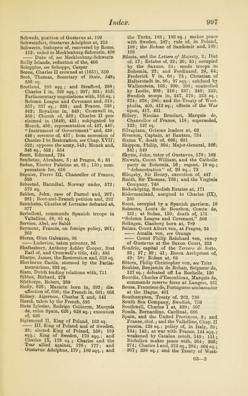 Schwedt, position of Gustavus at, 199 Schweinfurt, Gustavus Adolphus at, 213 Schwerin, bishopric of, recovered by Eome, 112; ceded to Mecklenburg-Schwerin, 408 Duke of, see Mecklenburg-Schwerin Scilly Islands, reduction of the, 466 Scioppius, see Schoppe, Caspar Scone, Charles II crowned at (1651), 510 Scot, Thomas, Secretary of State, 548; 556 sq. Scotland, 283 sqq.; and Strafford, 288; Charles I in, 293 sqq.; 297; 301; 315; Parliamentary negotiations with, 316 sq.; Solemn League and Covenant and, 318; 357; 327 sq.; 333 ; and France, 338 ; 342; Royalism in, 349; Cromwell in, 350; Church of, 359; Charles II pro- claimed in (1649), 435; subjugated by Monck, 436; representation of, 437, 440; “Instrument of Government” and, 438; 446 ; revenue of, 457; from accession of Charles I to Restoration, see Chap. XVII'; 522; opposes the army, 545; Monck and, 546 sq., 552 ; 554 Scott, Edmund, 734 Scultetus, Abraham, 5; at Prague, 6; 31 Sedan, Elector Palatine at, 81; 150; com- pensation for, 616 Seguier, Pierre III, Chancellor of France, 593 Sehested, Hannibal, Norway under, 572; 573 sq. Selden, John, case of Darnel and, 267; 281; Root-and-Branch petition and, 292 Sennheim, Charles of Lorraine defeated at, 377 Serbelloni, commands Spanish troops in Valtelline, 58, 61 sq. Servien, Abel, see Sabld Seymour, Francis, on foreign policy, 261; 263 Sforza, Gian Galeazzo, 36 Ludovico, taken prisoner, 36 Shaftesbury, Anthony Ashley Cooper, first Earl of, and Cromwell’s title, 443; 485 Sharpe, James, the Restoration and, 553 sq. Sherborne Castle, stormed by the Parlia- mentarians, 332 sq. Siam, Dutch trading relations with, 711 Sibbes, Richard, 279 Sibthorpe, Robert, 268 Sicily, 626; Mazarin born in, 592; dis- affection of, 600; the French in, 601; 666 Sidney, Algernon, Charles X and, 541 Sierck, taken by the French, 595 Siete Iglesias, Rodrigo Calderon, Marquis de, rules Spain, 626 : 628 sq.; execution of, 636 Sigismund II, King of Poland, 162 sq. Ill, King of Poland and of Sweden, 23; elected King of Poland, 168; 169 sqq.; King of Sweden, 170 sqq.; and Charles IX, 173 sq.; Charles and the Tsar allied against, 176; 177; and Gustavus Adolphus, 179 ; 180 sqq.; and the Turks, 183 ; 185 sq.; makes peace with Sweden, 187; rule of, in Poland, 188; the Rokosz of Sandomir and, 189; 192 Silesia, and the Letters of Majesty, 2; Diet of, 17; Estates of, 22; 26; 33; occupied by the Saxons, 34; sends troops to Bohemia, 22; and Ferdinand, 28, 64; Frederick V in, 68; 75; Christian of Halberstadt in, 86; 97 sqq.; subdued by Wallenstein, 103; 200; 206; controlled by Leslie, 209; 216; 237; 240; 242; Swedish troops in, 247, 370; 253 sq.; 374; 378; 386; and the Treaty of West- phalia, 403, 412 sq.; effects of the War upon, 417, 421 Sillery, Nicolas Bruslart, Marquis de, Chancellor of France, 118; superseded, 122; 127 sq. Silvaplana, Grisons leaders at, 62 Siverson, Captain, at Bantam, 734 Sixtus V, death of, 666; 681 Skippon, Philip, 304; Major-General, 326; 341; 349 Skytte, John, tutor of Gustavus, 178; 182 Slawata, Count William, and the Catholic party in Bohemia, 16; regent, 18 sq.; “defenestration” of, 20 sq.; 72 Slingsby, Sir Henry, execution of, 447 Smith, Sir Thomas, 735; and the Virginia Company, 748 Soderkbping, Swedish Estates at, 171 Sodermanland, assigned to Charles (IX), 160 Soest, occupied by a Spanish garrison, 10 Soissons, Louis de Bourbon, Comte de, 131; at Sedan, 150; death of, 151 “Solemn League and Covenant,” 506 Solingen, Clauberg born at, 789 Solms, Count Albert von, at Prague, 24 Amalia von, see Orange Count Philip Reinhard von, envoy of Gustavus at the Saxon Court, 213 Sondrio, capital of the Terzero di Sotto, 35; 37; 39 ; 41; Rusca Archpriest of, 49; 58; Rohan at, 63 Sotern, Philip Christopher von, see Trier Soubise, Benjamin de Rohan, Seigneur de, 127 sq.; defeated off La Rochelle, 130 Sourdis, Charles d’Escoubleau, Marquis de, commands reserve force at Langres, 251 Sousa, Francisco de, Portuguese ambassador at the Hague, 401 Southampton, Treaty of, 262, 739 South Sea Company, Swedish, 759 Southwell, Charles I at, 339 ; 507 Spada, Bernardino, Cardinal, 686 Spain, and the United Provinces, 3; and France, ibid.; and the Valtelline, Chap. II passim, 129 sq.; policy of, in Italy, 39; 134; 143; at war with France, 144 sqq.; weakened by Catalan revolt, 149; 151; Richelieu makes peace with, 264; 266; 274; Charles I and, 275 sq., 284; 364 sq.; 367; 398 sq.; and the Treaty of West- 63—3