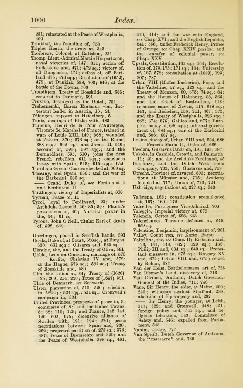 251; reinstated at the Peace of Westphalia, 409 Trinidad, the founding of, 758 Triploe Heath, the army at, 343 Troibreze, Colonel, at Ratisbon, 231 Tromp, Lieut.-Admiral Martin Harpertzoon, naval victories of, 147; 311; action off Folkestone and, 471; 472 sq.; victory of, off Dungeness, 474; defeat of, off Port- land, 475; 476 sqq.; Resolutions of (1652), 479; at Dunkirk, 598, 703; 646; at the battle of the Downs, 700 Trondhjem, Treaty of Roeskilde and, 586; restored to Denmark, 591 Truxillo, destroyed by the Dutch, 751 Tschernembl, Baron Erasmus von, Pro- testant leader in Austria, 16; 21 Tubingen, opposed to Heidelberg, 5 Tunis, dealings of Blake with, 483 Turenne, Henri de la Tour d’Auvergne, Yicomte de, Marshal of France, trained in wars of Louis XIII, 149 ; 368 ; wounded at Zabern, 370; 376 sq.; on the Rhine, 388 sqq.; 392 sq.; and James H, 540; account of, 595 ; 597 sqq.; and the Bernardines, 595, 610; joins the first French rebellion, 611 sqq.; concludes treaty with Spain, 613; 615 sqq.; 659 Turnham Green, Charles checked at, 308 sq. Tuscany, and Spain, 666 ; and the war of the Barberini, 686 sq. Grand Duke of, see Ferdinand I and Ferdinand II Tuttlingen, victory of Imperialists at, 388 Tyrnau, Peace of, 11 Tyrol, loyal to Ferdinand, 23; under Archduke Leopold, 26; 35; 39 ; Planta’s possessions in, 46 ; Austrian power in the, 54 ; 61 sq. Tyrone, John O’Neill, titular Earl of, death of, 522, 649 Uberlingen, placed in Swedish hands, 391 Uceda,Duke of, at Court, 628 sq.; at Burgos, 630; 631 sqq.; Olivares and, 635 sq. Ukraine, the, and the Treaty of Oliva, 591 Ulfeld, Leonora Christina, marriage of, 573 Korfits, Christian IY and, 572; at the Hague, 573 sq.; 584 sq.; Treaty of Roeskilde and, 586 Ulm, the Union at, 34; Treaty of (1620), 125; 209; 214; 220; Truce of (1647), 391 Ulric of Denmark, see Schwerin Ulster, plantation of, 513; 520; rebellion in, 522 sq.; 524sqq.; 531 sq.; Cromwell’s campaign in, 534 United Provinces, prospects of peace in, 3; commerce of, 8; and the Hanse Towns, 8; 68; 119; 129; and France, 142, 144, 146, 602, 675; defensive alliance of Sweden with, 191; 194; 220; peace negotiations between Spain and, 230; 262; projected partition of, 275 sq.; 373; 387; Peace of Bromsebro and, 390; and the Peace of Westphalia, 398 sq., 401, 410, 414; and the war with England, see Chap. XVI; and the English Republic, 541; 556; under Frederick Henry, Prince of Orange, see Chap. XXIV passim; and the transfer of colonial power, see Chap. XXV Upsala, Constitution, 161 sq.; 164; Resolu- tion of, 170,175; 171 sq.; 184; University of, 187, 578; consultation at (1629), 193; 207; 787 Urban VIII (Maffeo Barberini), Pope, and the Valtelline, 57 sq., 129 sq.; and the Treaty of Monzon, 60, 675; 74 sq.; 84; and the House of Habsburg, 88, 365; and the Edict of Restitution, 113; espouses cause of Nevers, 115, 678 sq.; 143; and Richelieu, 156; 211; 367; 373; and the Treaty of Westphalia, 396 sqq.; 668; 674; 676; Galileo and, 677; Euro- pean policy of, 680 sqq.; internal govern- ment of, 684 sq.; war of the Barberini and, 686; 687 sq. Urbino, duchy of, Urban VIII and, 684, 686 Francis Maria II, Duke of, 666 Usedom, Gustavus lands on, 191, 193, 197 Uskoks, in Carniola, Croatia, and Dalmatia, 11; 40; and the Archduke Ferdinand, 45 Usselincx, and the Dutch West India Company, 703, 750; Gustavus and, 759 Utrecht, Province of, ravaged, 693; negotia- tions at Munster and, 715; Academy founded at, 717; Union of, 723; 724 Uxbridge, negotiations at, 327 sq.; 343 Vadstena, 165; constitution promulgated at, 167; 169; 172 Valecilla, Portuguese Vice-Admiral, 708 Valeggio, Imperial victory at, 679 Valencia, Cortes of, 628, 643 Valenciennes, Turenne defeated at, 619, 659 sq. Valentine, Benjamin, imprisonment of, 281 Valley, Count von, see Kurtz, Baron Valtelline, the, see Chap. II; Richelieu and, 123, 141, 148, 642 ; 129 sq. ; 136; Philip III and, 634 sq.; 640 sq.; Protes- tant massacre in, 672 sq.; Gregory XV and, 674; Urban VIII and, 675; seized by Rohan, 683 Van der Heist, Bartholomaeus, art of, 723 Van Diemen’s Land, discovery of, 713 Van Diemen, Anthoni, Dutch Governor- General of the Indies, 711; 740 Vane, Sir Henry, the elder, at Mainz, 209; 220; witnesses against Strafford, 289; abolition of Episcopacy and, 292 Sir Henry, the younger, at Leith, 317; 322; and Cromwell, 448; 451; foreign policy and, 541 sq.; and re- ligious toleration, 543; Committee of Safety and, 546; expelled from Parlia- ment, 548 Vanini, Cesare, 777 Van Speult, Dutch Governor of Amboina, the “massacre” and, 739