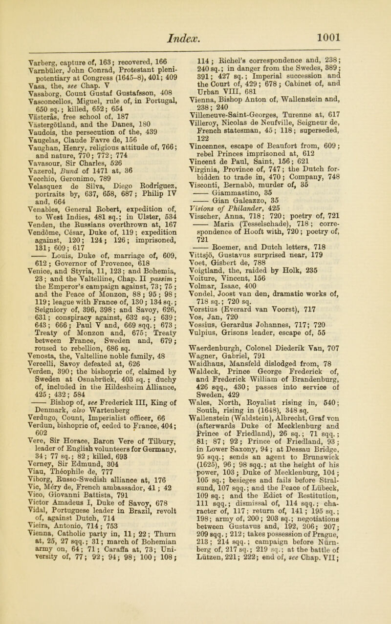 Varberg, capture of, 163; recovered, 166 Yambiiler, John Conrad, Protestant pleni- potentiary at Congress (1645-8), 401; 409 Vasa, the, see Chap. V Vasaborg, Count Gustaf Gustafsson, 408 Vasconcellos, Miguel, rule of, in Portugal, 650 sq.; killed, 652; 654 Vasteras, free school of, 187 Vastergotland, and the Danes, 180 Vaudois, the persecution of the, 439 Vaugelas, Claude Favre de, 156 Vaughan, Henry, religious attitude of, 766; and nature, 770; 772; 774 Vavasour, Sir Charles, 526 Vazerol, Bund of 1471 at, 36 Vecchio, Geronimo, 789 Velasquez de Silva, Diego Rodriguez, portraits by, 637, 658, 687 ; Philip IV and, 664 Venables, General Robert, expedition of, to West Indies, 481 sq.; in Ulster, 534 Venden, the Russians overthrown at, 167 Vendome, Cdsar, Duke of, 119; expedition against, 120; 124; 126; imprisoned, 131; 609; 617 Louis, Duke of, marriage of, 609, 612 ; Governor of Provence, 618 Venice, and Styria, 11, 123; and Bohemia, 23 ; and the Valtelline, Chap. II passim ; the Emperor’s campaign against, 73; 75 ; and the Peace of Monzon, 88; 95 ; 98; 119; league with France of, 130; 134 sq.; Seigniory of, 396, 398; and Savoy, 626, 631; conspiracy against, 632 sq.; 639; 643 ; 666 ; Paul V and, 669 sqq.; 673 ; Treaty of Monzon and, 675; Treaty between France, Sweden and, 679; roused to rebellion, 686 sq. Venosta, the, Valtelline noble family, 48 Vercelli, Savoy defeated at, 626 Verden, 390; the bishopric of, claimed by Sweden at Osnabriick, 403 sq. ; duchy of, included in the Hildesheim Alliance, 425 ; 432; 584 Bishop of, see Frederick III, King of Denmark, also Wartenberg Verdugo, Count, Imperialist officer, 66 Verdun, bishopric of, ceded to France, 404; 602 Vere, Sir Horace, Baron Vere of Tilbury, leader of English volunteers for Germany, 34; 77 sq.; 82; killed, 693 Verney, Sir Edmund, 304 Viau, Thdophile de, 777 Viborg, Russo-Swedish alliance at, 176 Vic, Mery de, French ambassador, 41; 42 Vico, Giovanni Battista, 791 Victor Amadeus I, Duke of Savoy, 678 Vidal, Portuguese leader in Brazil, revolt of, against Dutch, 714 Vieira, Antonio, 714; 753 Vienna, Catholic party in, 11; 22; Thurn at, 25, 27 sqq.; 31; march of Bohemian army on, 64; 71; Caraffa at, 73; Uni- versity of, 77; 92; 94; 98; 100; 108; 114; Richel’s correspondence and, 238; 240 sq.; in danger from the Swedes, 389; 391; 427 sq.; Imperial succession and the Court of, 429; 678; Cabinet of, and Urban VIII, 681 Vienna, Bishop Anton of, Wallenstein and, 238; 240 Villeneuve-Saint-Georges, Turenne at, 617 Villeroy, Nicolas de Neufville, Seigneur de, French statesman, 45 ; 118; superseded, 122 Vincennes, escape of Beaufort from, 609; rebel Princes imprisoned at, 612 Vincent de Paul, Saint, 156; 621 Virginia, Province of, 747; the Dutch for- bidden to trade in, 470; Company, 748 Visconti, Bernabb, murder of, 35 Giammastino, 35 Gian Galeazzo, 35 Visions of Philander, 425 Visscher, Anna, 718; 720; poetry of, 721 Maria (Tesselschade), 718; corre- spondence of Hooft with, 720 ; poetry of, 721 Roemer, and Dutch letters, 718 Vittsjo, Gustavus surprised near, 179 Voet, Gisbert de, 788 Voigtland, the, raided by Hoik, 235 Voiture, Vincent, 156 Volmar, Isaac, 400 Vondel, Joost van den, dramatic works of, 718 sq.; 720 sq. Vorstius (Everard van Voorst), 717 Vos, Jan, 720 Vossius, Gerardus Johannes, 717; 720 Vulpius, Grisons leader, escape of, 55 Waerdenburgh, Colonel Diederik Van, 707 Wagner, Gabriel, 791 Waidhaus, Mansfeld dislodged from, 78 Waldeck, Prince George Frederick of, and Frederick William of Brandenburg, 426 sqq., 430; passes into service of Sweden, 429 Wales, North, Royalist rising in, 540; South, rising in (1648), 348 sq. Wallenstein (Waldstein), Albrecht, Graf von (afterwards Duke of Mecklenburg and Prince of Friedland), 26 sq.; 71 sqq.; 81; 87; 92; Prince of Friedland, 93; in Lower Saxony, 94 ; at Dessau Bridge, 95 sqq.; sends an agent to Brunswick (1625), 96; 98 sqq.; at the height of his power, 103; Duke of Mecklenburg, 104; 105 sq.; besieges and fails before Stral- sund, 107 sqq.; and the Peace of Liibeck, 109 sq.; and the Edict of Restitution, 111 sqq.; dismissal of, 114 sqq.; cha- racter of, 117 ; return of, 141; 195 sq.; 198; army of, 200; 203 sq.; negotiations between Gustavus and, 192, 206; 207; 209 sqq.; 212; takes possession of Prague, 213; 214 sqq.; campaign before Niirn- berg of, 217 sq.; 219 sq.; at the battle of Liitzen, 221; 222; end of, see Chap. VII;