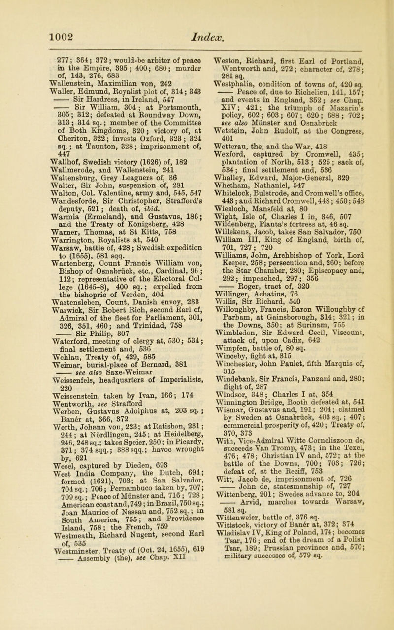 277; 364; 372; would-be arbiter of peace in the Empire, 395; 400; 680; murder of, 143, 276, 683 Wallenstein, Maximilian von, 242 Waller, Edmund, Royalist plot of, 314; 343 Sir Hardress, in Ireland, 547 Sir William, 304 ; at Portsmouth, 305; 312; defeated at Roundway Down, 313 ; 314 sq.; member of the Committee of Both Kingdoms, 320; victory of, at Cheriton, 322; invests Oxford, 323; 324 sq.; at Taunton, 328; imprisonment of, 447 Wallhof, Swedish victory (1626) of, 182 Wallmerode, and Wallenstein, 241 Waltensburg, Grey Leaguers of, 36 Walter, Sir John, suspension of, 281 Walton, Col. Valentine, army and, 545, 547 Wandesforde, Sir Christopher, Strafford’s deputy, 521; death of, ibid. Warmia (Ermeland), and Gustavus, 186; and the Treaty of Konigsberg, 428 Warner, Thomas, at St Kitts, 758 Warrington, Royalists at, 540 Warsaw, battle of, 428; Swedish expedition to (1655), 581 sqq. Wartenberg, Count Francis William von, Bishop of Osnabriick, etc., Cardinal, 96 ; 112; representative of the Electoral Col- lege (1645-8), 400 sq.; expelled from the bishopric of Verden, 404 Wartensleben, Count, Danish envoy, 233 Warwick, Sir Robert Rich, second Earl of, Admiral of the fleet for Parliament, 301, 326, 351, 460; and Trinidad, 758 Sir Philip, 307 Waterford, meeting of clergy at, 530; 534; final settlement and, 536 Wehlau, Treaty of, 429, 585 Weimar, burial-place of Bernard, 381 see also Saxe-Weimar Weissenfels, headquarters of Imperialists, 220 Weissenstein, taken by Ivan, 166; 174 Wentworth, see Strafford Werben, Gustavus Adolphus at, 203 sq.; Ban6r at, 366, 372 Werth, Johann von, 223; at Ratisbon, 231; 244; at Nordlingen, 245; at Heidelberg, 246, 248 sq.; takes Speier, 250; in Picardy, 371; 374 sqq.; 388sqq.; havoc wrought by, 621 Wesel, captured by Dieden, 693 West India Company, the Dutch, 694; formed (1621), 703; at San Salvador, 704sq.; 706; Pernambuco taken by, 707; 709 sq.; Peace of Munster and, 716; 728; American coastand,749; in Brazil,750sq.; Joan Maurice of Nassau and, 752 sq.; in South America, 755; and Providence Island, 758; the French, 759 Westmeath, Richard Nugent, second Earl of, 535 Westminster, Treaty of (Oct. 24, 1655), 619 Assembly (the), see Chap. XII Weston, Richard, first Earl of Portland, Wentworth and, 272; character of, 278; 281 sq. Westphalia, condition of towns of, 420 sq. Peace of, due to Richelieu, 141, 157; and events in England, 352; see Chap. XIV; 421; the triumph of Mazarin’s policy, 602 ; 603; 607 ; 620 ; 688 ; 702 ; see also Munster and Osnabriick Wetstein, John Rudolf, at the Congress, 401 Wetterau, the, and the War, 418 Wexford, captured by Cromwell, 435; plantation of North, 513 ; 525 ; sack of, 534; final settlement and, 536 Whalley, Edward, Major-General, 329 Whetham, Nathaniel, 547 Whitelock, Bulstrode, and Cromwell’s office, 443; and Richard Cromwell, 44S; 450; 548 Wiesloch, Mansfeld at, 80 Wight, Isle of, Charles I in, 346, 507 Wildenberg, Planta’s fortress at, 46 sq. Willekens, Jacob, takes San Salvador, 750 William III, King of England, birth of, 701, 727; 720 Williams, John, Archbishop of York, Lord Keeper, 258; persecution and, 260; before the Star Chamber, 280; Episcopacy and, 292; impeached, 297; 356 Roger, tract of, 320 Willinger, Achatius, 76 Willis, Sir Richard, 540 Willoughby, Francis, Baron Willoughby of Parham, at Gainsborough, 314; 321; in the Downs, 350; at Surinam, 755 Wimbledon, Sir Edward Cecil, Viscount, attack of, upon Cadiz, 642 Wimpfen, battle of, 80 sq. Winceby, fight at, 315 Winchester, John Paulet, fifth Marquis of, 315 Windebank, Sir Francis, Panzani and, 280; flight of, 287 Windsor, 348; Charles I at, 354 Winnington Bridge, Booth defeated at, 541 WTismar, Gustavus and, 191; 204; claimed by Sweden at Osnabriick, 403 sq.; 407; commercial prosperity of, 420; Treaty of, 370, 373 With, Vice-Admiral Witte Corneliszoon de, succeeds Van Tromp, 473; in the Texel, 476; 478; Christian IV and, 572; at the battle of the Downs, 700; 703; 726; defeat of, at the Reciff, 753 Witt, Jacob de, imprisonment of, 726 John de, statesmanship of, 727 Wittenberg, 201; Swedes advance to, 204 Arvid, marches towards Warsaw, 581 sq. Wittenweier, battle of, 376 sq. Wittstock, victory of Ban6r at, 372; 374 Wladislav IV, King of Poland, 174; becomes Tsar, 176; end of the dream of a Polish Tsar, 189; Prussian provinces and, 570; military successes of, 579 sq.