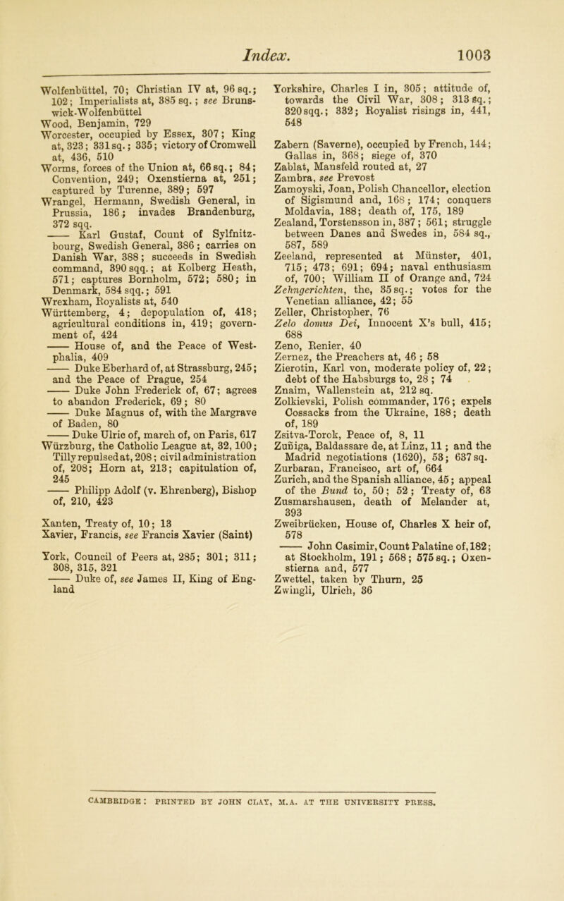 Wolfenbiittel, 70; Christian IV at, 96 sq.; 102; Imperialists at, 385 sq.; see Bruns- wick-W olfenbiittel Wood, Benjamin, 729 Worcester, occupied by Essex, 307; King at, 323; 331 sq.; 335; victory of Cromwell at, 436, 510 Worms, forces of the Union at, 66sq.; 84; Convention, 249; Oxenstierna at, 251; captured by Turenne, 389; 597 Wrangel, Hermann, Swedish General, in Prussia, 186; invades Brandenburg, 372 sqq. Karl Gustaf, Count of Sylfnitz- bourg, Swedish General, 386; carries on Danish War, 388; succeeds in Swedish command, 390 sqq.; at Kolberg Heath, 571; captures Bornholm, 572; 580; in Denmark, 584 sqq.; 591 Wrexham, Royalists at, 540 Wurttemberg, 4; depopulation of, 418; agricultural conditions in, 419; govern- ment of, 424 House of, and the Peace of West- phalia, 409 Duke Eberhard of, at Strassburg, 245; and the Peace of Prague, 254 Duke John Frederick of, 67; agrees to abandon Frederick, 69; 80 Duke Magnus of, with the Margrave of Baden, 80 Duke Ulric of, march of, on Paris, 617 Wurzburg, the Catholic League at, 32,100; Tilly repulsed at, 208; civil administration of, 208; Horn at, 213; capitulation of, 245 Philipp Adolf (v. Ehrenberg), Bishop of, 210, 423 Xanten, Treaty of, 10; 13 Xavier, Francis, see Francis Xavier (Saint) York, Council of Peers at, 285; 301; 311; 308, 315, 321 Duke of, see James II, King of Eng- land Yorkshire, Charles I in, 305; attitude of, towards the Civil War, 308; 313 Sq.; 320 sqq.; 332; Royalist risings in, 441, 548 Zabern (Saverne), occupied by French, 144; Gallas in, 368; siege of, 370 Zablat, Mansfeld routed at, 27 Zambra, see Prevost Zamoyski, Joan, Polish Chancellor, election of Sigismund and, 168; 174; conquers Moldavia, 188; death of, 175, 189 Zealand, Torstensson in, 387 ; 561; struggle between Danes and Swedes in, 584 sq., 587, 589 Zeeland, represented at Munster, 401, 715; 473; 691; 694; naval enthusiasm of, 700; William II of Orange and, 724 Zehngcrichten, the, 35sq.; votes for the Venetian alliance, 42; 55 Zeller, Christopher, 76 Zelo domus Dei, Innocent X’s bull, 415; 688 Zeno, Renier, 40 Zernez, the Preachers at, 46 ; 58 Zierotin, Karl von, moderate policy of, 22; debt of the Habsburgs to, 28 ; 74 Znaim, Wallenstein at, 212 sq. Zolkievski, Polish commander, 176; expels Cossacks from the Ukraine, 188; death of, 189 Zsitva-Torok, Peace of, 8, 11 Zuniga, Baldassare de, at Linz, 11; and the Madrid negotiations (1620), 53; 637 sq. Zurbaran, Francisco, art of, 664 Zurich, and the Spanish alliance, 45; appeal of the Bund to, 50; 52 ; Treaty of, 63 Zusmarshausen, death of Melander at, 393 Zweibriicken, House of, Charles X heir of, 578 John Casimir, Count Palatine of, 182; at Stockholm, 191; 568; 575sq.; Oxen- stierna and, 577 Zwettel, taken by Thurn, 25 Zwingli, Ulrich, 36 CAMBRIDGE : PRINTED BY JOHN CLAY, M.A. AT THE UNIVERSITY PRESS.