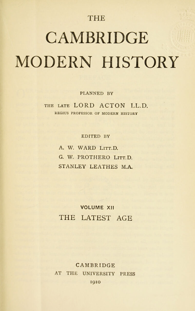 CAMBRIDGE MODERN HISTORY PLANNED BY the late LORD ACTON LL.D. REGIUS PROFESSOR OF MODERN HISTORY EDITED BY A. W. WARD Litt.D. G. W. PROTHERO Litt.D. STANLEY LEATHES M.A. VOLUME XII THE LATEST AGE CAMBRIDGE AT THE UNIVERSITY PRESS 1910