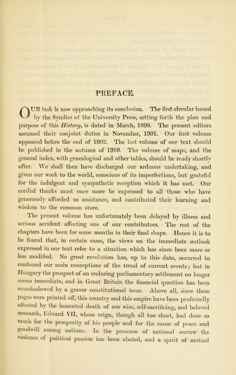 PREFACE. OUR task is now approaching its conclusion. The first circular issued by the Syndics of the University Press, setting forth the plan and purpose of this History, is dated in March, 1898. The present editors assumed their conjoint duties in November, 1901. Our first volume appeared before the end of 1902. The last volume of our text should be published in the autumn of 1910. The volume of maps, and the general index, with genealogical and other tables, should be ready shortlv after. We shall then have discharged our arduous undertaking, and given our work to the world, conscious of its imperfections, but grateful for the indulgent and sympathetic reception which it has met. Our cordial thanks must once more be expressed to all those who have generously afforded us assistance, and contributed their learning and wisdom to the common store. The present volume has unfortunately been delayed by illness and serious accident affecting one of our contributors. The rest of the chapters have been for some months in their final shape. Hence it is to be feared that, in certain cases, the views on the immediate outlook expressed in our text refer to a situation which has since been more or less modified. No great revolution has, up to this date, occurred to confound our main conceptions of the trend of current events; but in Hungary the prospect of an enduring parliamentary settlement no longer seems immediate, and in Great Britain the financial question has been overshadowed by a graver constitutional issue. Above all, since these pages veie printed off, this country and this empire have been profoundly affected by the lamented death of our wise, self-sacrificing, and beloved monarch, Edward VII, whose reign, though all too short, had done so much foi the prosperity ol his people and for the cause of peace and goodwill among nations. In the presence of national sorrow the violence of political passion has been abated, and a spirit of mutual