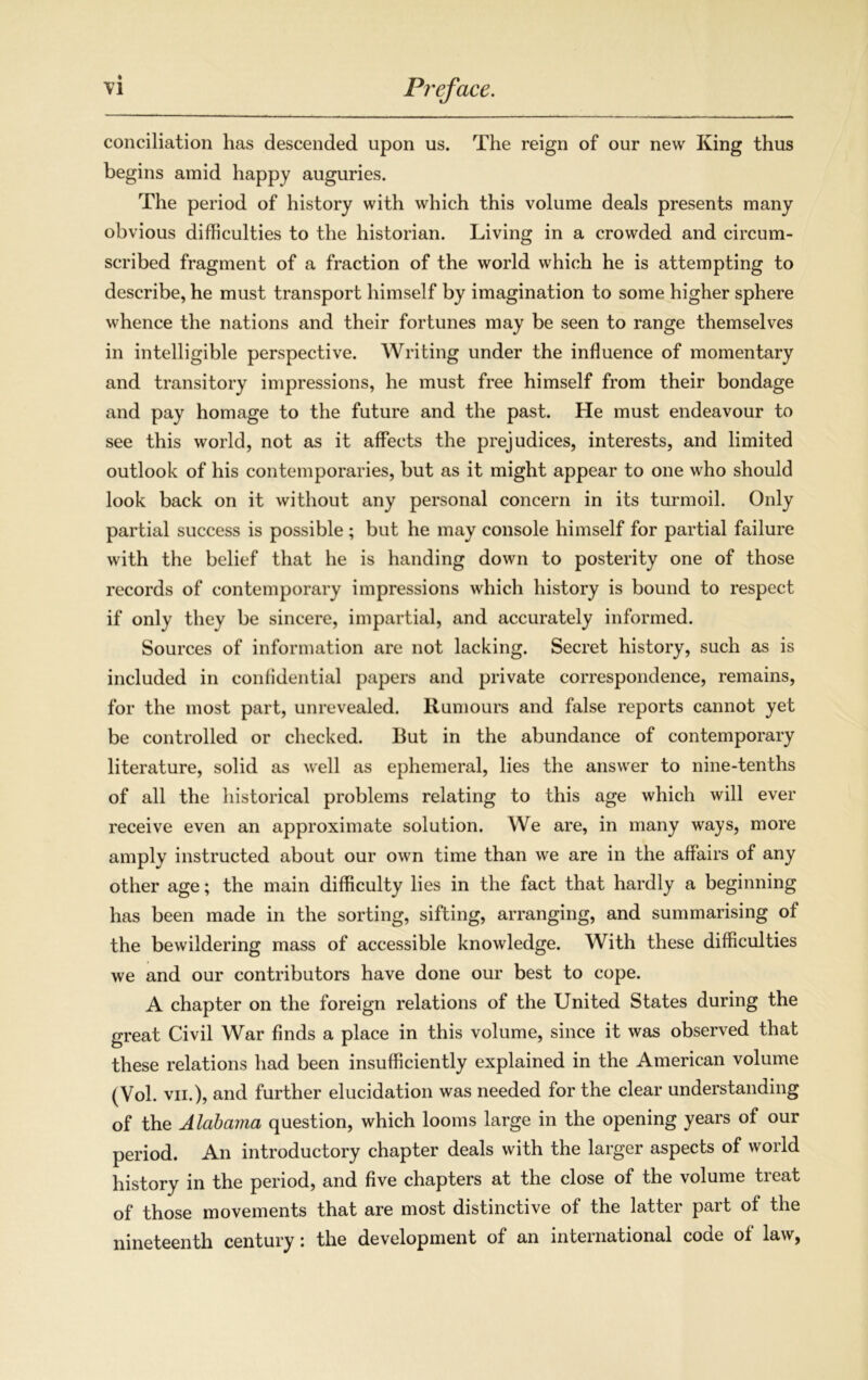 conciliation has descended upon us. The reign of our new King thus begins amid happy auguries. The period of history with which this volume deals presents many obvious difficulties to the historian. Living in a crowded and circum- scribed fragment of a fraction of the world which he is attempting to describe, he must transport himself by imagination to some higher sphere whence the nations and their fortunes may be seen to range themselves in intelligible perspective. Writing under the influence of momentary and transitory impressions, he must free himself from their bondage and pay homage to the future and the past. He must endeavour to see this world, not as it affects the prejudices, interests, and limited outlook of his contemporaries, but as it might appear to one who should look back on it without any personal concern in its turmoil. Only partial success is possible ; but he may console himself for partial failure with the belief that he is handing down to posterity one of those records of contemporary impressions which history is bound to respect if only they be sincere, impartial, and accurately informed. Sources of information are not lacking. Secret history, such as is included in confidential papers and private correspondence, remains, for the most part, unrevealed. Rumours and false reports cannot yet be controlled or checked. But in the abundance of contemporary literature, solid as well as ephemeral, lies the answer to nine-tenths of all the historical problems relating to this age which will ever receive even an approximate solution. We are, in many ways, more amply instructed about our own time than we are in the affairs of any other age; the main difficulty lies in the fact that hardly a beginning has been made in the sorting, sifting, arranging, and summarising of the bewildering mass of accessible knowledge. With these difficulties we and our contributors have done our best to cope. A chapter on the foreign relations of the United States during the great Civil War finds a place in this volume, since it was observed that these relations had been insufficiently explained in the American volume (Vol. vii.), and further elucidation was needed for the clear understanding of the Alabama question, which looms large in the opening years of our period. An introductory chapter deals with the larger aspects of world history in the period, and five chapters at the close of the volume treat of those movements that are most distinctive of the latter part of the nineteenth century: the development of an international code of law,