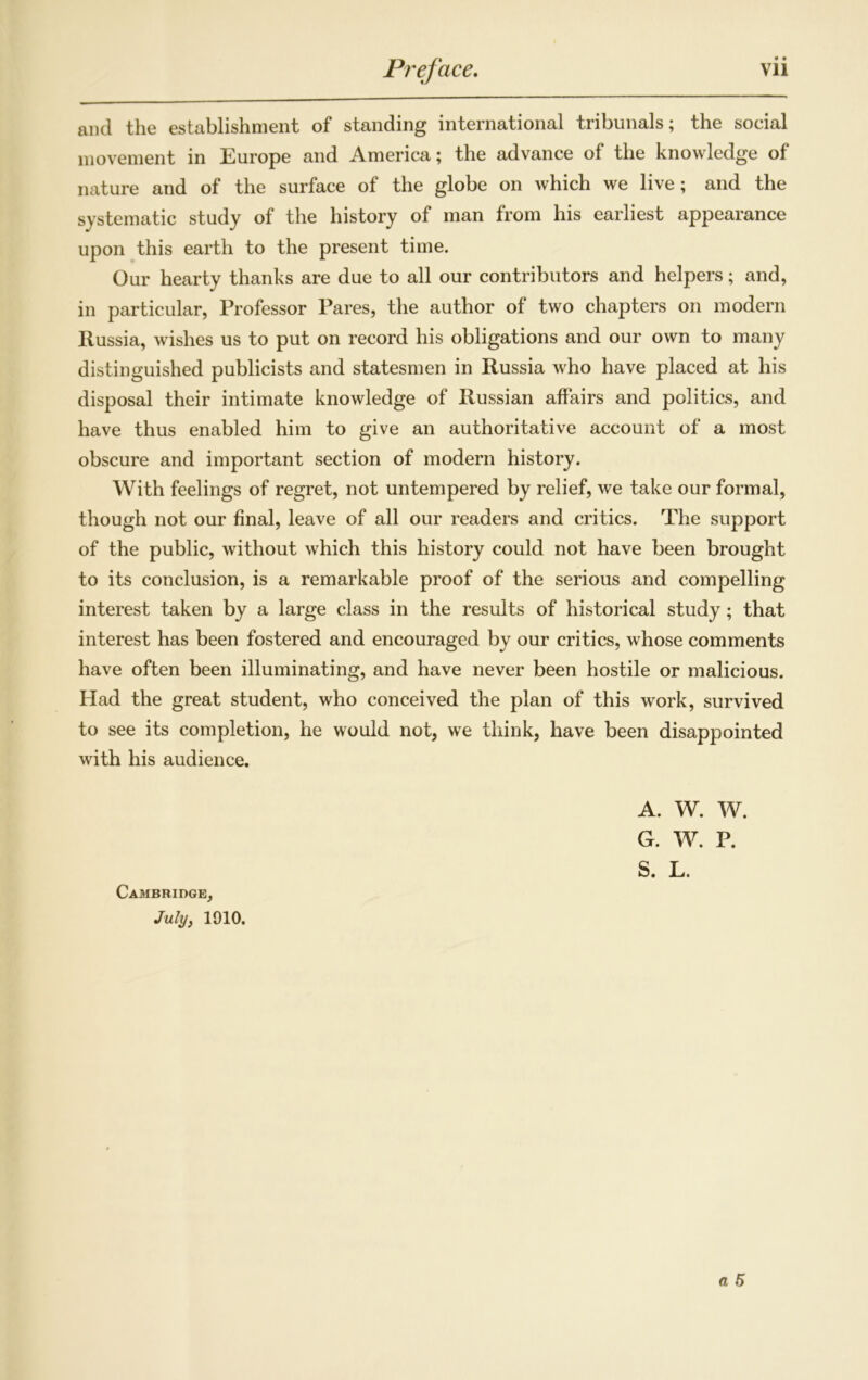 • • and the establishment of standing international tribunals; the social movement in Europe and America; the advance of the knowledge of nature and of the surface of the globe on which we live; and the systematic study of the history of man from his earliest appearance upon this earth to the present time. Our hearty thanks are due to all our contributors and helpers; and, in particular, Professor Pares, the author of two chapters on modern Russia, wishes us to put on record his obligations and our own to many distinguished publicists and statesmen in Russia who have placed at his disposal their intimate knowledge of Russian affairs and politics, and have thus enabled him to give an authoritative account of a most obscure and important section of modern history. With feelings of regret, not untempered by relief, we take our formal, though not our final, leave of all our readers and critics. The support of the public, without which this history could not have been brought to its conclusion, is a remarkable proof of the serious and compelling interest taken by a large class in the results of historical study; that interest has been fostered and encouraged by our critics, whose comments have often been illuminating, and have never been hostile or malicious. Had the great student, who conceived the plan of this work, survived to see its completion, he would not, we think, have been disappointed with his audience. A. W. W. G. W. P. S. L. Cambridge, July, 1910. a 5