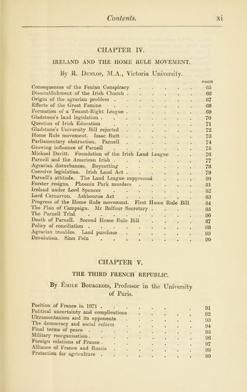 CHAPTER IV. IRELAND AND THE HOME RULE MOVEMENT. By R. Dunlop, M.A., Victoria University. PAGE Consequences of the Fenian Conspiracy ..... 65 Disestablishment of the Irish Church ...... 66 Origin of the agrarian problem ....... 67 Effects of the Great Famine ....... 68 Formation of a Tenant-Right League ...... 69 Gladstone’s land legislation ........ 70 Question of Irish Education ....... 71 Gladstone’s University Bill rejected ...... 72 Home Rule movement. Isaac Butt ...... 73 Parliamentary obstruction. Parnell ...... 74 Growing influence of Parnell 75 Michael Davitt. Foundation of the Irish Land League . . 76 Parnell and the American Irish ....... 77 Agrarian disturbances. Boycotting 78 Coercive legislation. Irish Land Act 79 Parnell’s attitude. The Land League suppressed ... 80 Forster resigns. Phoenix Park murders ..... 81 Ireland under Lord Spencer ....... 82 Lord Carnarvon. Ashbourne Act 83 Progress of the Home Rule movement. First Home Rule Bill 84 The Plan of Campaign. Mr Balfour Secretary .... 85 The Parnell Trial 86 Death of Parnell. Second Home Rule Bill .... 87 Policy of conciliation ......... 88 Agrarian troubles. Land purchase ...... 89 Devolution. Sinn Fein 90 CHAPTER V. THE THIRD FRENCH REPUBLIC. By Emile Bourgeois, Professor in the University of Paris. Position of France in 1871 91 Political uncertainty and complications ..... 92 Ultramontanism and its opponents .... 93 The democracy and social reform ..... 94 Final terms of peace * 95 Military reorganisation........ 96 Foreign relations of France ' * ' ’ Alliance of France and Russia Protection for agriculture ....... 99