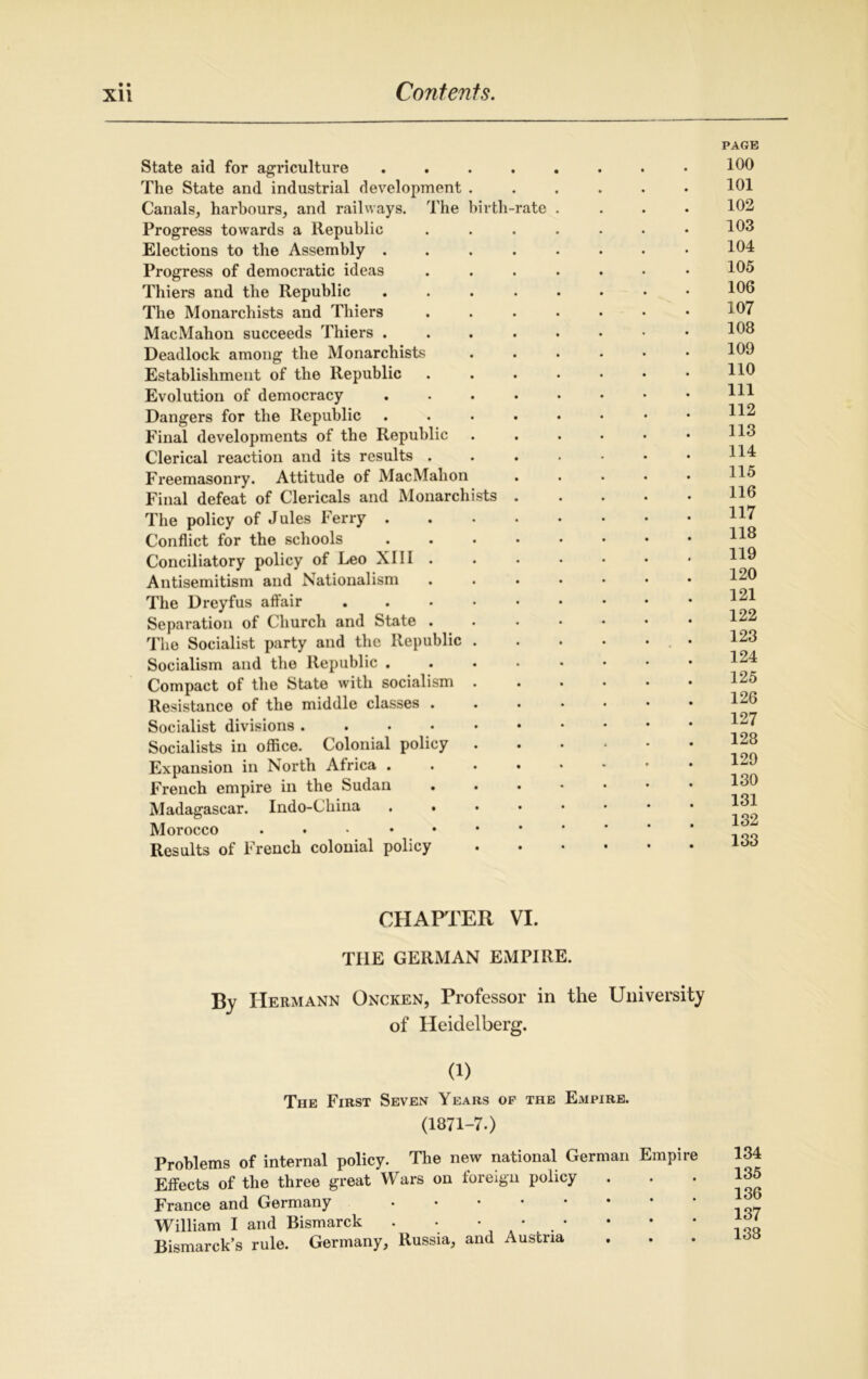 • • State aid for agriculture .... The State and industrial development . Canals, harbours, and railways. The birth-rate Progress towards a Republic Elections to the Assembly .... Progress of democratic ideas Thiers and the Republic .... The Monarchists and Thiers MacMahon succeeds Thiers .... Deadlock among the Monarchists Establishment of the Republic Evolution of democracy .... Dangers for the Republic .... Final developments of the Republic Clerical reaction and its results . Freemasonry. Attitude of MacMahon Final defeat of Clericals and Monarchists . The policy of Jules Ferry .... Conflict for the schools .... Conciliatory policy of Leo XIII . Antisemitism and Nationalism The Dreyfus affair . Separation of Church and State . The Socialist party and the Republic . Socialism and the Republic .... Compact of the State with socialism Resistance of the middle classes . Socialist divisions Socialists in office. Colonial policy . Expansion in North Africa .... French empire in the Sudan Madagascar. Indo-China ...» Morocco Results of French colonial policy PAGE 100 101 102 103 104 105 106 107 108 109 110 111 112 113 114 115 116 117 118 119 120 121 122 123 124 125 126 127 128 129 130 131 132 133 CHAPTER VI. THE GERMAN EMPIRE. By Hermann Oncken, Professor in the University of Heidelberg. (1) The First Seven Years op the ExUpire. (1871-7.) Problems of internal policy. The new national German Empire Effects of the three great Wars on ioreign policy France and Germany William I and Bismarck . • • Bismarck’s rule. Germany, Russia, and Austria 134 135 136 137 138