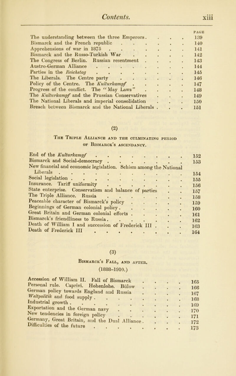 PAGE The understanding between the three Emperors. . . . 139 Bismarck and the French republic ...... 140 Apprehensions of war in 1875 ....... 141 Bismarck and the Russo-Turkish War ..... 142 The Congress of Berlin. Russian resentment .... 143 Austro-German Alliance ........ 144 Parties in the Reichstag ........ 145 The Liberals. The Centre party . . . . . . 146 Policy of the Centre. The Kulturkampf ..... 147 Progress of the conflict. The “ May Laws ” 148 The Kulturkampf and the Prussian Conservatives . . . 149 The National Liberals and imperial consolidation . . . 150 Breach between Bismarck and the National Liberals . . . 151 (2) The Triple Alliance and the culminating period of Bismarck’s ascendancy. End of the Kulturkampf ...... Bismarck and Social-democracy ..... New financial and economic legislation. Schism among the Nationa Liberals Social legislation ........ Insurance. Tariff uniformity ..... State enterprise. Conservatism and balance of parties The Triple Alliance. Russia ..... Peaceable character of Bismarck’s policy Beginnings of German colonial policy.... Great Britain and German colonial efforts . Bismarck’s friendliness to Russia. . . . . Death of William I and succession of Frederick III . Death of Frederick III , 152 153 154 155 156 157 158 159 160 161 162 163 164 (3) Bismarck’s Fall, and after. (1888-1910.) Accession of William II. Fall of Bismarck Personal rule. Caprivi. Hohenlohe. Bulow German policy towards England and Russia Weltpolitik and food supply . Industrial growth .... Exportation and the German navy New tendencies in foreign policy Germany, Great Britain, and the Dual Alliance . Difficulties of the future 165 166 167 168 169 170 171 172 173