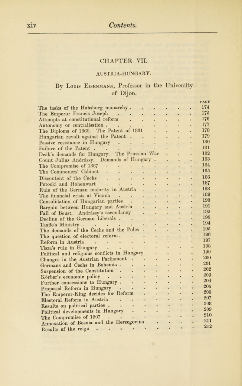 CHAPTER VII. AUSTRIA-HUNGARY. By Louis Eisenmann, Professor in the University of Dijon. The tasks of the Habsburg monarchy . The Emperor Francis Joseph .... Attempts at constitutional reform Autonomy or centralisation ..... The Diploma of 1860. The Patent of 1861 Hungarian revolt against the Patent . Passive resistance in Hungary .... Failure of the Patent ...... Deak’s demands for Hungary. The Prussian War Count Julius Andrassy. Demands of Hungary . The Compromise of 1867 . The Commoners’ Cabinet ..... Discontent of the Cechs . Potocki and Hohenwart ..... Rule of the German majority in Austria The financial crisis at Vienna .... Consolidation of Hungarian parties Bargain between Hungary and Austria Fall of Beust. Andrassy’s ascendancy Decline of the German Liberals .... Taaffe’s Ministry . The demands of the Cecils and the Poles . The question of electoral reform .... Reform in Austria ...... Tisza’s rule in Hungary ..... Political and religious conflicts in Hungary Changes in the Austrian Parliament . Germans and Cechs in Bohemia .... Suspension of the Constitution .... Korher’s economic policy Further concessions to Hungary .... Proposed Reform in Hungary .... The Emperor-King decides for Reform Electoral Reform in Austria .... Results on political parties . Political developments in Hungary The Compromise of 1907 • • • • Annexation of Bosnia and the Heizegovina • Results of the reign PAGE 174 175 176 177 178 179 180 181 182 183 184 185 186 187 188 189 190 191 192 193 194 195 196 197 198 199 200 201 202 203 204 205 206 207 208 209 210 211 212