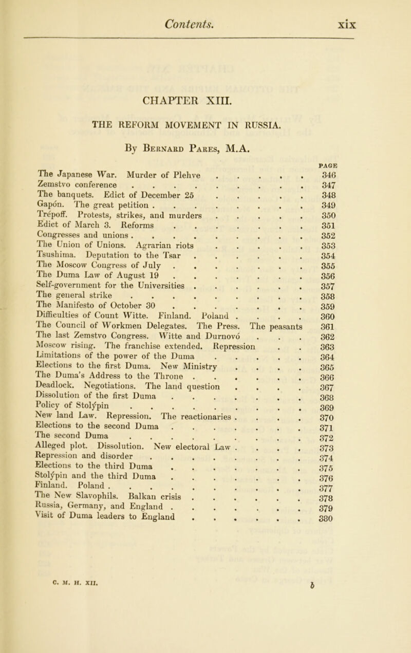 CHAPTER XIII. THE REFORM MOVEMENT IN RUSSIA. By Bernard Pares, M.A. Poland The Press. The Japanese War. Murder of Plehve Zemstvo conference .... The banquets. Edict of December 25 Gapon. The great petition . Trepoff. Protests, strikes, and murders Edict of March 3. Reforms Congresses and unions . The Union of Unions. Agrarian riots Tsushima. Deputation to the Tsar The Moscow Congress of July The Duma Law of August 19 Self-government for the Universities The general strike The Manifesto of October 30 Difficulties of Count Witte. Finland. The Council of Workmen Delegates. The last Zemstvo Congress. Witte and Durnovo Moscow rising. The franchise extended. Repression Limitations of the power of the Duma Elections to the first Duma. New Ministry The Duma’s Address to the Throne Deadlock. Negotiations. The land question Dissolution of the first Duma Policy of Stolypin New land Law. Repression. The reactionaries Elections to the second Duma The second Duma Alleged plot. Dissolution. New Repression and disorder Elections to the third Duma Stolypin and the third Duma Finland. Poland . The New Slavophils. Balkan crisis Russia, Germany, and England . ^ isit of Duma leaders to England The peasants electoral Law PAGE 346 347 348 349 350 351 352 353 354 355 356 357 358 359 360 361 362 363 364 365 366 367 368 369 370 371 372 373 374 375 376 877 378 379 380 C. M. H. XII. b