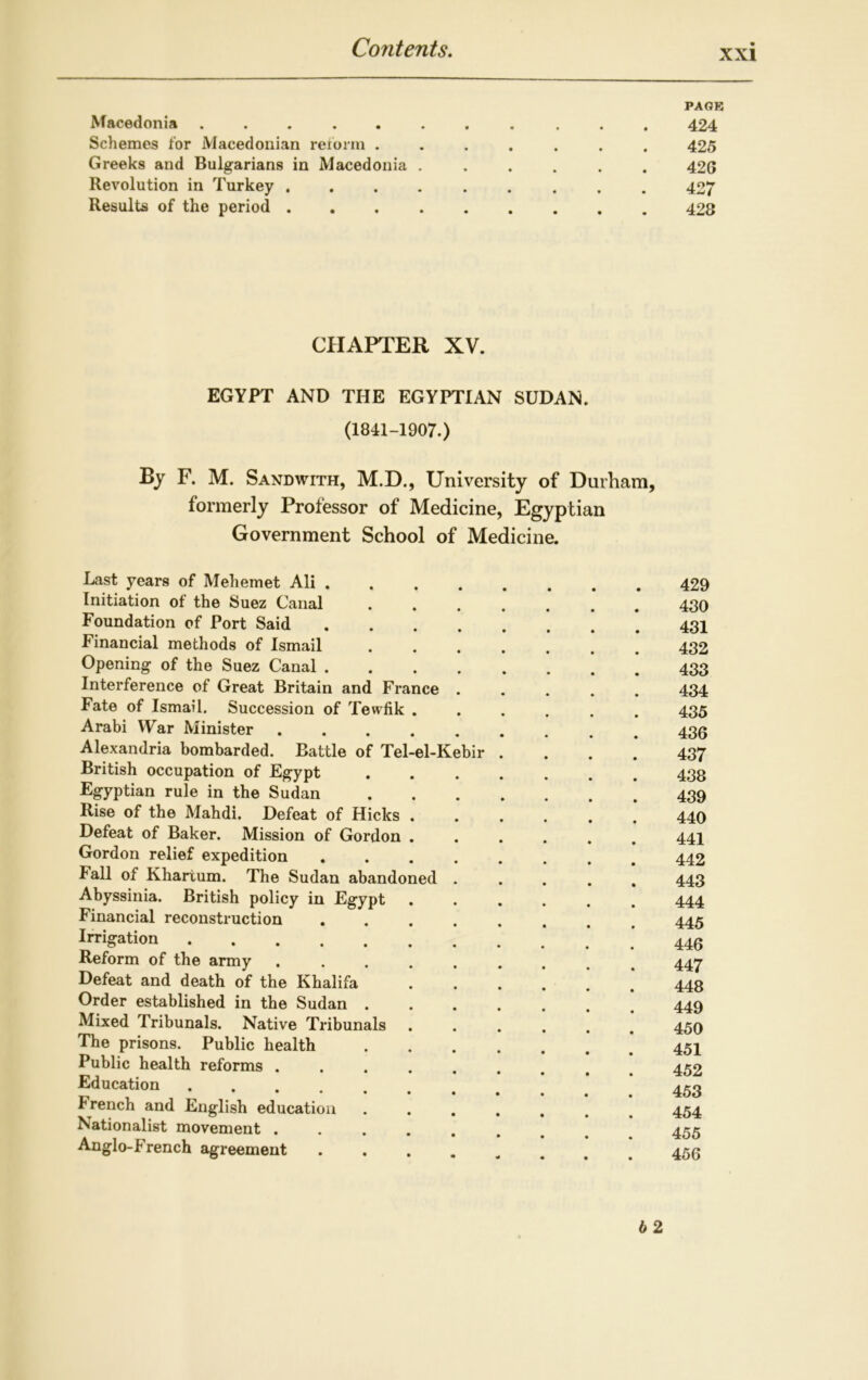 xxi PAGE Macedonia ........... 424 Schemes for Macedonian reform ....... 425 Greeks and Bulgarians in Macedonia ...... 426 Revolution in Turkey 427 Results of the period 428 CHAPTER XV. EGYPT AND THE EGYPTIAN SUDAN. (1841-1907.) By F. M. Sandwith, M.D., University of Durham, formerly Professor of Medicine, Egyptian Government School of Medicine. Last years of Mehemet Ali . Initiation of the Suez Canal Foundation of Port Said Financial methods of Ismail Opening of the Suez Canal . Interference of Great Britain and France Fate of Ismail. Succession of Tevvfik . Arabi War Minister ..... Alexandria bombarded. Battle of Tel-el-Kebii British occupation of Egypt Egyptian rule in the Sudan Rise of the Mahdi. Defeat of Hicks . Defeat of Baker. Mission of Gordon . Gordon relief expedition Fall of Khartum. The Sudan abandoned Abyssinia. British policy in Egypt Financial reconstruction Irrigation Reform of the army . . . . Defeat and death of the Khalifa Order established in the Sudan . Mixed Tribunals. Native Tribunals The prisons. Public health Public health reforms . Education I rench and English education Nationalist movement . . . . Anglo-French agreement 429 430 431 432 433 434 435 436 437 438 439 440 441 442 443 444 445 446 447 448 449 450 451 452 453 454 455 456