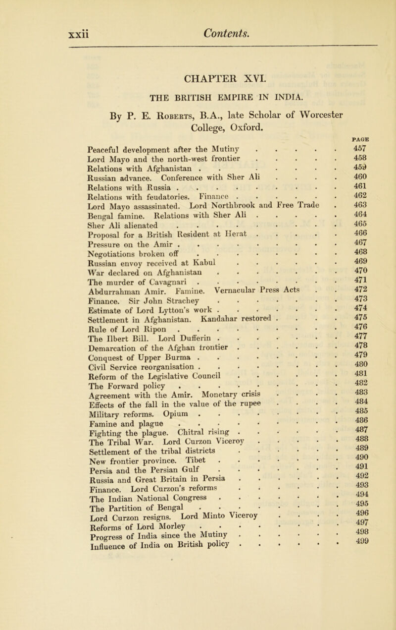 CHAPTER XVI. THE BRITISH EMPIRE IN INDIA. By P. E. Roberts, B.A., late Scholar of Worcester College, Oxford. Peaceful development after the Mutiny ..... Lord Mayo and the north-west frontier ..... Relations with Afghanistan . . ..... Russian advance. Conference with Sher Ali .... Relations with Russia Relations with feudatories. Finance ...... Lord Mayo assassinated. Lord Northbrook and Free Trade Bengal famine. Relations with Sher Ali ..... Sher Ali alienated ..••*•••• Proposal for a British Resident at Herat ..... Pressure on the Amir ...•••••• Negotiations broken off ........ Russian envoy received at Kabul ...... War declared on Afghanistan ....... The murder of Cavagnari Abdurrahman Amir. Famine. Vernacular Press Acts Finance. Sir John Strachey ....... Estimate of Lord Lytton’s work ....... Settlement in Afghanistan. Kandahar restored .... Rule of Lord ltipon ....••••• The Ilbert Bill. Lord Dufferin Demarcation of the Afghan frontier ...... Conquest of Upper Burma Civil Service reorganisation Reform of the Legislative Council The Forward policy Agreement with the Amir. Monetary crisis .... Effects of the fall in the value of the rupee .... Military reforms. Opium ...«•• Famine and plague ...•••• Fighting the plague. Chitral rising The Tribal War. Lord Curzon Viceroy Settlement of the tribal districts New frontier province. rl ibet . . . • Persia and the Persian Gulf Russia and Great Britain in Persia Finance. Lord Curzon s reforms The Indian National Congress The Partition of Bengal . • Lord Curzon resigns. Lord Minto Viceroy Reforms of Lord Morley Progress of India since the Mutiny Influence of India on British policy PAGE 457 458 459 460 461 462 463 464 465 466 467 468 469 470 471 472 473 474 475 476 477 478 479 480 481 482 483 484 485 486 487 488 489 490 491 492 493 494 495 496 497 498 499