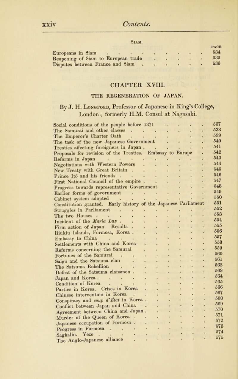 Siam. page Europeans in Siam ......... 534 Reopening of Siam to European trade ..... 535 Disputes between France and Siam 536 CHAPTER XVIII. THE REGENERATION OF JAPAN. By J. H. Longford, Professor of Japanese in King’s College, London; formerly H.M. Consul at Nagasaki. Social conditions of the people before 1871 The Samurai and other classes ...... The Emperor’s Charter Oath ...... The task of the new Japanese Government Treaties affecting foreigners in Japan Proposals for revision of the Treaties. Embassy to Europe Reforms in Japan ........ Negotiations with Western Powers New Treaty with Great Britain ...... Prince Ito and his friends First National Council of the empire Progress towards representative Government Earlier forms of government Cabinet system adopted .....•• Constitution granted. Early history of the Japanese Parliamen Struggles in Parliament ....... The two Houses ......... Incident of the Maria Luz Firm action of Japan. Results ...... Riuldu Islands, Formosa, Korea Embassy to China ........ Settlements with China and Korea Reforms concerning the Samurai Fortunes of the Samurai Saigo and the Satsuma clan The Satsuma Rebellion ....... Defeat of the Satsuma clansmen Japan and Korea Condition of Korea ........ Parties in Korea. Crises in Korea ..... Chinese intervention in Korea ...... Conspiracy and coup d’Etat in Korea ..... Conflict between Japan and China ..... Agreement between China and Japan ..... Murder of the Queen of Korea Japanese occupation of Formosa Progress in Formosa ...•••• Saglialin. V ezo .... The Anglo-Japanese alliance ..... 537 538 539 540 541 542 543 544 545 546 547 548 549 550 551 552 553 554 555 556 557 558 559 560 561 562 563 564 565 566 567 568 569 570 571 572 573 574 575