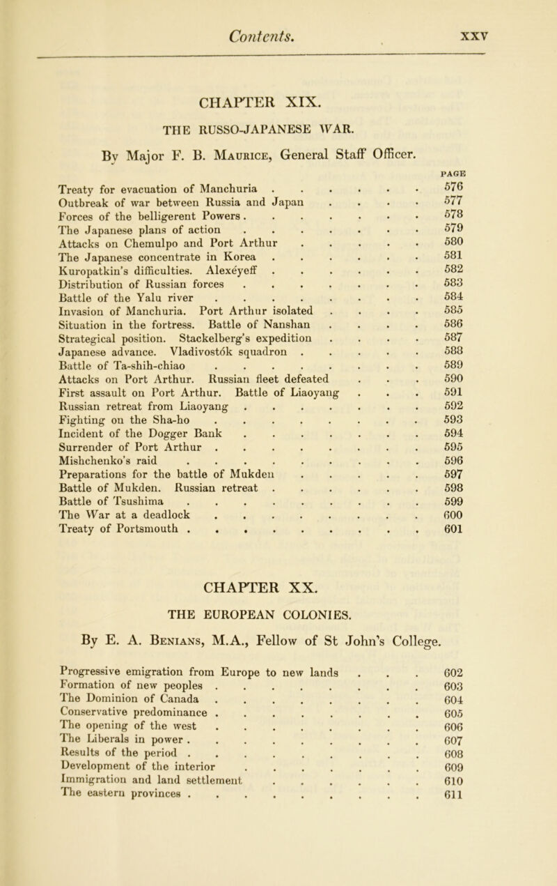 CHAPTER XIX. THE RUSSO-JAPANESE WAR. Bv Major F. B. Maurice, General Staff Officer. PAGE Treaty for evacuation of Manchuria ...... 576 Outbreak of war between Russia and Japan .... 577 Forces of the belligerent Powers. . . . . . * 5/8 The Japanese plans of action . . . . . • • 579 Attacks on Chemulpo and Port Arthur 580 The Japanese concentrate in Korea ...... 581 Kuropatkin’s difficulties. Alexeyeff ...... 582 Distribution of Russian forces ....... 583 Battle of the Yalu river ........ 584 Invasion of Manchuria. Port Arthur isolated .... 585 Situation in the fortress. Battle of Nanshan .... 586 Strategical position. Stackelberg’s expedition .... 587 Japanese advance. Vladivostdk squadron ..... 588 Battle of Ta-shih-chiao ........ 589 Attacks on Port Arthur. Russian fleet defeated . . . 590 First assault on Port Arthur. Battle of Liaoyang . . . 591 Russian retreat from Liaoyang ....... 592 Fighting on the Sha-ho ........ 593 Incident of the Dogger Bank ....... 594 Surrender of Port Arthur ........ 595 Mishchenko’s raid ......... 596 Preparations for the battle of Mukden ..... 597 Battle of Mukden. Russian retreat ...... 598 Battle of Tsushima ......... 599 The War at a deadlock ........ 600 Treaty of Portsmouth . 601 CHAPTER XX. THE EUROPEAN COLONIES. By E. A. Benians, M.A., Fellow of St John's College. Progressive emigration from Europe to new lands . . . 602 Formation of new peoples 603 The Dominion of Canada 604 Conservative predominance 605 The opening of the west 606 The Liberals in power ......... 607 Results of the period 608 Development of the interior 609 Immigration and land settlement 610 The eastern provinces ......... 611