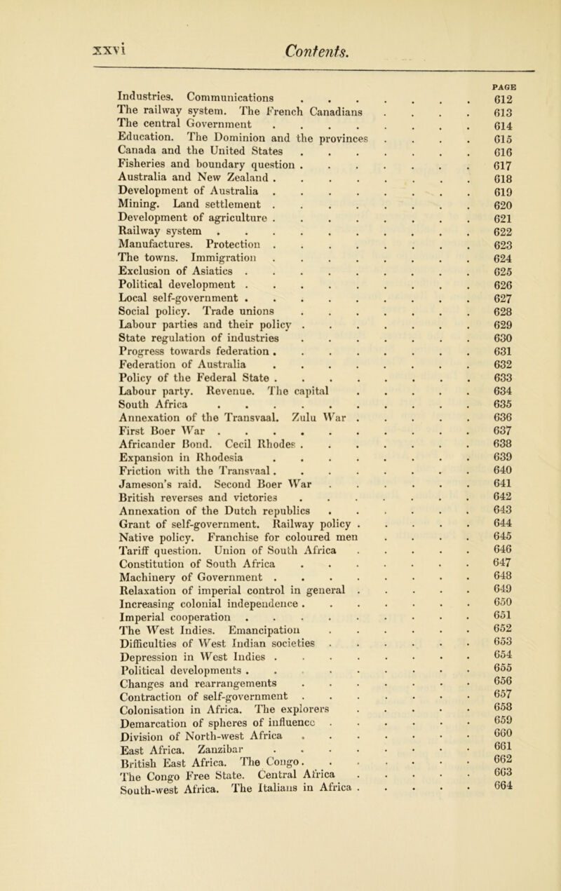 PAGE Industries. Communications ....... 612 The railway system. The French Canadians .... 613 The central Government ........ 614 Education. The Dominion and the provinces . . . . 615 Canada and the United States 616 Fisheries and boundary question ....... 617 Australia and New Zealand 618 Development of Australia 619 Mining. Land settlement 620 Development of agriculture 621 Railway system .......... 622 Manufactures. Protection ........ 623 The towns. Immigration ........ 624 Exclusion of Asiatics ......... 625 Political development 626 Local self-government ......... 627 Social policy. Trade unions ....... 628 Labour parties and their policy ....... 629 State regulation of industries ....... 630 Progress towards federation ........ 631 Federation of Australia ........ 632 Policy of the Federal State 633 Labour party. Revenue. The capital ..... 634 South Africa . 635 Annexation of the Transvaal. Zulu War ..... 636 First Boer War .......... 637 Africander Bond. Cecil Rhodes ....... 638 Expansion in Rhodesia ........ 639 Friction with the Transvaal........ 640 Jameson’s raid. Second Boer War ...... 641 British reverses and victories ....... 642 Annexation of the Dutch republics ...... 643 Grant of self-government. Railway policy ..... 644 Native policy. Franchise for coloured men .... 645 Tariff question. Union of South Africa ..... 646 Constitution of South Africa ....... 647 Machinery of Government ........ 648 Relaxation of imperial control in general ..... 649 Increasing colonial independence ....... 650 Imperial cooperation ......... 651 The West Indies. Emancipation ...... 652 Difficulties of West Indian societies ...... 653 Depression in West Indies ........ 654 Political developments . . ...... 655 Changes and rearrangements ....... 656 Contraction of self-government 657 Colonisation in Africa. The explorers ..... 658 Demarcation of spheres of influence ...... Division of North-west Africa ....... 660 East Africa. Zanzibar 661 British East Africa. The Congo 662 The Congo Free State. Central Africa 663 South-west Africa. The Italians in Africa 664