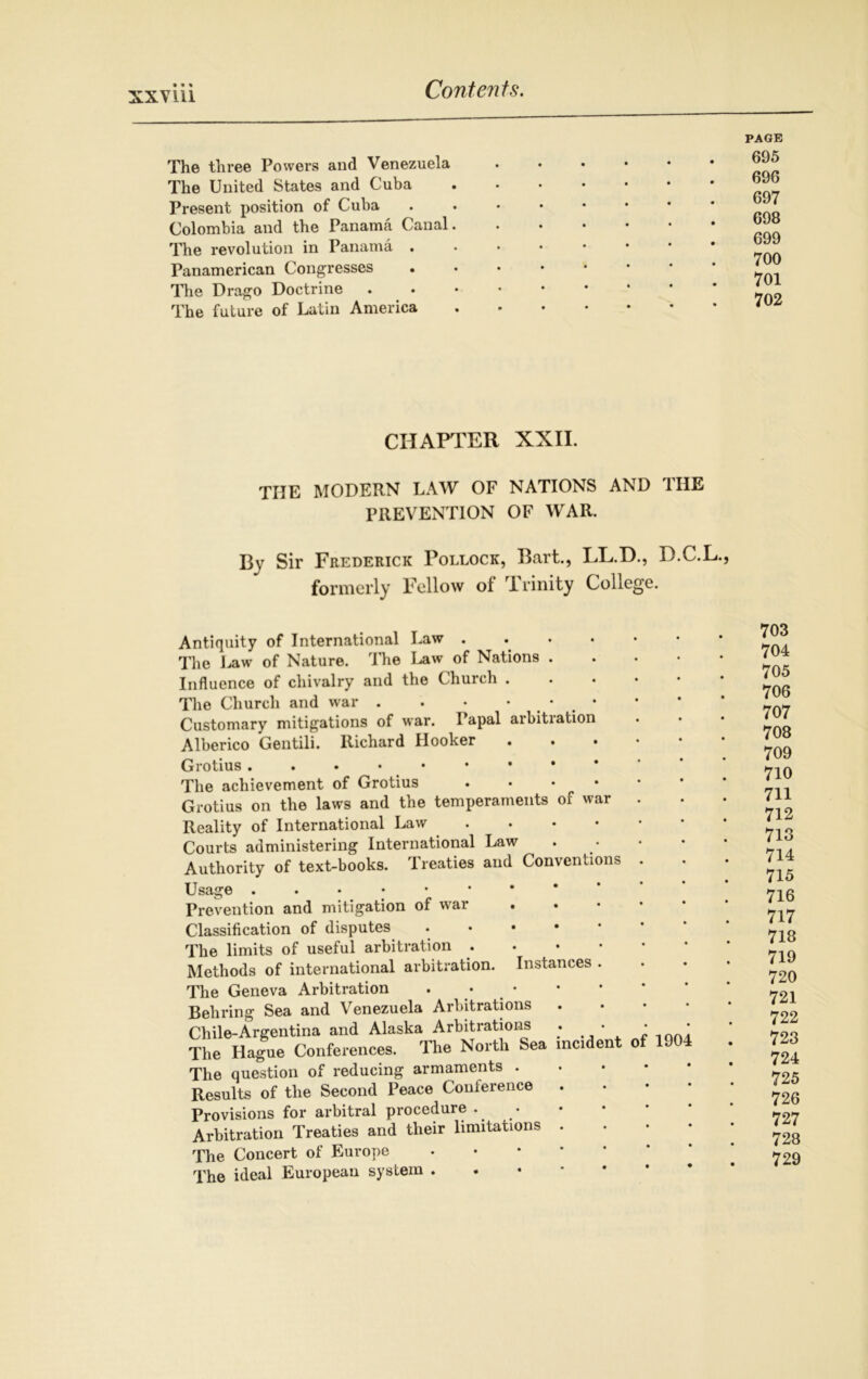 The three Powers and Venezuela The United States and Cuba Present position of Cuba Colombia and the Panama Canal The revolution in Panama . Panamerican Congresses The Drago Doctrine The future of Latin America PAGE 695 696 697 698 699 700 701 702 CHAPTER XXII. THE modern law of nations and the PREVENTION OF WAR. Bv Sir Frederick Pollock, Bart., LL.D., D.C.L., formerly Fellow of rl rinity College. Antiquity of International Law .... The Uw of Nature. I he Law of Nations . Influence of chivalry and the Church . The Church and war . . • * . ’ . * Customary mitigations of war. Papal arbitration Alberico Gentili. Richard Hooker Grotius The achievement of Grotius .... Grotius on the laws and the temperaments of war Reality of International Law • Courts administering International Law Authority of text-books. Treaties and Conventions Usage Prevention and mitigation of war Instances . Classification of disputes The limits of useful arbitration . Methods of international arbitration. The Geneva Arbitration Behring Sea and Venezuela Arbitrations Chile-Argentina and Alaska Arbitrations . The Hague Conferences. The North Sea incident The question of reducing armaments . Results of the Second Peace Conference Provisions for arbitral procedure . Arbitration Treaties and their limitations The Concert of Europe 1904 The ideal European system . 703 704 705 706 707 708 709 710 711 712 713 714 715 716 717 718 719 720 721 722 723 724 725 726 727 728 729